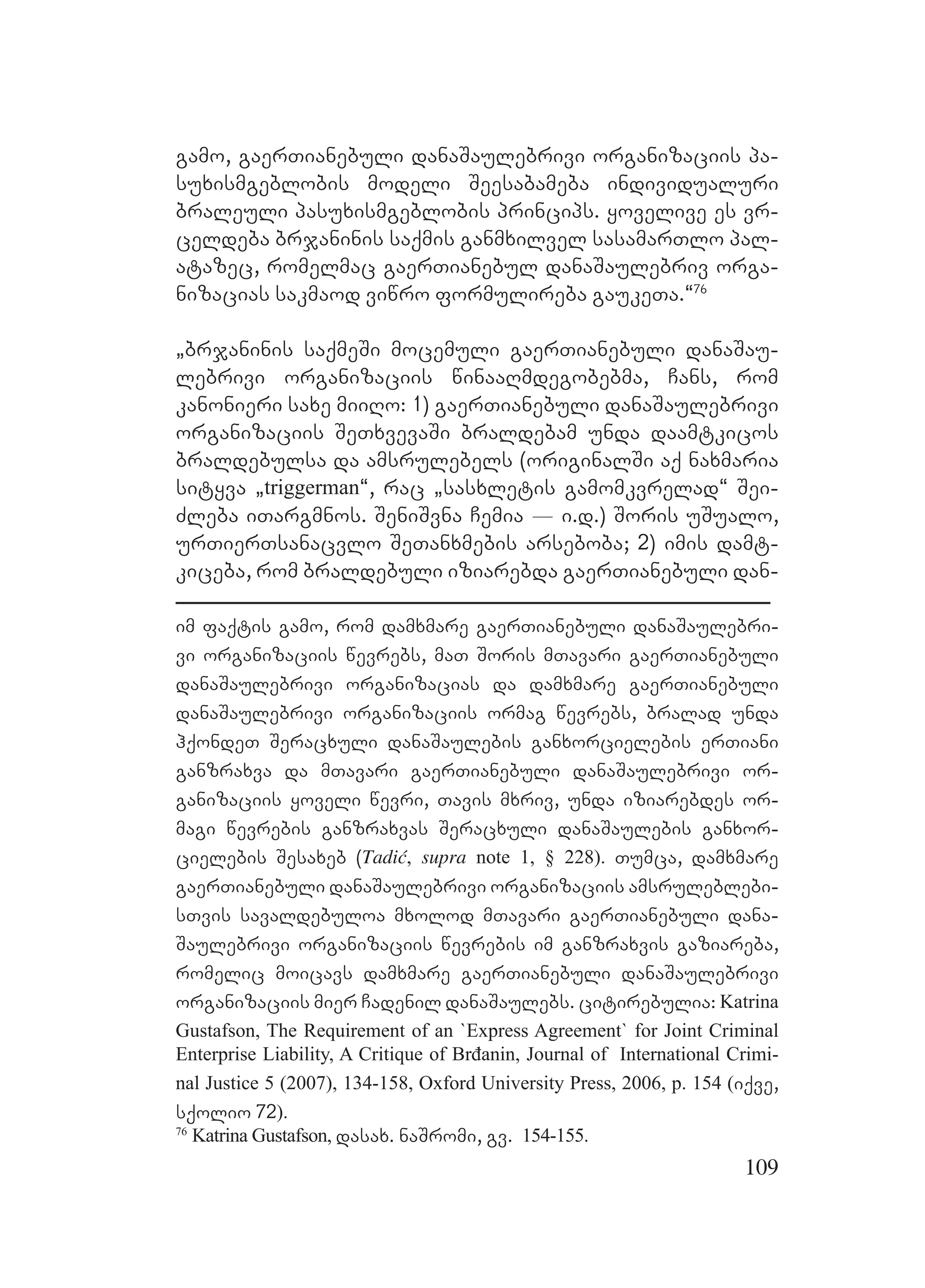 109
gamo, gaerTianebuli danaSaulebrivi organizaciis pa-
suxismgeblobis modeli Seesabameba individualuri
braleuli pasuxismgeblobis princips. yovelive es vr-
celdeba brjaninis saqmis ganmxilvel sasamarTlo pal-
atazec, romelmac gaerTianebul danaSaulebriv orga-
nizacias sakmaod viwro formulireba gaukeTa.~76
`brjaninis saqmeSi mocemuli gaerTianebuli danaSau-
lebrivi organizaciis winaaRmdegobebma, Cans, rom
kanonieri saxe miiRo: 1) gaerTianebuli danaSaulebrivi
organizaciis SeTxvevaSi braldebam unda daamtkicos
braldebulsa da amsrulebels (originalSi aq naxmaria
sityva `triggerman~, rac `sasxletis gamomkvrelad~ Sei-
Zleba iTargmnos. SeniSvna Cemia _ i.d.) Soris uSualo,
urTierTsanacvlo SeTanxmebis arseboba; 2) imis damt-
kiceba, rom braldebuli iziarebda gaerTianebuli dan-
im faqtis gamo, rom damxmare gaerTianebuli danaSaulebri-
vi organizaciis wevrebs, maT Soris mTavari gaerTianebuli
danaSaulebrivi organizacias da damxmare gaerTianebuli
danaSaulebrivi organizaciis ormag wevrebs, bralad unda
hqondeT Seracxuli danaSaulebis ganxorcielebis erTiani
ganzraxva da mTavari gaerTianebuli danaSaulebrivi or-
ganizaciis yoveli wevri, Tavis mxriv, unda iziarebdes or-
magi wevrebis ganzraxvas Seracxuli danaSaulebis ganxor-
cielebis Sesaxeb (Tadić, supra note 1, § 228). Tumca, damxmare
gaerTianebuli danaSaulebrivi organizaciis amsruleblebi-
sTvis savaldebuloa mxolod mTavari gaerTianebuli dana-
Saulebrivi organizaciis wevrebis im ganzraxvis gaziareba,
romelic moicavs damxmare gaerTianebuli danaSaulebrivi
organizaciis mier Cadenil danaSaulebs. citirebulia: Katrina
Gustafson, The Requirement of an `Express Agreement` for Joint Criminal
Enterprise Liability, A Critique of Brđanin, Journal of International Crimi-
nal Justice 5 (2007), 134-158, Oxford University Press, 2006, p. 154 (iqve,
sqolio 72).
76
Katrina Gustafson, dasax. naSromi, gv. 154-155.
 