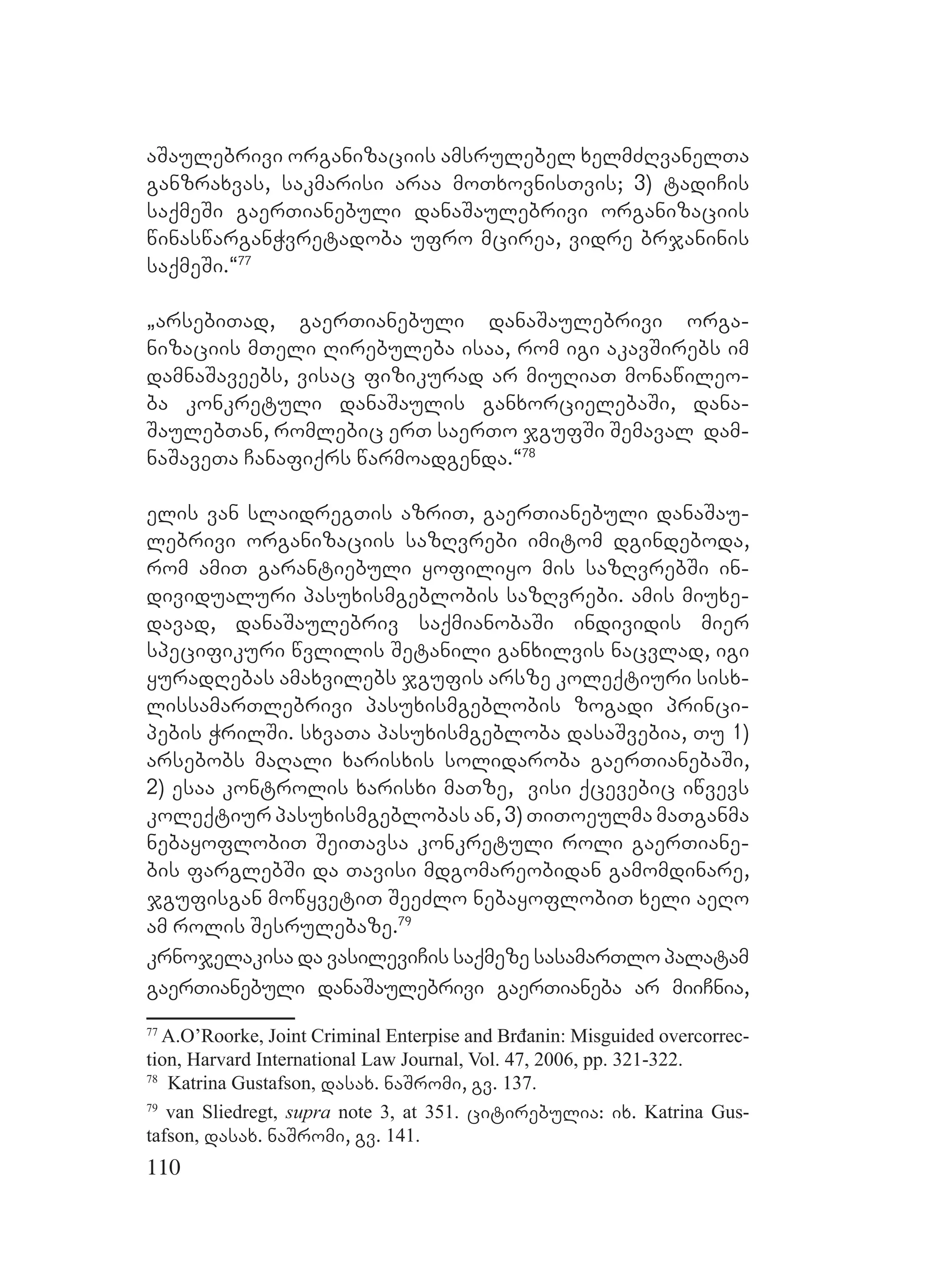 110
aSaulebrivi organizaciis amsrulebel xelmZRvanelTa
ganzraxvas, sakmarisi araa moTxovnisTvis; 3) tadiCis
saqmeSi gaerTianebuli danaSaulebrivi organizaciis
winaswarganWvretadoba ufro mcirea, vidre brjaninis
saqmeSi.~77
`arsebiTad, gaerTianebuli danaSaulebrivi orga-
nizaciis mTeli Rirebuleba isaa, rom igi akavSirebs im
damnaSaveebs, visac fizikurad ar miuRiaT monawileo-
ba konkretuli danaSaulis ganxorcielebaSi, dana-
SaulebTan, romlebic erT saerTo jgufSi Semaval dam-
naSaveTa Canafiqrs warmoadgenda.~78
elis van slaidregTis azriT, gaerTianebuli danaSau-
lebrivi organizaciis sazRvrebi imitom dgindeboda,
rom amiT garantiebuli yofiliyo mis sazRvrebSi in-
dividualuri pasuxismgeblobis sazRvrebi. amis miuxe-
davad, danaSaulebriv saqmianobaSi individis mier
specifikuri wvlilis Setanili ganxilvis nacvlad, igi
yuradRebas amaxvilebs jgufis arsze koleqtiuri sisx-
lissamarTlebrivi pasuxismgeblobis zogadi princi-
pebis WrilSi. sxvaTa pasuxismgebloba dasaSvebia, Tu 1)
arsebobs maRali xarisxis solidaroba gaerTianebaSi,
2) esaa kontrolis xarisxi maTze, visi qcevebic iwvevs
koleqtiur pasuxismgeblobas an, 3) TiToeulma maTganma
nebayoflobiT SeiTavsa konkretuli roli gaerTiane-
bis farglebSi da Tavisi mdgomareobidan gamomdinare,
jgufisgan mowyvetiT SeeZlo nebayoflobiT xeli aeRo
am rolis Sesrulebaze.79
krnojelakisa da vasileviCis saqmeze sasamarTlo palatam
gaerTianebuli danaSaulebrivi gaerTianeba ar miiCnia,
77
A.O’Roorke, Joint Criminal Enterpise and Brđanin: Misguided overcorrec-
tion, Harvard International Law Journal, Vol. 47, 2006, pp. 321-322.
78
Katrina Gustafson, dasax. naSromi, gv. 137.
79
van Sliedregt, supra note 3, at 351. citirebulia: ix. Katrina Gus-
tafson, dasax. naSromi, gv. 141.
 