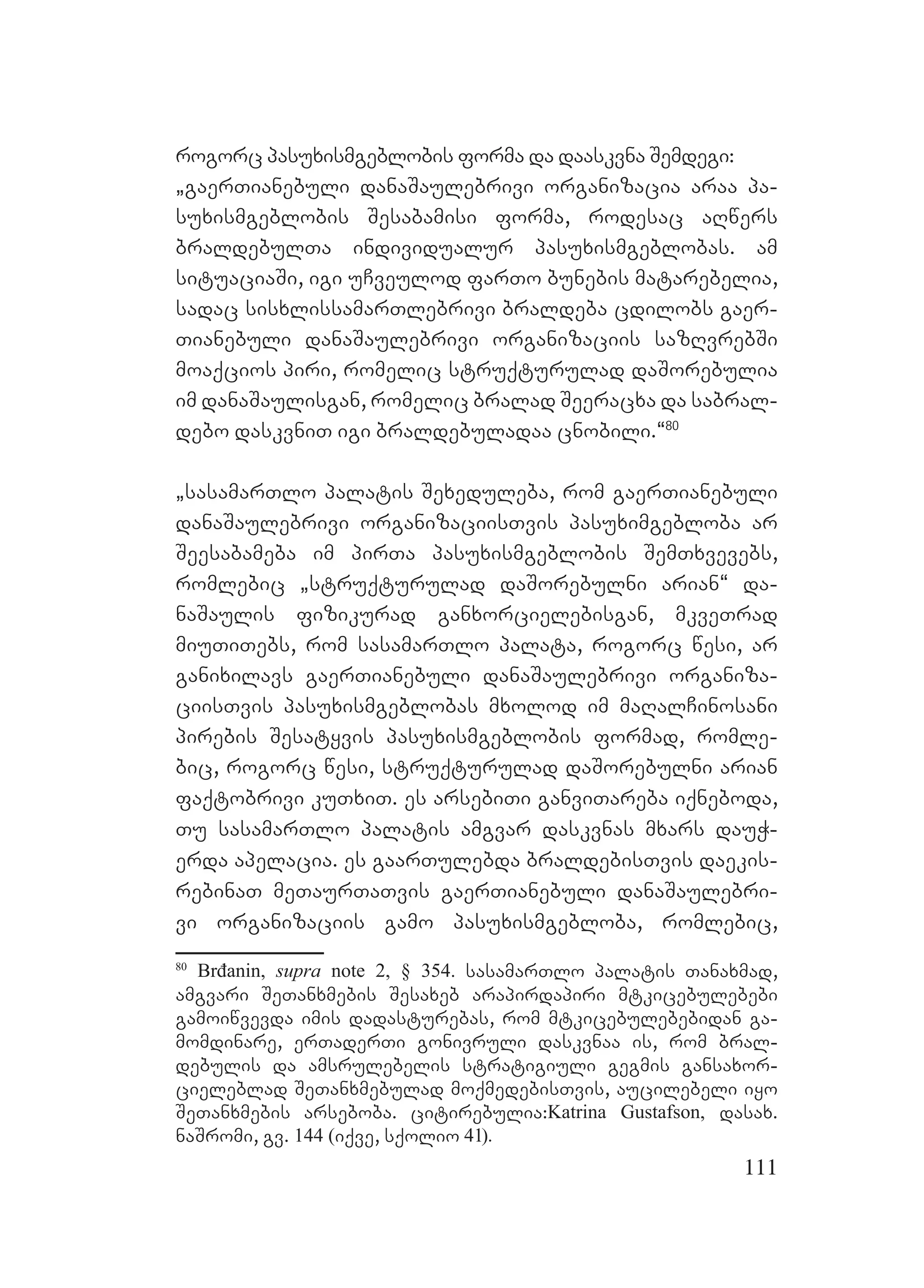 111
rogorc pasuxismgeblobis forma da daaskvna Semdegi:
`gaerTianebuli danaSaulebrivi organizacia araa pa-
suxismgeblobis Sesabamisi forma, rodesac aRwers
braldebulTa individualur pasuxismgeblobas. am
situaciaSi, igi uCveulod farTo bunebis matarebelia,
sadac sisxlissamarTlebrivi braldeba cdilobs gaer-
Tianebuli danaSaulebrivi organizaciis sazRvrebSi
moaqcios piri, romelic struqturulad daSorebulia
im danaSaulisgan, romelic bralad Seeracxa da sabral-
debo daskvniT igi braldebuladaa cnobili.~80
`sasamarTlo palatis Sexeduleba, rom gaerTianebuli
danaSaulebrivi organizaciisTvis pasuximgebloba ar
Seesabameba im pirTa pasuxismgeblobis SemTxvevebs,
romlebic `struqturulad daSorebulni arian~ da-
naSaulis fizikurad ganxorcielebisgan, mkveTrad
miuTiTebs, rom sasamarTlo palata, rogorc wesi, ar
ganixilavs gaerTianebuli danaSaulebrivi organiza-
ciisTvis pasuxismgeblobas mxolod im maRalCinosani
pirebis Sesatyvis pasuxismgeblobis formad, romle-
bic, rogorc wesi, struqturulad daSorebulni arian
faqtobrivi kuTxiT. es arsebiTi ganviTareba iqneboda,
Tu sasamarTlo palatis amgvar daskvnas mxars dauW-
erda apelacia. es gaarTulebda braldebisTvis daekis-
rebinaT meTaurTaTvis gaerTianebuli danaSaulebri-
vi organizaciis gamo pasuxismgebloba, romlebic,
80
Brđanin, supra note 2, § 354. sasamarTlo palatis Tanaxmad,
amgvari SeTanxmebis Sesaxeb arapirdapiri mtkicebulebebi
gamoiwvevda imis dadasturebas, rom mtkicebulebebidan ga-
momdinare, erTaderTi gonivruli daskvnaa is, rom bral-
debulis da amsrulebelis stratigiuli gegmis gansaxor-
cieleblad SeTanxmebulad moqmedebisTvis, aucilebeli iyo
SeTanxmebis arseboba. citirebulia:Katrina Gustafson, dasax.
naSromi, gv. 144 (iqve, sqolio 41).
 