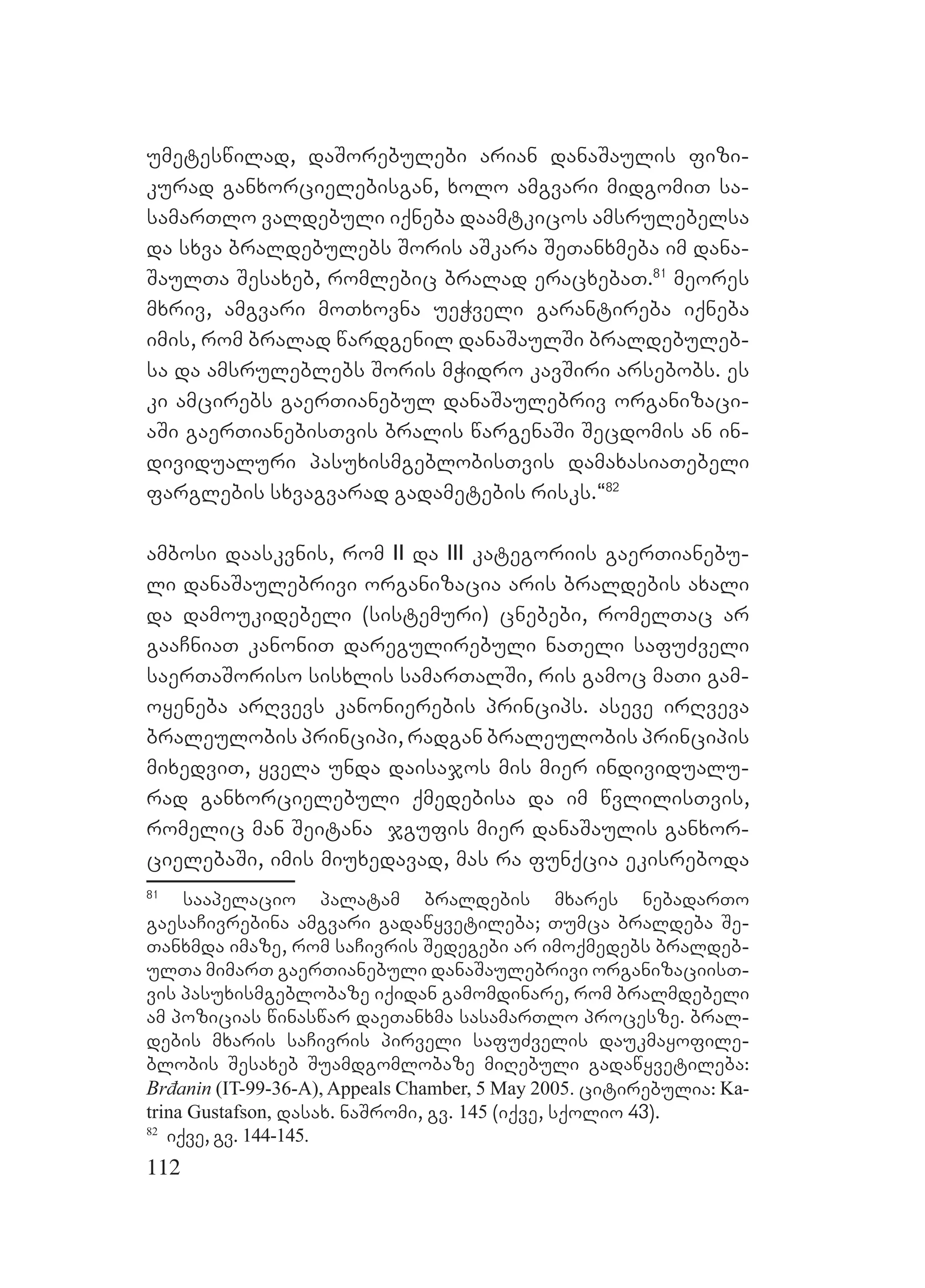 112
umeteswilad, daSorebulebi arian danaSaulis fizi-
kurad ganxorcielebisgan, xolo amgvari midgomiT sa-
samarTlo valdebuli iqneba daamtkicos amsrulebelsa
da sxva braldebulebs Soris aSkara SeTanxmeba im dana-
SaulTa Sesaxeb, romlebic bralad eracxebaT.81
meores
mxriv, amgvari moTxovna ueWveli garantireba iqneba
imis, rom bralad wardgenil danaSaulSi braldebuleb-
sa da amsruleblebs Soris mWidro kavSiri arsebobs. es
ki amcirebs gaerTianebul danaSaulebriv organizaci-
aSi gaerTianebisTvis bralis wargenaSi Secdomis an in-
dividualuri pasuxismgeblobisTvis damaxasiaTebeli
farglebis sxvagvarad gadametebis risks.~82
ambosi daaskvnis, rom II da III kategoriis gaerTianebu-
li danaSaulebrivi organizacia aris braldebis axali
da damoukidebeli (sistemuri) cnebebi, romelTac ar
gaaCniaT kanoniT daregulirebuli naTeli safuZveli
saerTaSoriso sisxlis samarTalSi, ris gamoc maTi gam-
oyeneba arRvevs kanonierebis princips. aseve irRveva
braleulobis principi, radgan braleulobis principis
mixedviT, yvela unda daisajos mis mier individualu-
rad ganxorcielebuli qmedebisa da im wvlilisTvis,
romelic man Seitana jgufis mier danaSaulis ganxor-
cielebaSi, imis miuxedavad, mas ra funqcia ekisreboda
81
saapelacio palatam braldebis mxares nebadarTo
gaesaCivrebina amgvari gadawyvetileba; Tumca braldeba Se-
Tanxmda imaze, rom saCivris Sedegebi ar imoqmedebs braldeb-
ulTa mimarT gaerTianebuli danaSaulebrivi organizaciisT-
vis pasuxismgeblobaze iqidan gamomdinare, rom bralmdebeli
am pozicias winaswar daeTanxma sasamarTlo procesze. bral-
debis mxaris saCivris pirveli safuZvelis daukmayofile-
blobis Sesaxeb Suamdgomlobaze miRebuli gadawyvetileba:
Brđanin (IT-99-36-A), Appeals Chamber, 5 May 2005. citirebulia: Ka-
trina Gustafson, dasax. naSromi, gv. 145 (iqve, sqolio 43).
82
iqve, gv. 144-145.
 