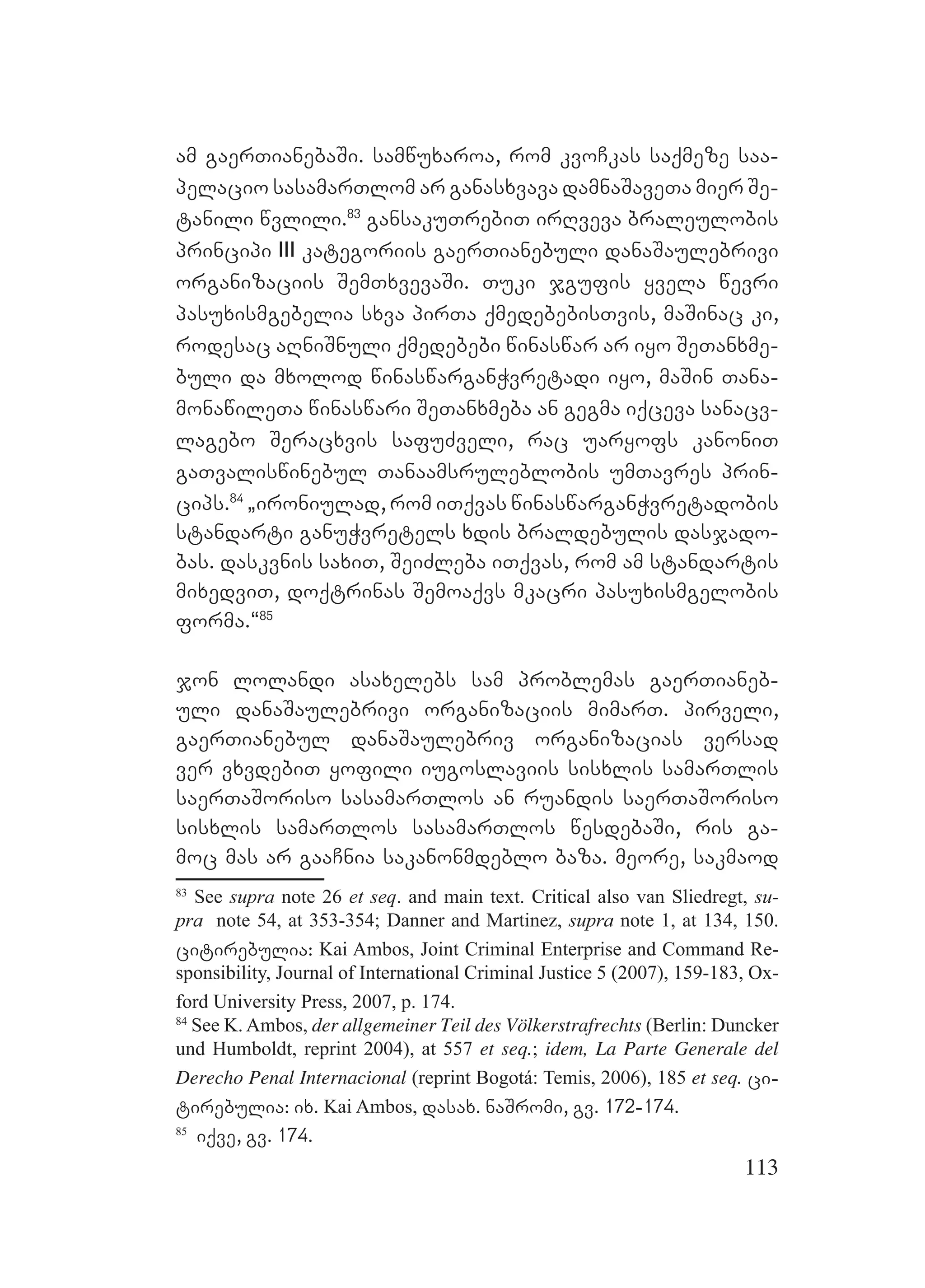 113
am gaerTianebaSi. samwuxaroa, rom kvoCkas saqmeze saa-
pelacio sasamarTlom ar ganasxvava damnaSaveTa mier Se-
tanili wvlili.83
gansakuTrebiT irRveva braleulobis
principi III kategoriis gaerTianebuli danaSaulebrivi
organizaciis SemTxvevaSi. Tuki jgufis yvela wevri
pasuxismgebelia sxva pirTa qmedebebisTvis, maSinac ki,
rodesac aRniSnuli qmedebebi winaswar ar iyo SeTanxme-
buli da mxolod winaswarganWvretadi iyo, maSin Tana-
monawileTa winaswari SeTanxmeba an gegma iqceva sanacv-
lagebo Seracxvis safuZveli, rac uaryofs kanoniT
gaTvaliswinebul Tanaamsruleblobis umTavres prin-
cips.84
`ironiulad, rom iTqvas winaswarganWvretadobis
standarti ganuWvretels xdis braldebulis dasjado-
bas. daskvnis saxiT, SeiZleba iTqvas, rom am standartis
mixedviT, doqtrinas Semoaqvs mkacri pasuxismgelobis
forma.~85
jon lolandi asaxelebs sam problemas gaerTianeb-
uli danaSaulebrivi organizaciis mimarT. pirveli,
gaerTianebul danaSaulebriv organizacias versad
ver vxvdebiT yofili iugoslaviis sisxlis samarTlis
saerTaSoriso sasamarTlos an ruandis saerTaSoriso
sisxlis samarTlos sasamarTlos wesdebaSi, ris ga-
moc mas ar gaaCnia sakanonmdeblo baza. meore, sakmaod
83
See supra note 26 et seq. and main text. Critical also van Sliedregt, su-
pra note 54, at 353-354; Danner and Martinez, supra note 1, at 134, 150.
citirebulia: Kai Ambos, Joint Criminal Enterprise and Command Re-
sponsibility, Journal of International Criminal Justice 5 (2007), 159-183, Ox-
ford University Press, 2007, p. 174.
84
See K. Ambos, der allgemeiner Teil des Völkerstrafrechts (Berlin: Duncker
und Humboldt, reprint 2004), at 557 et seq.; idem, La Parte Generale del
Derecho Penal Internacional (reprint Bogotá: Temis, 2006), 185 et seq. ci-
tirebulia: ix. Kai Ambos, dasax. naSromi, gv. 172-174.
85
iqve, gv. 174.
 