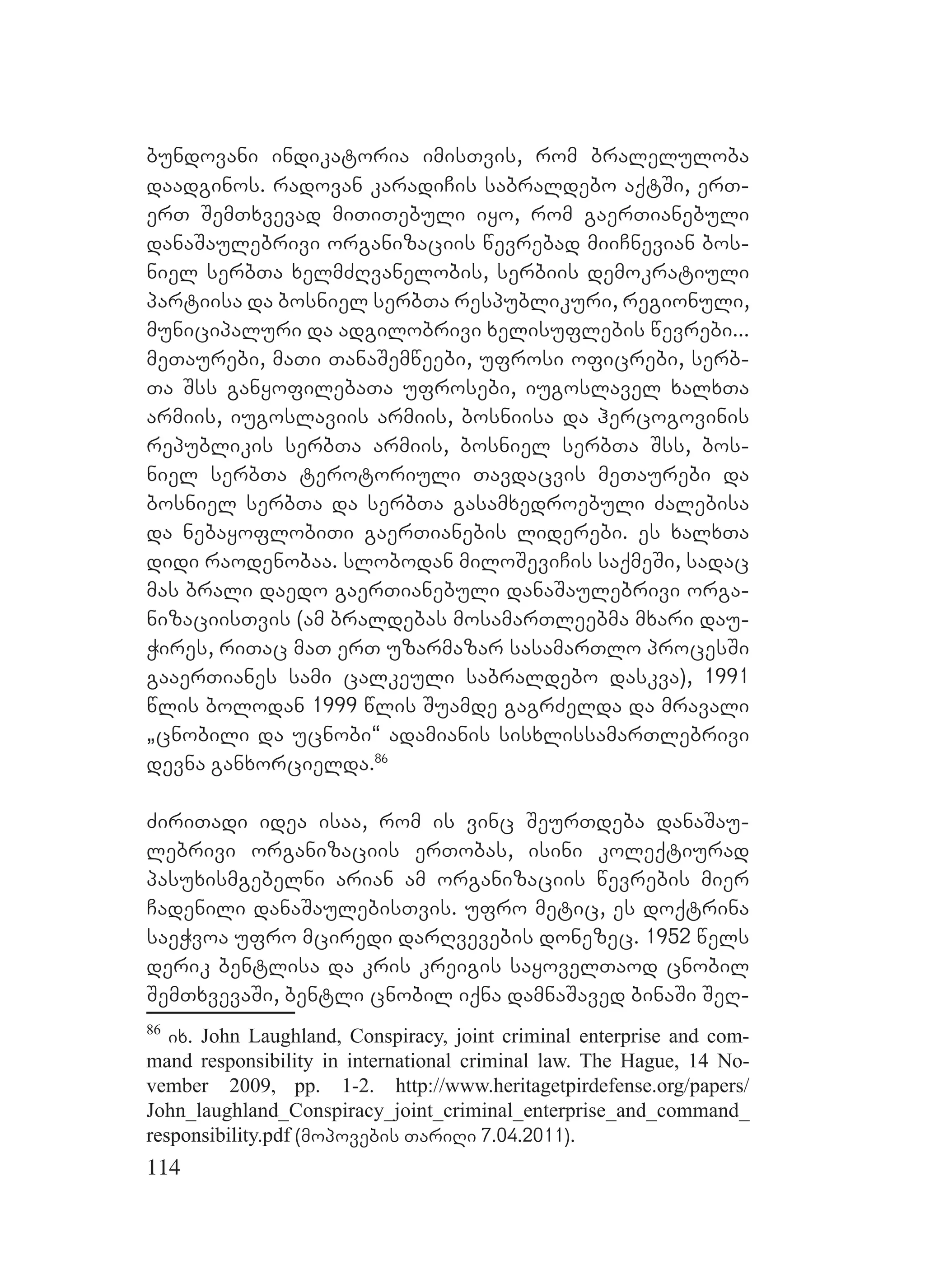 114
bundovani indikatoria imisTvis, rom braleluloba
daadginos. radovan karadiCis sabraldebo aqtSi, erT-
erT SemTxvevad miTiTebuli iyo, rom gaerTianebuli
danaSaulebrivi organizaciis wevrebad miiCnevian bos-
niel serbTa xelmZRvanelobis, serbiis demokratiuli
partiisa da bosniel serbTa respublikuri, regionuli,
municipaluri da adgilobrivi xelisuflebis wevrebi...
meTaurebi, maTi TanaSemweebi, ufrosi oficrebi, serb-
Ta Sss ganyofilebaTa ufrosebi, iugoslavel xalxTa
armiis, iugoslaviis armiis, bosniisa da hercogovinis
republikis serbTa armiis, bosniel serbTa Sss, bos-
niel serbTa terotoriuli Tavdacvis meTaurebi da
bosniel serbTa da serbTa gasamxedroebuli Zalebisa
da nebayoflobiTi gaerTianebis liderebi. es xalxTa
didi raodenobaa. slobodan miloSeviCis saqmeSi, sadac
mas brali daedo gaerTianebuli danaSaulebrivi orga-
nizaciisTvis (am braldebas mosamarTleebma mxari dau-
Wires, riTac maT erT uzarmazar sasamarTlo procesSi
gaaerTianes sami calkeuli sabraldebo daskva), 1991
wlis bolodan 1999 wlis Suamde gagrZelda da mravali
`cnobili da ucnobi~ adamianis sisxlissamarTlebrivi
devna ganxorcielda.86
ZiriTadi idea isaa, rom is vinc SeurTdeba danaSau-
lebrivi organizaciis erTobas, isini koleqtiurad
pasuxismgebelni arian am organizaciis wevrebis mier
Cadenili danaSaulebisTvis. ufro metic, es doqtrina
saeWvoa ufro mciredi darRvevebis donezec. 1952 wels
derik bentlisa da kris kreigis sayovelTaod cnobil
SemTxvevaSi, bentli cnobil iqna damnaSaved binaSi SeR-
86
ix. John Laughland, Conspiracy, joint criminal enterprise and com-
mand responsibility in international criminal law. The Hague, 14 No-
vember 2009, pp. 1-2. http://www.heritagetpirdefense.org/papers/
John_laughland_Conspiracy_joint_criminal_enterprise_and_command_
responsibility.pdf (mopovebis TariRi 7.04.2011).
 