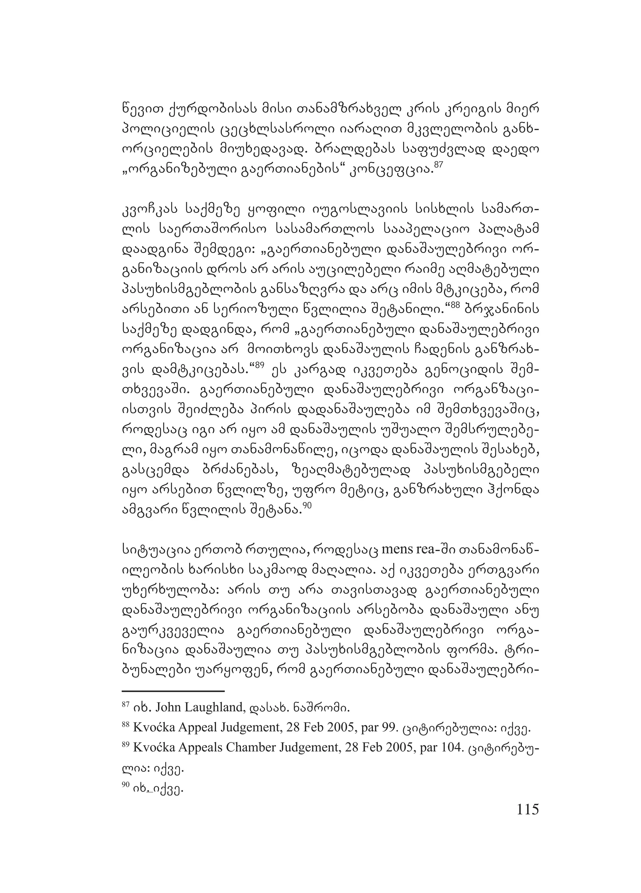 115
weviT qurdobisas misi Tanamzraxvel kris kreigis mier
policielis cecxlsasroli iaraRiT mkvlelobis ganx-
orcielebis miuxedavad. braldebas safuZvlad daedo
`organizebuli gaerTianebis~ koncefcia.87
kvoCkas saqmeze yofili iugoslaviis sisxlis samarT-
lis saerTaSoriso sasamarTlos saapelacio palatam
daadgina Semdegi: `gaerTianebuli danaSaulebrivi or-
ganizaciis dros ar aris aucilebeli raime aRmatebuli
pasuxismgeblobis gansazRvra da arc imis mtkiceba, rom
arsebiTi an seriozuli wvlilia Setanili.~88
brjaninis
saqmeze dadginda, rom `gaerTianebuli danaSaulebrivi
organizacia ar moiTxovs danaSaulis Cadenis ganzrax-
vis damtkicebas.~89
es kargad ikveTeba genocidis Sem-
TxvevaSi. gaerTianebuli danaSaulebrivi organzaci-
isTvis SeiZleba piris dadanaSauleba im SemTxvevaSic,
rodesac igi ar iyo am danaSaulis uSualo Semsrulebe-
li, magram iyo Tanamonawile, icoda danaSaulis Sesaxeb,
gascemda brZanebas, zeaRmatebulad pasuxismgebeli
iyo arsebiT wvlilze, ufro metic, ganzraxuli hqonda
amgvari wvlilis Setana.90
situacia erTob rTulia, rodesac mens rea-Si Tanamonaw-
ileobis xarisxi sakmaod maRalia. aq ikveTeba erTgvari
uxerxuloba: aris Tu ara TavisTavad gaerTianebuli
danaSaulebrivi organizaciis arseboba danaSauli anu
gaurkvevelia gaerTianebuli danaSaulebrivi orga-
nizacia danaSaulia Tu pasuxismgeblobis forma. tri-
bunalebi uaryofen, rom gaerTianebuli danaSaulebri-
87
ix. John Laughland, dasax. naSromi.
88
Kvoćka Appeal Judgement, 28 Feb 2005, par 99. citirebulia: iqve.
89
Kvoćka Appeals Chamber Judgement, 28 Feb 2005, par 104. citirebu-
lia: iqve.
90
ix. iqve.
 