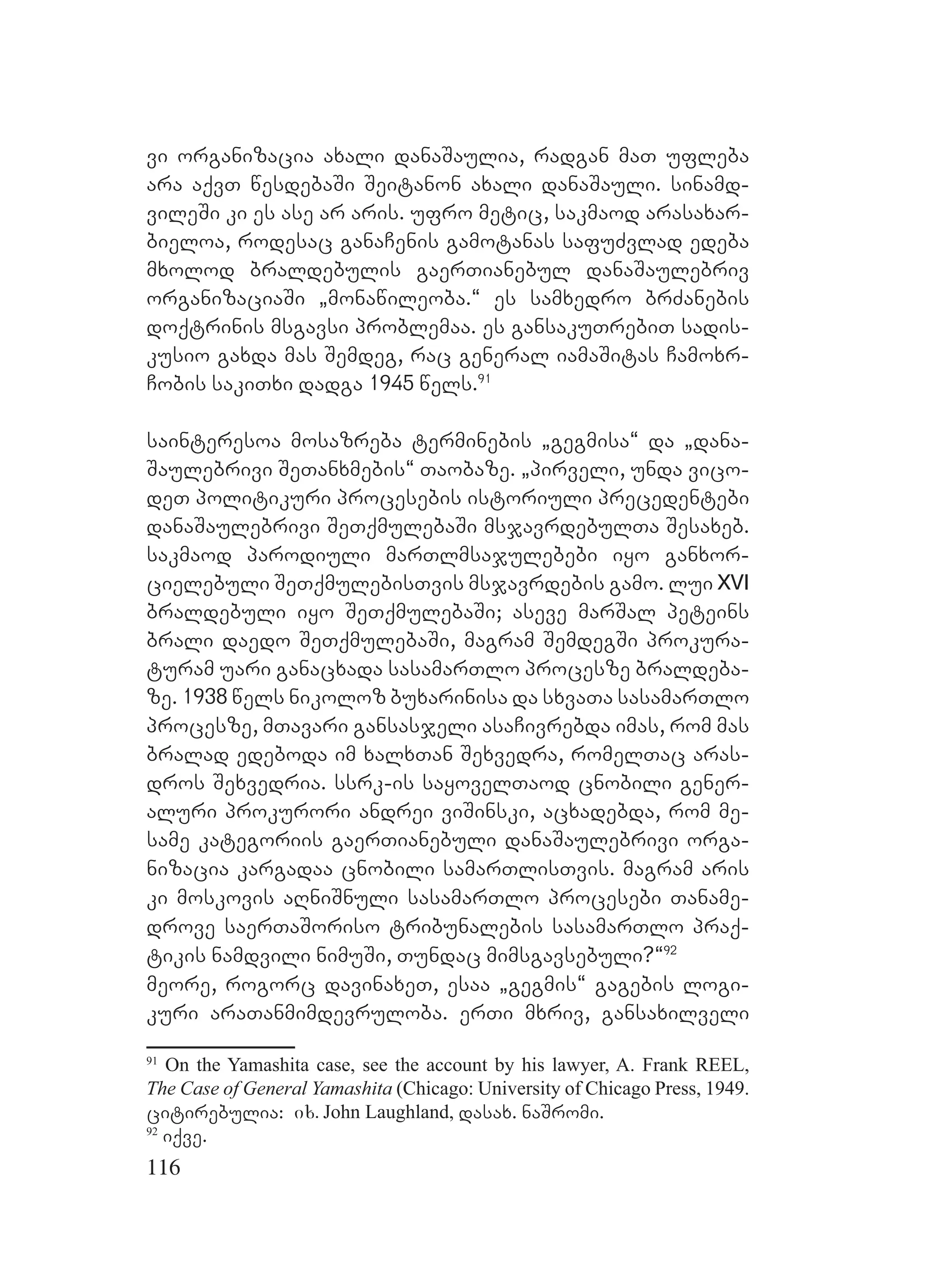 116
vi organizacia axali danaSaulia, radgan maT ufleba
ara aqvT wesdebaSi Seitanon axali danaSauli. sinamd-
vileSi ki es ase ar aris. ufro metic, sakmaod arasaxar-
bieloa, rodesac ganaCenis gamotanas safuZvlad edeba
mxolod braldebulis gaerTianebul danaSaulebriv
organizaciaSi `monawileoba.~ es samxedro brZanebis
doqtrinis msgavsi problemaa. es gansakuTrebiT sadis-
kusio gaxda mas Semdeg, rac general iamaSitas Camoxr-
Cobis sakiTxi dadga 1945 wels.91
sainteresoa mosazreba terminebis `gegmisa~ da `dana-
Saulebrivi SeTanxmebis~ Taobaze. `pirveli, unda vico-
deT politikuri procesebis istoriuli precedentebi
danaSaulebrivi SeTqmulebaSi msjavrdebulTa Sesaxeb.
sakmaod parodiuli marTlmsajulebebi iyo ganxor-
cielebuli SeTqmulebisTvis msjavrdebis gamo. lui XVI
braldebuli iyo SeTqmulebaSi; aseve marSal peteins
brali daedo SeTqmulebaSi, magram SemdegSi prokura-
turam uari ganacxada sasamarTlo procesze braldeba-
ze. 1938 wels nikoloz buxarinisa da sxvaTa sasamarTlo
procesze, mTavari gansasjeli asaCivrebda imas, rom mas
bralad edeboda im xalxTan Sexvedra, romelTac aras-
dros Sexvedria. ssrk-is sayovelTaod cnobili gener-
aluri prokurori andrei viSinski, acxadebda, rom me-
same kategoriis gaerTianebuli danaSaulebrivi orga-
nizacia kargadaa cnobili samarTlisTvis. magram aris
ki moskovis aRniSnuli sasamarTlo procesebi Taname-
drove saerTaSoriso tribunalebis sasamarTlo praq-
tikis namdvili nimuSi, Tundac mimsgavsebuli?~92
meore, rogorc davinaxeT, esaa `gegmis~ gagebis logi-
kuri araTanmimdevruloba. erTi mxriv, gansaxilveli
91
On the Yamashita case, see the account by his lawyer, A. Frank REEL,
The Case of General Yamashita (Chicago: University of Chicago Press, 1949.
citirebulia: ix. John Laughland, dasax. naSromi.
92
iqve.
 