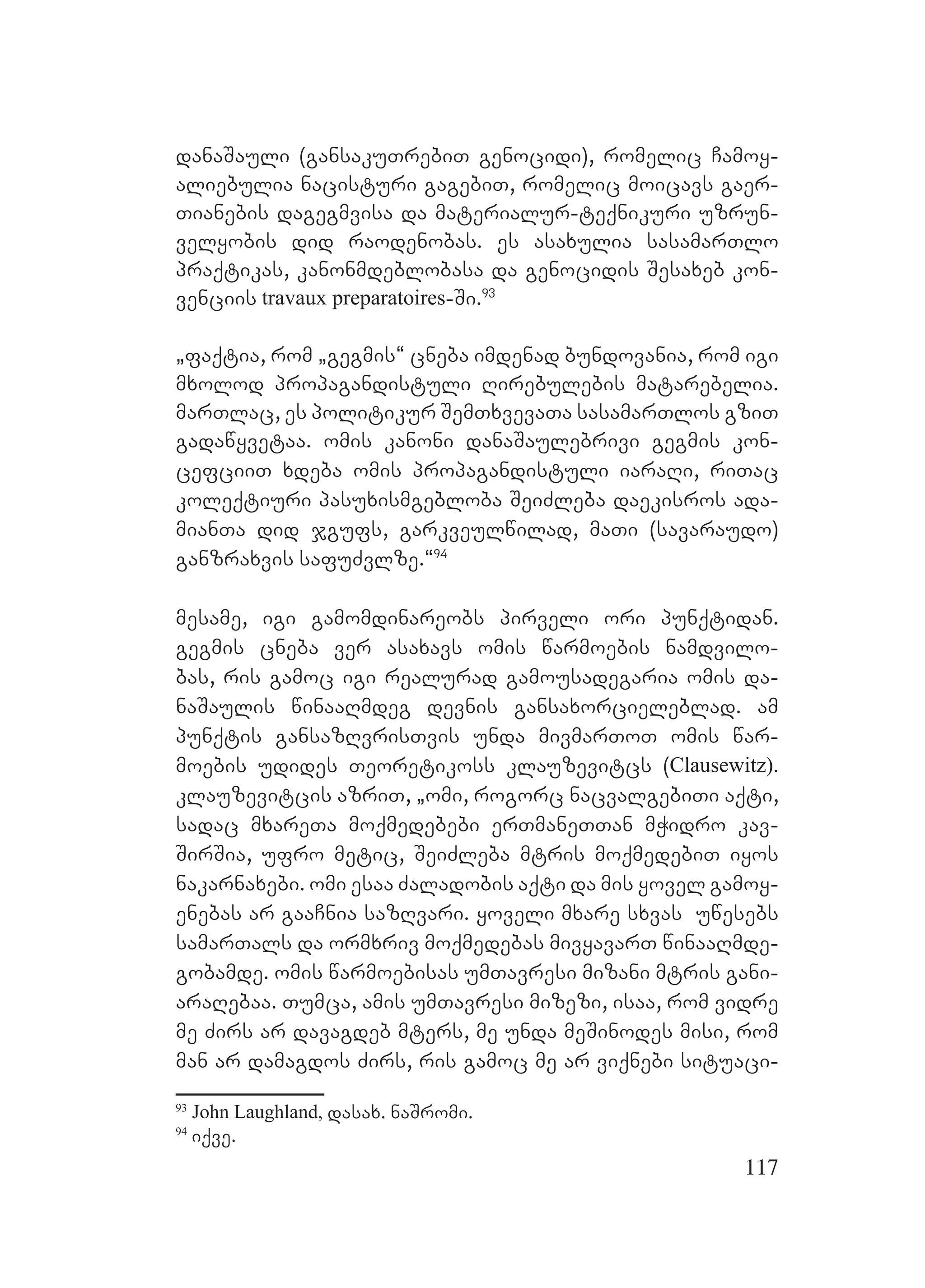 117
danaSauli (gansakuTrebiT genocidi), romelic Camoy-
aliebulia nacisturi gagebiT, romelic moicavs gaer-
Tianebis dagegmvisa da materialur-teqnikuri uzrun-
velyobis did raodenobas. es asaxulia sasamarTlo
praqtikas, kanonmdeblobasa da genocidis Sesaxeb kon-
venciis travaux preparatoires-Si.93
`faqtia, rom `gegmis~ cneba imdenad bundovania, rom igi
mxolod propagandistuli Rirebulebis matarebelia.
marTlac, es politikur SemTxvevaTa sasamarTlos gziT
gadawyvetaa. omis kanoni danaSaulebrivi gegmis kon-
cefciiT xdeba omis propagandistuli iaraRi, riTac
koleqtiuri pasuxismgebloba SeiZleba daekisros ada-
mianTa did jgufs, garkveulwilad, maTi (savaraudo)
ganzraxvis safuZvlze.~94
mesame, igi gamomdinareobs pirveli ori punqtidan.
gegmis cneba ver asaxavs omis warmoebis namdvilo-
bas, ris gamoc igi realurad gamousadegaria omis da-
naSaulis winaaRmdeg devnis gansaxorcieleblad. am
punqtis gansazRvrisTvis unda mivmarToT omis war-
moebis udides Teoretikoss klauzevitcs (Clausewitz).
klauzevitcis azriT, `omi, rogorc nacvalgebiTi aqti,
sadac mxareTa moqmedebebi erTmaneTTan mWidro kav-
SirSia, ufro metic, SeiZleba mtris moqmedebiT iyos
nakarnaxebi. omi esaa Zaladobis aqti da mis yovel gamoy-
enebas ar gaaCnia sazRvari. yoveli mxare sxvas uwesebs
samarTals da ormxriv moqmedebas mivyavarT winaaRmde-
gobamde. omis warmoebisas umTavresi mizani mtris gani-
araRebaa. Tumca, amis umTavresi mizezi, isaa, rom vidre
me Zirs ar davagdeb mters, me unda meSinodes misi, rom
man ar damagdos Zirs, ris gamoc me ar viqnebi situaci-
93
John Laughland, dasax. naSromi.
94
iqve.
 