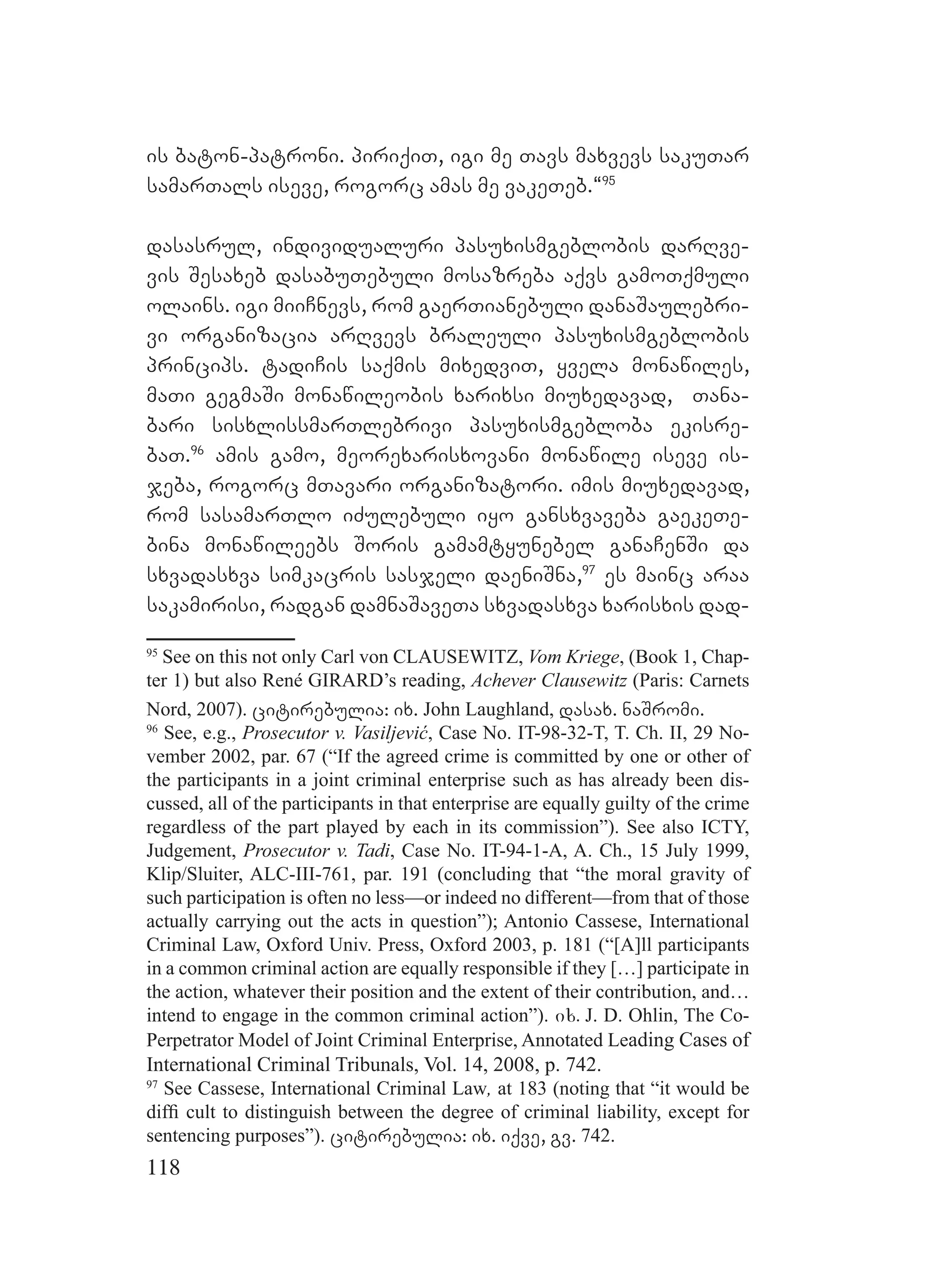 118
is baton-patroni. piriqiT, igi me Tavs maxvevs sakuTar
samarTals iseve, rogorc amas me vakeTeb.~95
dasasrul, individualuri pasuxismgeblobis darRve-
vis Sesaxeb dasabuTebuli mosazreba aqvs gamoTqmuli
olains. igi miiCnevs, rom gaerTianebuli danaSaulebri-
vi organizacia arRvevs braleuli pasuxismgeblobis
princips. tadiCis saqmis mixedviT, yvela monawiles,
maTi gegmaSi monawileobis xarixsi miuxedavad, Tana-
bari sisxlissmarTlebrivi pasuxismgebloba ekisre-
baT.96
amis gamo, meorexarisxovani monawile iseve is-
jeba, rogorc mTavari organizatori. imis miuxedavad,
rom sasamarTlo iZulebuli iyo gansxvaveba gaekeTe-
bina monawileebs Soris gamamtyunebel ganaCenSi da
sxvadasxva simkacris sasjeli daeniSna,97
es mainc araa
sakamirisi, radgan damnaSaveTa sxvadasxva xarisxis dad-
95
See on this not only Carl von CLAUSEWITZ, Vom Kriege, (Book 1, Chap-
ter 1) but also René GIRARD’s reading, Achever Clausewitz (Paris: Carnets
Nord, 2007). citirebulia: ix. John Laughland, dasax. naSromi.
96
See, e.g., Prosecutor v. Vasiljević, Case No. IT-98-32-T, T. Ch. II, 29 No-
vember 2002, par. 67 (“If the agreed crime is committed by one or other of
the participants in a joint criminal enterprise such as has already been dis-
cussed, all of the participants in that enterprise are equally guilty of the crime
regardless of the part played by each in its commission”). See also ICTY,
Judgement, Prosecutor v. Tadi, Case No. IT-94-1-A, A. Ch., 15 July 1999,
Klip/Sluiter, ALC-III-761, par. 191 (concluding that “the moral gravity of
such participation is often no less—or indeed no different—from that of those
actually carrying out the acts in question”); Antonio Cassese, International
Criminal Law, Oxford Univ. Press, Oxford 2003, p. 181 (“[A]ll participants
in a common criminal action are equally responsible if they […] participate in
the action, whatever their position and the extent of their contribution, and…
intend to engage in the common criminal action”). ix. J. D. Ohlin, The Co-
Perpetrator Model of Joint Criminal Enterprise, Annotated Leading Cases of
International Criminal Tribunals, Vol. 14, 2008, p. 742.
97
See Cassese, International Criminal Law, at 183 (noting that “it would be
difﬁ cult to distinguish between the degree of criminal liability, except for
sentencing purposes”). citirebulia: ix. iqve, gv. 742.
 