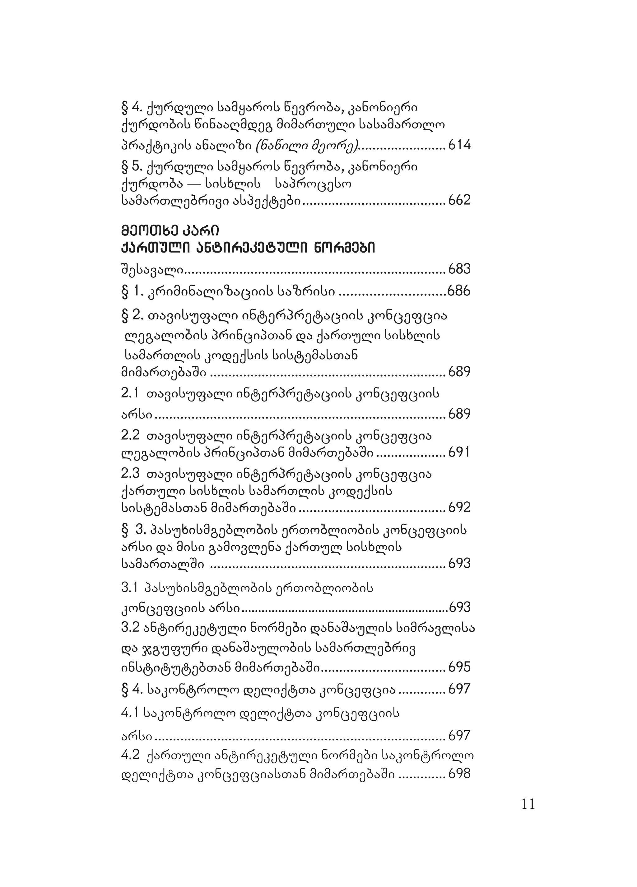 11
§ 4. qurduli samyaros wevroba, kanonieri§ 4. qurduli samyaros wevroba, kanonieri
qurdobis winaaRmdeg mimarTuli sasamarTloqurdobis winaaRmdeg mimarTuli sasamarTlo
praqtikis analizipraqtikis analizi (nawili meore)(nawili meore)................................................614614
§ 5. qurduli samyaros wevroba, kanonieri§ 5. qurduli samyaros wevroba, kanonieri
qurdoba _ sisxlis saprocesoqurdoba _ sisxlis saproceso
samarTlebrivi aspeqtebisamarTlebrivi aspeqtebi..............................................................................662662
meoTxe karimeoTxe kari
qarTuli antireketuli normebiqarTuli antireketuli normebi
SesavaliSesavali..............................................................................................................................................683683
§ 1. kriminalizaciis sazrisi§ 1. kriminalizaciis sazrisi ........................................................686686
§ 2. Tavisufa§ 2. Tavisufali interpretaciis koncefciali interpretaciis koncefcia
legalobislegalobis principTan da qarTuli sisxlisprincipTan da qarTuli sisxlis
samarTlis kodeqsis sistsamarTlis kodeqsis sistemasTanemasTan
mimarTebaSimimarTebaSi ................................................................................................................................689689
2.1 Tavisufali interpretaciis koncefciis2.1 Tavisufali interpretaciis koncefciis
arsiarsi..............................................................................................................................................................689689
2.2 Tavisufali interpretaciis koncefcia2.2 Tavisufali interpretaciis koncefcia
legalobis principTan mimarTebaSilegalobis principTan mimarTebaSi ...................................... 691691
2.3 Tavisufali interpretaciis koncefcia2.3 Tavisufali interpretaciis koncefcia
qarTuli sisxlis samarTlis kodeqsisqarTuli sisxlis samarTlis kodeqsis
sistemasTan mimarTebaSisistemasTan mimarTebaSi................................................................................692692
§ 3. pasuxismgeblobis erTobliobis koncefciis3. pasuxismgeblobis erTobliobis koncefciis
arsi da misi gamovlena qarTul sisxlisarsi da misi gamovlena qarTul sisxlis
samarTalSisamarTalSi ................................................................................................................................693693
3.1 pasuxismgeblobis erTobliobis
koncefciis arsikoncefciis arsi............................................................................................................................693693
3.2 antire3.2 antireketuli normebi danaSaulis simravlisaketuli normebi danaSaulis simravlisa
da jgufuri danaSaulobis samarTlebrivda jgufuri danaSaulobis samarTlebriv
institutebTan mimarTinstitutebTan mimarTebaSiebaSi....................................................................695695
§ 4. sakontrolo deliqtTa koncefcia4. sakontrolo deliqtTa koncefcia .......................... 697697
4.1 sakontrolo deliqtTa koncefciis
arsi............................................................................... 697
4.2 qarTuli antireketuli normebi sakontrolo
deliqtTa koncefciasTan mimarTebaSi ............. 698
 