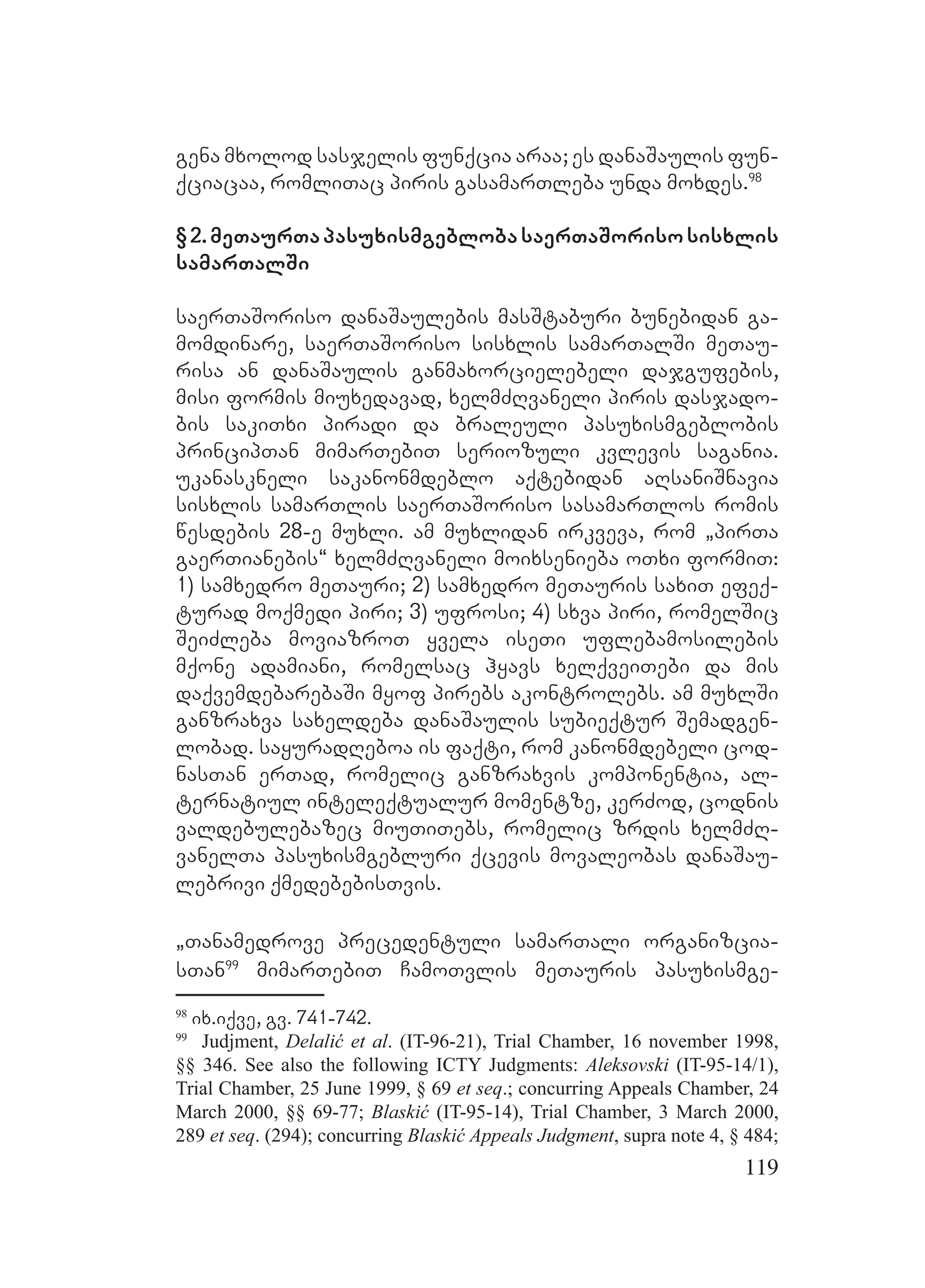 119
gena mxolod sasjelis funqcia araa; es danaSaulis fun-
qciacaa, romliTac piris gasamarTleba unda moxdes.98
§2.meTaurTapasuxismgeblobasaerTaSorisosisxlis
samarTalSi
saerTaSoriso danaSaulebis masStaburi bunebidan ga-
momdinare, saerTaSoriso sisxlis samarTalSi meTau-
risa an danaSaulis ganmaxorcielebeli dajgufebis,
misi formis miuxedavad, xelmZRvaneli piris dasjado-
bis sakiTxi piradi da braleuli pasuxismgeblobis
principTan mimarTebiT seriozuli kvlevis sagania.
ukanaskneli sakanonmdeblo aqtebidan aRsaniSnavia
sisxlis samarTlis saerTaSoriso sasamarTlos romis
wesdebis 28-e muxli. am muxlidan irkveva, rom `pirTa
gaerTianebis~ xelmZRvaneli moixsenieba oTxi formiT:
1) samxedro meTauri; 2) samxedro meTauris saxiT efeq-
turad moqmedi piri; 3) ufrosi; 4) sxva piri, romelSic
SeiZleba moviazroT yvela iseTi uflebamosilebis
mqone adamiani, romelsac hyavs xelqveiTebi da mis
daqvemdebarebaSi myof pirebs akontrolebs. am muxlSi
ganzraxva saxeldeba danaSaulis subieqtur Semadgen-
lobad. sayuradReboa is faqti, rom kanonmdebeli cod-
nasTan erTad, romelic ganzraxvis komponentia, al-
ternatiul inteleqtualur momentze, kerZod, codnis
valdebulebazec miuTiTebs, romelic zrdis xelmZR-
vanelTa pasuxismgebluri qcevis movaleobas danaSau-
lebrivi qmedebebisTvis.
`Tanamedrove precedentuli samarTali organizcia-
sTan99
mimarTebiT CamoTvlis meTauris pasuxismge-
98
ix.iqve, gv. 741-742.
99
Judjment, Delalić et al. (IT-96-21), Trial Chamber, 16 november 1998,
§§ 346. See also the following ICTY Judgments: Aleksovski (IT-95-14/1),
Trial Chamber, 25 June 1999, § 69 et seq.; concurring Appeals Chamber, 24
March 2000, §§ 69-77; Blaskić (IT-95-14), Trial Chamber, 3 March 2000,
289 et seq. (294); concurring Blaskić Appeals Judgment, supra note 4, § 484;
 