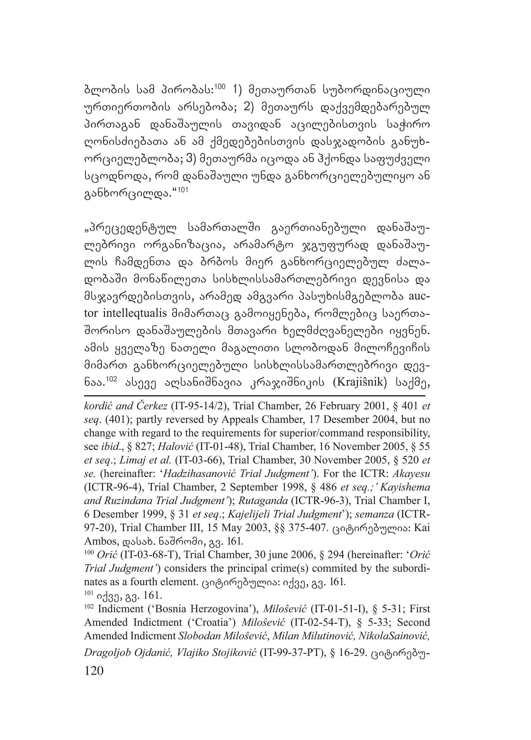 120
blobis sam pirobas:100
1) meTaurTan subordinaciuli
urTierTobis arseboba; 2) meTaurs daqvemdebarebul
pirTagan danaSaulis Tavidan acilebisTvis saWiro
RonisZiebaTa an am qmedebebisTvis dasjadobis ganux-
orcielebloba; 3) meTaurma icoda an hqonda safuZveli
scodnoda, rom danaSauli unda ganxorcielebuliyo an
ganxorcilda.~101
`precedentul samarTalSi gaerTianebuli danaSau-
lebrivi organizacia, aramarto jgufurad danaSau-
lis CamdenTa da brbos mier ganxorcielebul Zala-
dobaSi monawileTa sisxlissamarTlebrivi devnisa da
msjavrdebisTvis, aramed amgvari pasuxismgebloba auc-
tor intelleqtualis mimarTac gamoiyeneba, romlebic saerTa-
Soriso danaSaulebis mTavari xelmZRvanelebi iyvnen.
amis yvelaze naTeli magaliTi slobodan miloCeviCis
mimarT ganxorcielebuli sisxlissamarTlebrivi dev-
naa.102
aseve aRsaniSnavia krajiSnikis (Krajiŝnik) saqme,
kordić and Čerkez (IT-95-14/2), Trial Chamber, 26 February 2001, § 401 et
seq. (401); partly reversed by Appeals Chamber, 17 Desember 2004, but no
change with regard to the requirements for superior/command responsibility,
see ibid., § 827; Halović (IT-01-48), Trial Chamber, 16 November 2005, § 55
et seq.; Limaj et al. (IT-03-66), Trial Chamber, 30 November 2005, § 520 et
se. (hereinafter: ‘Hadzihasanović Trial Judgment’). For the ICTR: Akayesu
(ICTR-96-4), Trial Chamber, 2 September 1998, § 486 et seq.;’ Kayishema
and Ruzindana Trial Judgment’); Rutaganda (ICTR-96-3), Trial Chamber I,
6 Desember 1999, § 31 et seq.; Kajelijeli Trial Judgment’); semanza (ICTR-
97-20), Trial Chamber III, 15 May 2003, §§ 375-407. citirebulia: Kai
Ambos, dasax. naSromi, gv. 161.
100
Orić (IT-03-68-T), Trial Chamber, 30 june 2006, § 294 (hereinafter: ‘Orić
Trial Judgment’) considers the principal crime(s) commited by the subordi-
nates as a fourth element. citirebulia: iqve, gv. 161.
101
iqve, gv. 161.
102
Indicment (‘Bosnia Herzogovina’), Miloŝević (IT-01-51-I), § 5-31; First
Amended Indictment (‘Croatia’) Miloŝević (IT-02-54-T), § 5-33; Second
Amended Indicment Slobodan Miloŝević, Milan Milutinović, NikolaSainović,
Dragoljob Ojdanić, Vlajiko Stojiković (IT-99-37-PT), § 16-29. citirebu-
 
