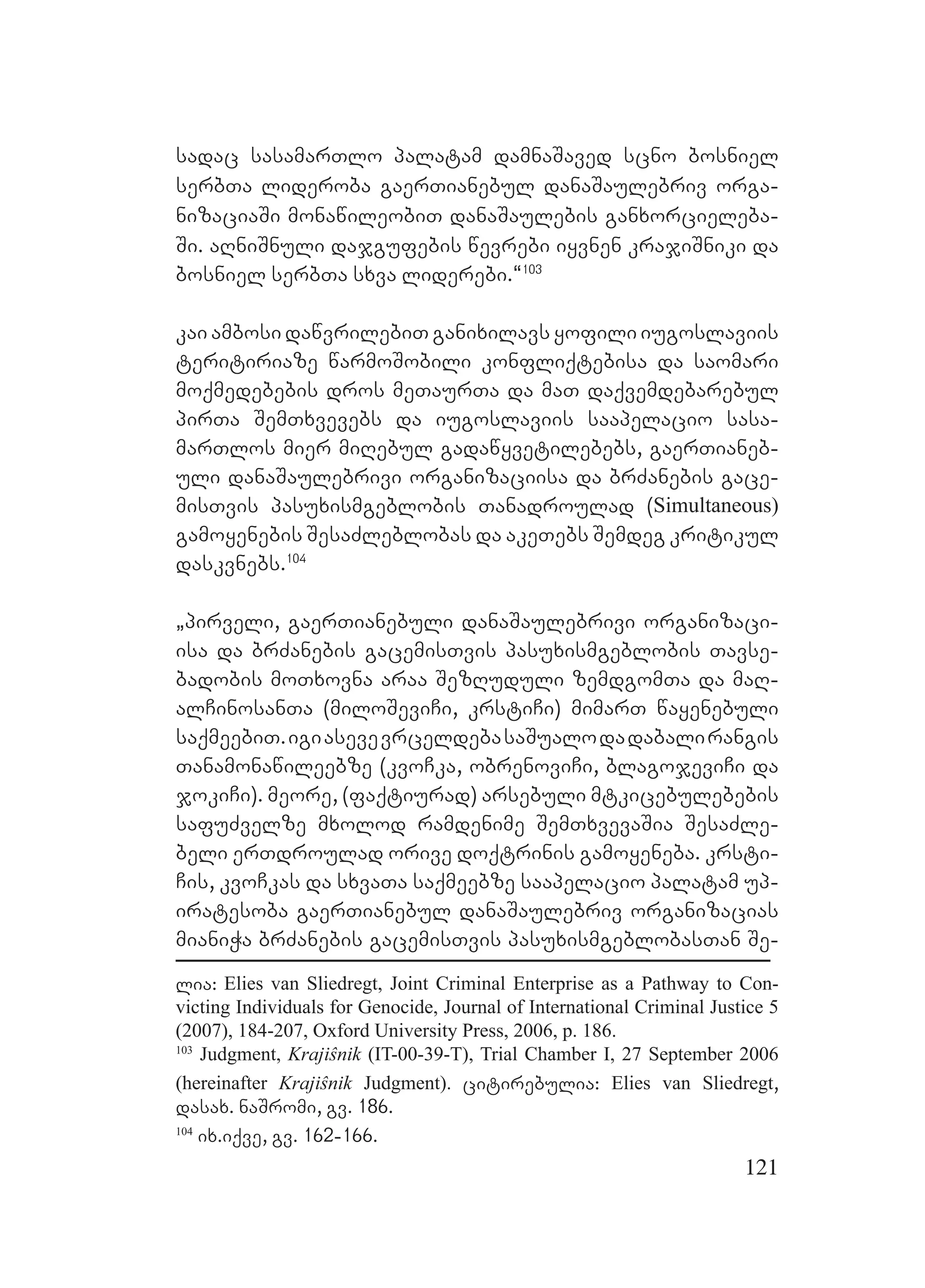 121
sadac sasamarTlo palatam damnaSaved scno bosniel
serbTa lideroba gaerTianebul danaSaulebriv orga-
nizaciaSi monawileobiT danaSaulebis ganxorcieleba-
Si. aRniSnuli dajgufebis wevrebi iyvnen krajiSniki da
bosniel serbTa sxva liderebi.~103
kai ambosi dawvrilebiT ganixilavs yofili iugoslaviis
teritiriaze warmoSobili konfliqtebisa da saomari
moqmedebebis dros meTaurTa da maT daqvemdebarebul
pirTa SemTxvevebs da iugoslaviis saapelacio sasa-
marTlos mier miRebul gadawyvetilebebs, gaerTianeb-
uli danaSaulebrivi organizaciisa da brZanebis gace-
misTvis pasuxismgeblobis Tanadroulad (Simultaneous)
gamoyenebis SesaZleblobas da akeTebs Semdeg kritikul
daskvnebs.104
`pirveli, gaerTianebuli danaSaulebrivi organizaci-
isa da brZanebis gacemisTvis pasuxismgeblobis Tavse-
badobis moTxovna araa SezRuduli zemdgomTa da maR-
alCinosanTa (miloSeviCi, krstiCi) mimarT wayenebuli
saqmeebiT.igiasevevrceldebasaSualodadabalirangis
Tanamonawileebze (kvoCka, obrenoviCi, blagojeviCi da
jokiCi). meore, (faqtiurad) arsebuli mtkicebulebebis
safuZvelze mxolod ramdenime SemTxvevaSia SesaZle-
beli erTdroulad orive doqtrinis gamoyeneba. krsti-
Cis, kvoCkas da sxvaTa saqmeebze saapelacio palatam up-
iratesoba gaerTianebul danaSaulebriv organizacias
mianiWa brZanebis gacemisTvis pasuxismgeblobasTan Se-
lia: Elies van Sliedregt, Joint Criminal Enterprise as a Pathway to Con-
victing Individuals for Genocide, Journal of International Criminal Justice 5
(2007), 184-207, Oxford University Press, 2006, p. 186.
103
Judgment, Krajiŝnik (IT-00-39-T), Trial Chamber I, 27 September 2006
(hereinafter Krajiŝnik Judgment). citirebulia: Elies van Sliedregt,
dasax. naSromi, gv. 186.
104
ix.iqve, gv. 162-166.
 
