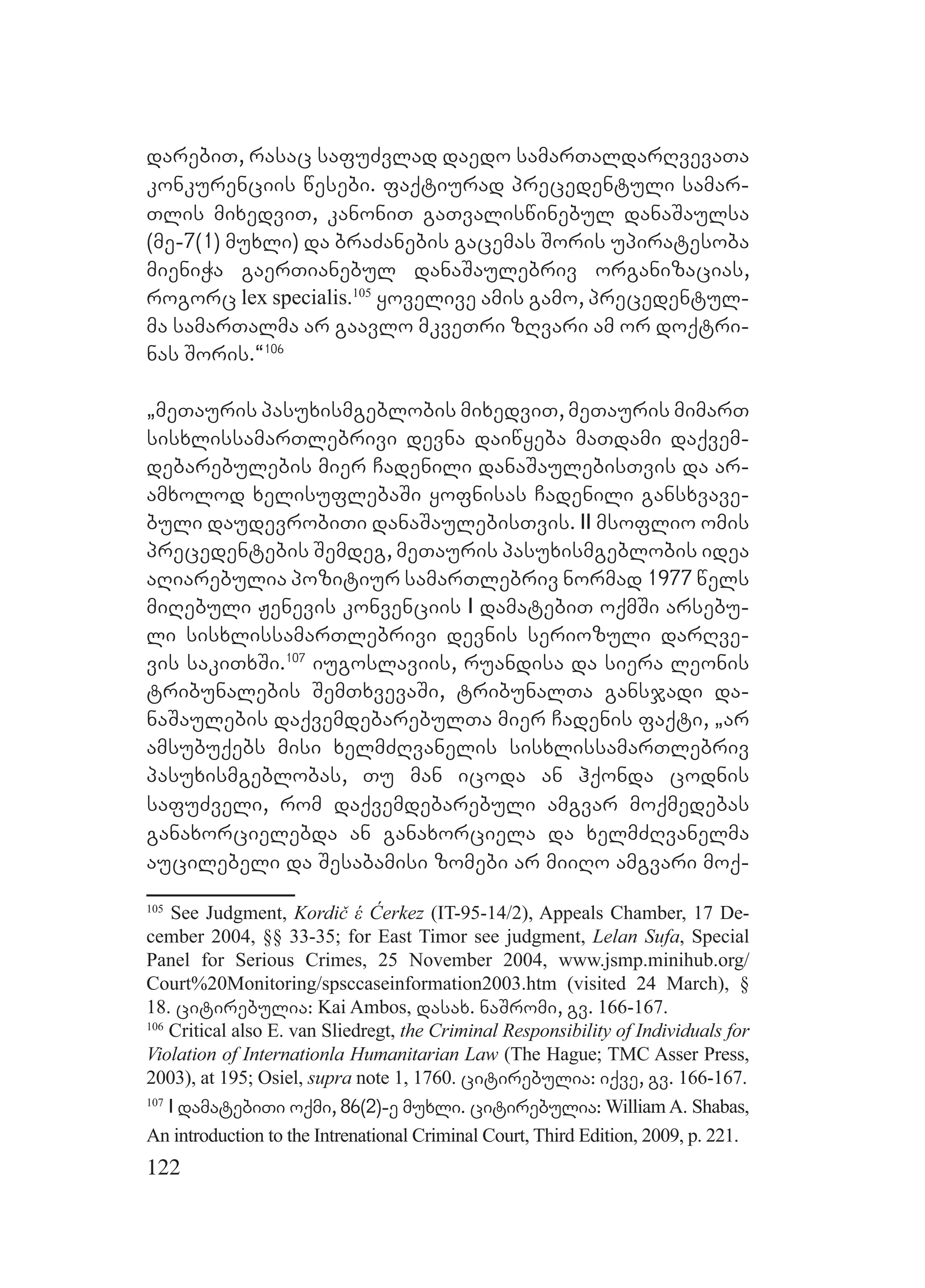122
darebiT, rasac safuZvlad daedo samarTaldarRvevaTa
konkurenciis wesebi. faqtiurad precedentuli samar-
Tlis mixedviT, kanoniT gaTvaliswinebul danaSaulsa
(me-7(1) muxli) da braZanebis gacemas Soris upiratesoba
mieniWa gaerTianebul danaSaulebriv organizacias,
rogorc lex specialis.105
yovelive amis gamo, precedentul-
ma samarTalma ar gaavlo mkveTri zRvari am or doqtri-
nas Soris.~106
`meTauris pasuxismgeblobis mixedviT, meTauris mimarT
sisxlissamarTlebrivi devna daiwyeba maTdami daqvem-
debarebulebis mier Cadenili danaSaulebisTvis da ar-
amxolod xelisuflebaSi yofnisas Cadenili gansxvave-
buli daudevrobiTi danaSaulebisTvis. II msoflio omis
precedentebis Semdeg, meTauris pasuxismgeblobis idea
aRiarebulia pozitiur samarTlebriv normad 1977 wels
miRebuli Jenevis konvenciis I damatebiT oqmSi arsebu-
li sisxlissamarTlebrivi devnis seriozuli darRve-
vis sakiTxSi.107
iugoslaviis, ruandisa da siera leonis
tribunalebis SemTxvevaSi, tribunalTa gansjadi da-
naSaulebis daqvemdebarebulTa mier Cadenis faqti, `ar
amsubuqebs misi xelmZRvanelis sisxlissamarTlebriv
pasuxismgeblobas, Tu man icoda an hqonda codnis
safuZveli, rom daqvemdebarebuli amgvar moqmedebas
ganaxorcielebda an ganaxorciela da xelmZRvanelma
aucilebeli da Sesabamisi zomebi ar miiRo amgvari moq-
105
See Judgment, Kordič έ Ćerkez (IT-95-14/2), Appeals Chamber, 17 De-
cember 2004, §§ 33-35; for East Timor see judgment, Lelan Sufa, Special
Panel for Serious Crimes, 25 November 2004, www.jsmp.minihub.org/
Court%20Monitoring/spsccaseinformation2003.htm (visited 24 March), §
18. citirebulia: Kai Ambos, dasax. naSromi, gv. 166-167.
106
Critical also E. van Sliedregt, the Criminal Responsibility of Individuals for
Violation of Internationla Humanitarian Law (The Hague; TMC Asser Press,
2003), at 195; Osiel, supra note 1, 1760. citirebulia: iqve, gv. 166-167.
107
I damatebiTi oqmi, 86(2)-e muxli. citirebulia: William A. Shabas,
An introduction to the Intrenational Criminal Court, Third Edition, 2009, p. 221.
 