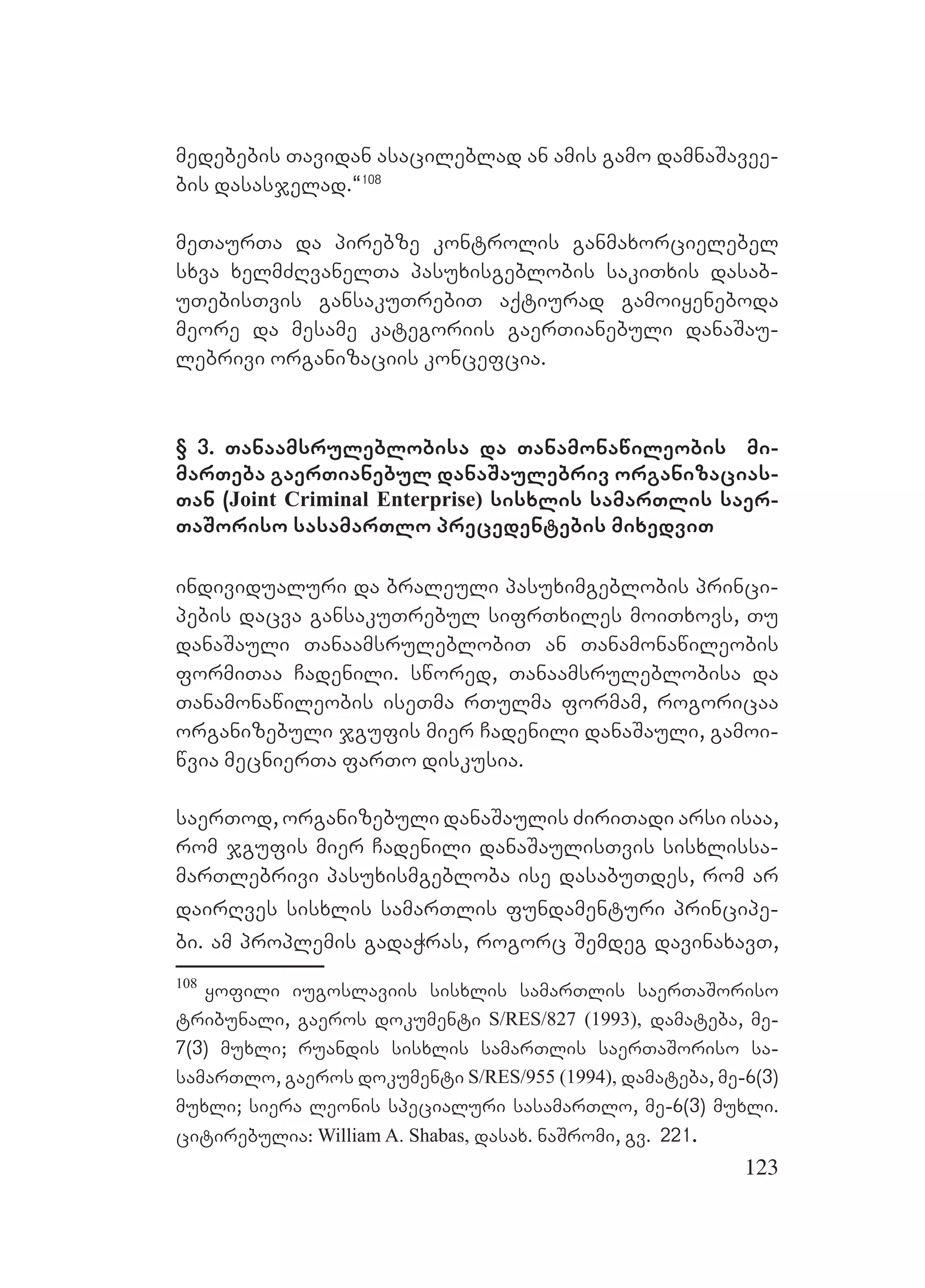 123
medebebis Tavidan asacileblad an amis gamo damnaSavee-
bis dasasjelad.~108
meTaurTa da pirebze kontrolis ganmaxorcielebel
sxva xelmZRvanelTa pasuxisgeblobis sakiTxis dasab-
uTebisTvis gansakuTrebiT aqtiurad gamoiyeneboda
meore da mesame kategoriis gaerTianebuli danaSau-
lebrivi organizaciis koncefcia.
§ 3. Tanaamsruleblobisa da Tanamonawileobis mi-
marTeba gaerTianebul danaSaulebriv organizacias-
Tan (Joint Criminal Enterprise) sisxlis samarTlis saer-
TaSoriso sasamarTlo precedentebis mixedviT
individualuri da braleuli pasuximgeblobis princi-
pebis dacva gansakuTrebul sifrTxiles moiTxovs, Tu
danaSauli TanaamsruleblobiT an Tanamonawileobis
formiTaa Cadenili. swored, Tanaamsruleblobisa da
Tanamonawileobis iseTma rTulma formam, rogoricaa
organizebuli jgufis mier Cadenili danaSauli, gamoi-
wvia mecnierTa farTo diskusia.
saerTod, organizebuli danaSaulis ZiriTadi arsi isaa,
rom jgufis mier Cadenili danaSaulisTvis sisxlissa-
marTlebrivi pasuxismgebloba ise dasabuTdes, rom ar
dairRves sisxlis samarTlis fundamenturi principe-
bi. am proplemis gadaWras, rogorc Semdeg davinaxavT,
108
yofili iugoslaviis sisxlis samarTlis saerTaSoriso
tribunali, gaeros dokumenti S/RES/827 (1993), damateba, me-
7(3) muxli; ruandis sisxlis samarTlis saerTaSoriso sa-
samarTlo, gaeros dokumenti S/RES/955 (1994), damateba, me-6(3)
muxli; siera leonis specialuri sasamarTlo, me-6(3) muxli.
citirebulia: William A. Shabas, dasax. naSromi, gv. 221.
 
