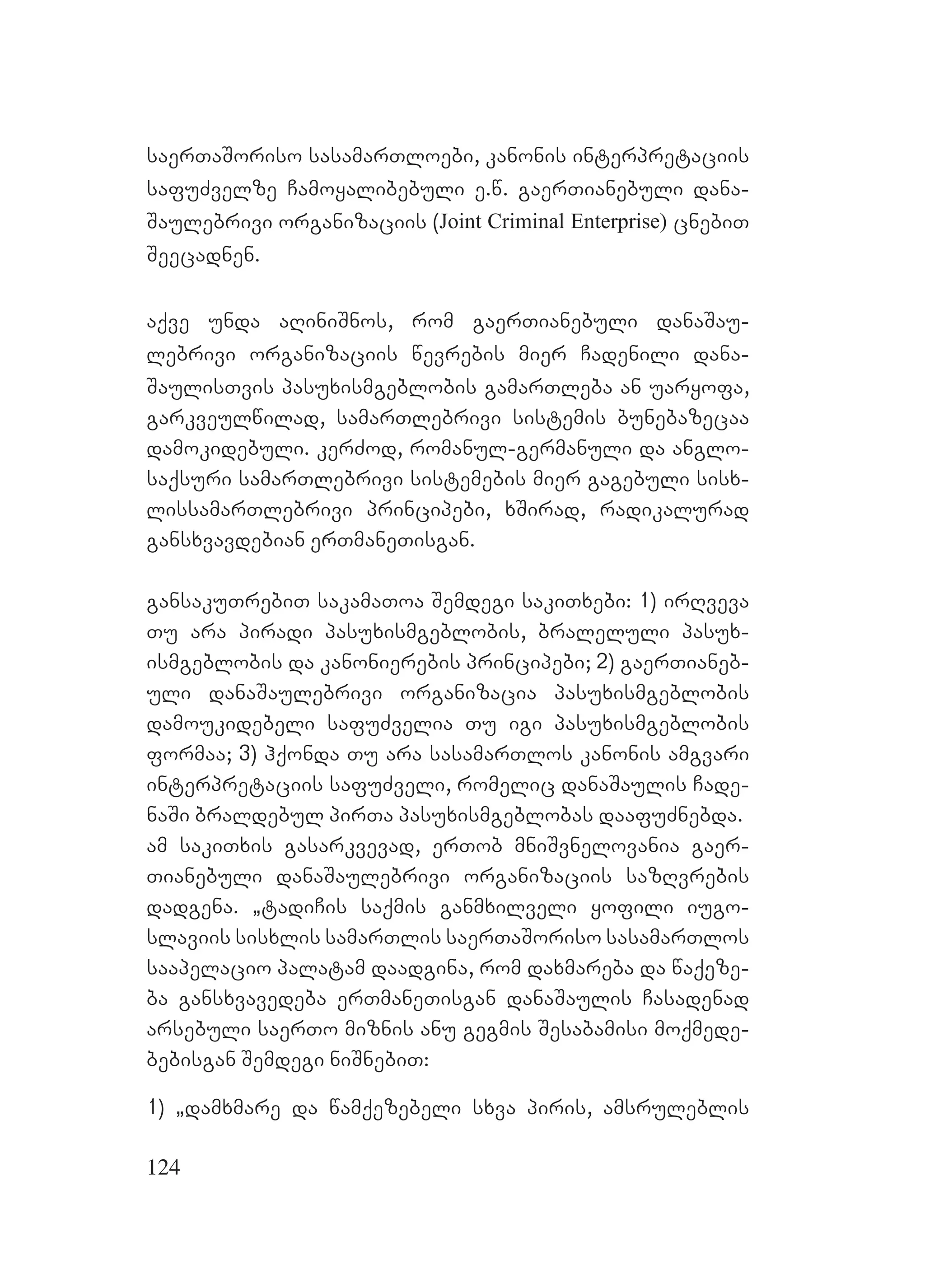 124
saerTaSoriso sasamarTloebi, kanonis interpretaciis
safuZvelze Camoyalibebuli e.w. gaerTianebuli dana-
Saulebrivi organizaciis (Joint Criminal Enterprise) cnebiT
Seecadnen.
aqve unda aRiniSnos, rom gaerTianebuli danaSau-
lebrivi organizaciis wevrebis mier Cadenili dana-
SaulisTvis pasuxismgeblobis gamarTleba an uaryofa,
garkveulwilad, samarTlebrivi sistemis bunebazecaa
damokidebuli. kerZod, romanul-germanuli da anglo-
saqsuri samarTlebrivi sistemebis mier gagebuli sisx-
lissamarTlebrivi principebi, xSirad, radikalurad
gansxvavdebian erTmaneTisgan.
gansakuTrebiT sakamaToa Semdegi sakiTxebi: 1) irRveva
Tu ara piradi pasuxismgeblobis, braleluli pasux-
ismgeblobis da kanonierebis principebi; 2) gaerTianeb-
uli danaSaulebrivi organizacia pasuxismgeblobis
damoukidebeli safuZvelia Tu igi pasuxismgeblobis
formaa; 3) hqonda Tu ara sasamarTlos kanonis amgvari
interpretaciis safuZveli, romelic danaSaulis Cade-
naSi braldebul pirTa pasuxismgeblobas daafuZnebda.
am sakiTxis gasarkvevad, erTob mniSvnelovania gaer-
Tianebuli danaSaulebrivi organizaciis sazRvrebis
dadgena. `tadiCis saqmis ganmxilveli yofili iugo-
slaviis sisxlis samarTlis saerTaSoriso sasamarTlos
saapelacio palatam daadgina, rom daxmareba da waqeze-
ba gansxvavedeba erTmaneTisgan danaSaulis Casadenad
arsebuli saerTo miznis anu gegmis Sesabamisi moqmede-
bebisgan Semdegi niSnebiT:
1) `damxmare da wamqezebeli sxva piris, amsruleblis
 