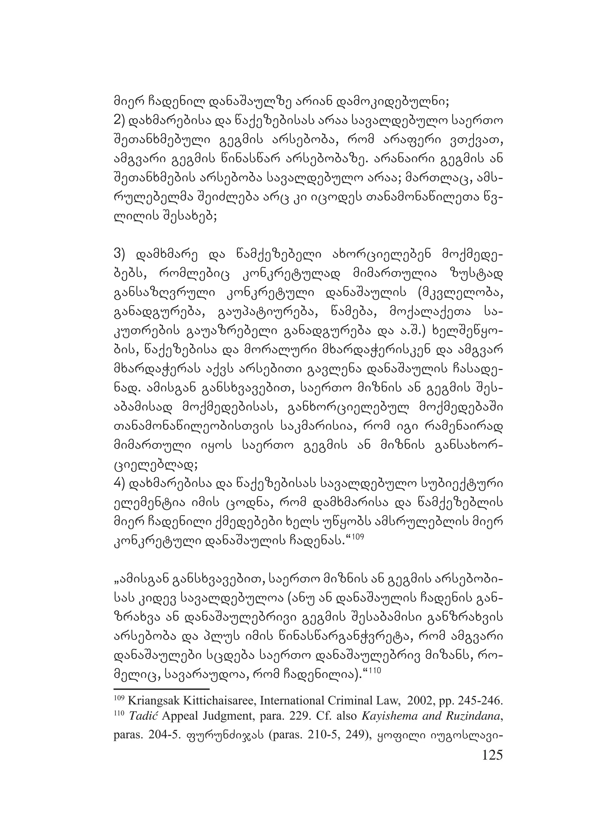 125
mier Cadenil danaSaulze arian damokidebulni;
2) daxmarebisa da waqezebisas araa savaldebulo saerTo
SeTanxmebuli gegmis arseboba, rom araferi vTqvaT,
amgvari gegmis winaswar arsebobaze. aranairi gegmis an
SeTanxmebis arseboba savaldebulo araa; marTlac, ams-
rulebelma SeiZleba arc ki icodes TanamonawileTa wv-
lilis Sesaxeb;
3) damxmare da wamqezebeli axorcieleben moqmede-
bebs, romlebic konkretulad mimarTulia zustad
gansazRvruli konkretuli danaSaulis (mkvleloba,
ganadgureba, gaupatiureba, wameba, moqalaqeTa sa-
kuTrebis gauazrebeli ganadgureba da a.S.) xelSewyo-
bis, waqezebisa da moraluri mxardaWerisken da amgvar
mxardaWeras aqvs arsebiTi gavlena danaSaulis Casade-
nad. amisgan gansxvavebiT, saerTo miznis an gegmis Ses-
abamisad moqmedebisas, ganxorcielebul moqmedebaSi
TanamonawileobisTvis sakmarisia, rom igi ramenairad
mimarTuli iyos saerTo gegmis an miznis gansaxor-
cieleblad;
4) daxmarebisa da waqezebisas savaldebulo subieqturi
elementia imis codna, rom damxmarisa da wamqezeblis
mier Cadenili qmedebebi xels uwyobs amsruleblis mier
konkretuli danaSaulis Cadenas.~109
`amisgan gansxvavebiT, saerTo miznis an gegmis arsebobi-
sas kidev savaldebuloa (anu an danaSaulis Cadenis gan-
zraxva an danaSaulebrivi gegmis Sesabamisi ganzraxvis
arseboba da plus imis winaswarganWvreta, rom amgvari
danaSaulebi scdeba saerTo danaSaulebriv mizans, ro-
melic, savaraudoa, rom Cadenilia).~110
109
Kriangsak Kittichaisaree, International Criminal Law, 2002, pp. 245-246.
110
Tadić Appeal Judgment, para. 229. Cf. also Kayishema and Ruzindana,
paras. 204-5. furunZijas (paras. 210-5, 249), yofili iugoslavi-
 