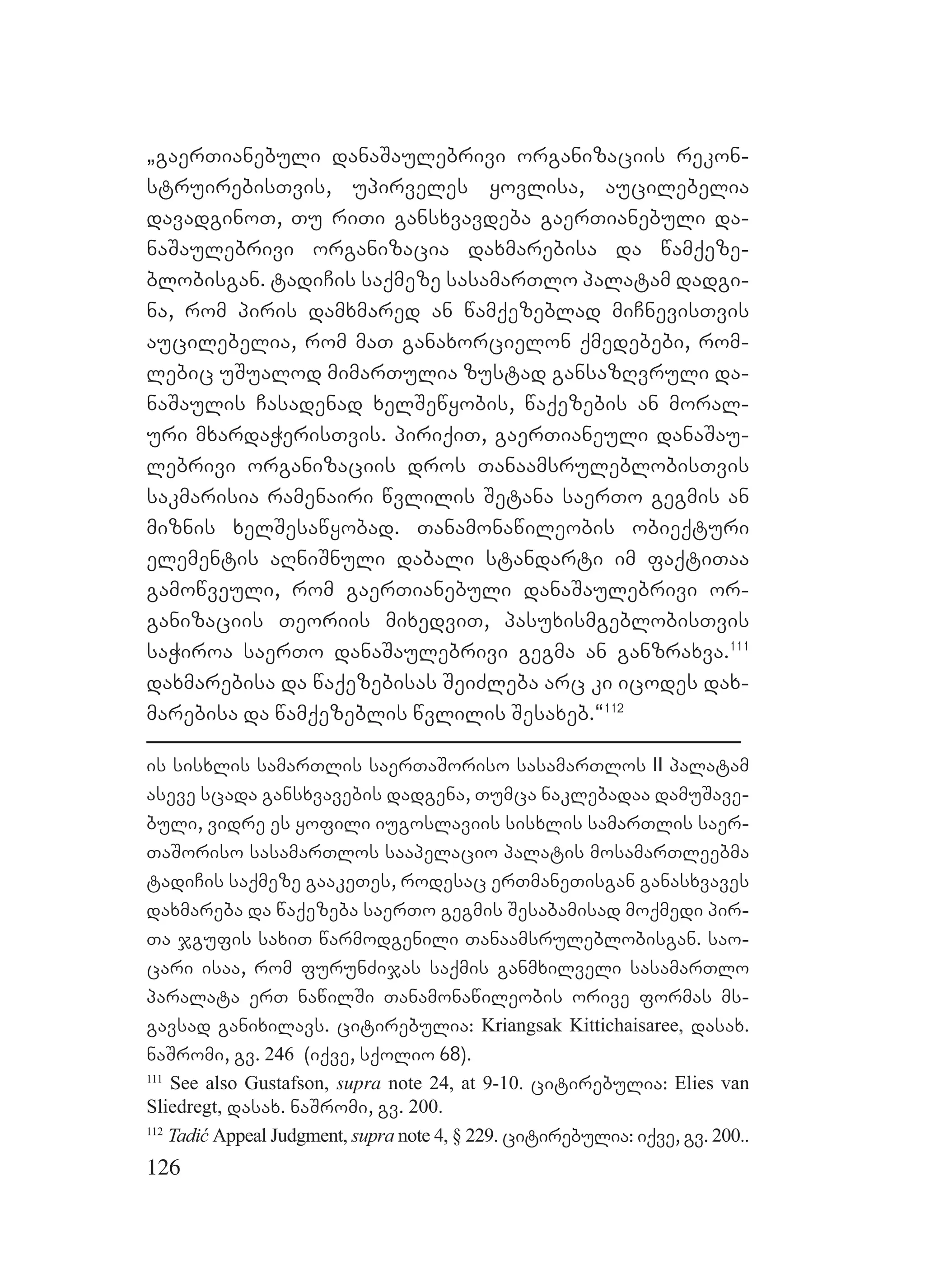 126
`gaerTianebuli danaSaulebrivi organizaciis rekon-
struirebisTvis, upirveles yovlisa, aucilebelia
davadginoT, Tu riTi gansxvavdeba gaerTianebuli da-
naSaulebrivi organizacia daxmarebisa da wamqeze-
blobisgan. tadiCis saqmeze sasamarTlo palatam dadgi-
na, rom piris damxmared an wamqezeblad miCnevisTvis
aucilebelia, rom maT ganaxorcielon qmedebebi, rom-
lebic uSualod mimarTulia zustad gansazRvruli da-
naSaulis Casadenad xelSewyobis, waqezebis an moral-
uri mxardaWerisTvis. piriqiT, gaerTianeuli danaSau-
lebrivi organizaciis dros TanaamsruleblobisTvis
sakmarisia ramenairi wvlilis Setana saerTo gegmis an
miznis xelSesawyobad. Tanamonawileobis obieqturi
elementis aRniSnuli dabali standarti im faqtiTaa
gamowveuli, rom gaerTianebuli danaSaulebrivi or-
ganizaciis Teoriis mixedviT, pasuxismgeblobisTvis
saWiroa saerTo danaSaulebrivi gegma an ganzraxva.111
daxmarebisa da waqezebisas SeiZleba arc ki icodes dax-
marebisa da wamqezeblis wvlilis Sesaxeb.~112
is sisxlis samarTlis saerTaSoriso sasamarTlos II palatam
aseve scada gansxvavebis dadgena, Tumca naklebadaa damuSave-
buli, vidre es yofili iugoslaviis sisxlis samarTlis saer-
TaSoriso sasamarTlos saapelacio palatis mosamarTleebma
tadiCis saqmeze gaakeTes, rodesac erTmaneTisgan ganasxvaves
daxmareba da waqezeba saerTo gegmis Sesabamisad moqmedi pir-
Ta jgufis saxiT warmodgenili Tanaamsruleblobisgan. sao-
cari isaa, rom furunZijas saqmis ganmxilveli sasamarTlo
paralata erT nawilSi Tanamonawileobis orive formas ms-
gavsad ganixilavs. citirebulia: Kriangsak Kittichaisaree, dasax.
naSromi, gv. 246 (iqve, sqolio 68).
111
See also Gustafson, supra note 24, at 9-10. citirebulia: Elies van
Sliedregt, dasax. naSromi, gv. 200.
112
Tadić Appeal Judgment, supra note 4, § 229. citirebulia: iqve, gv. 200..
 