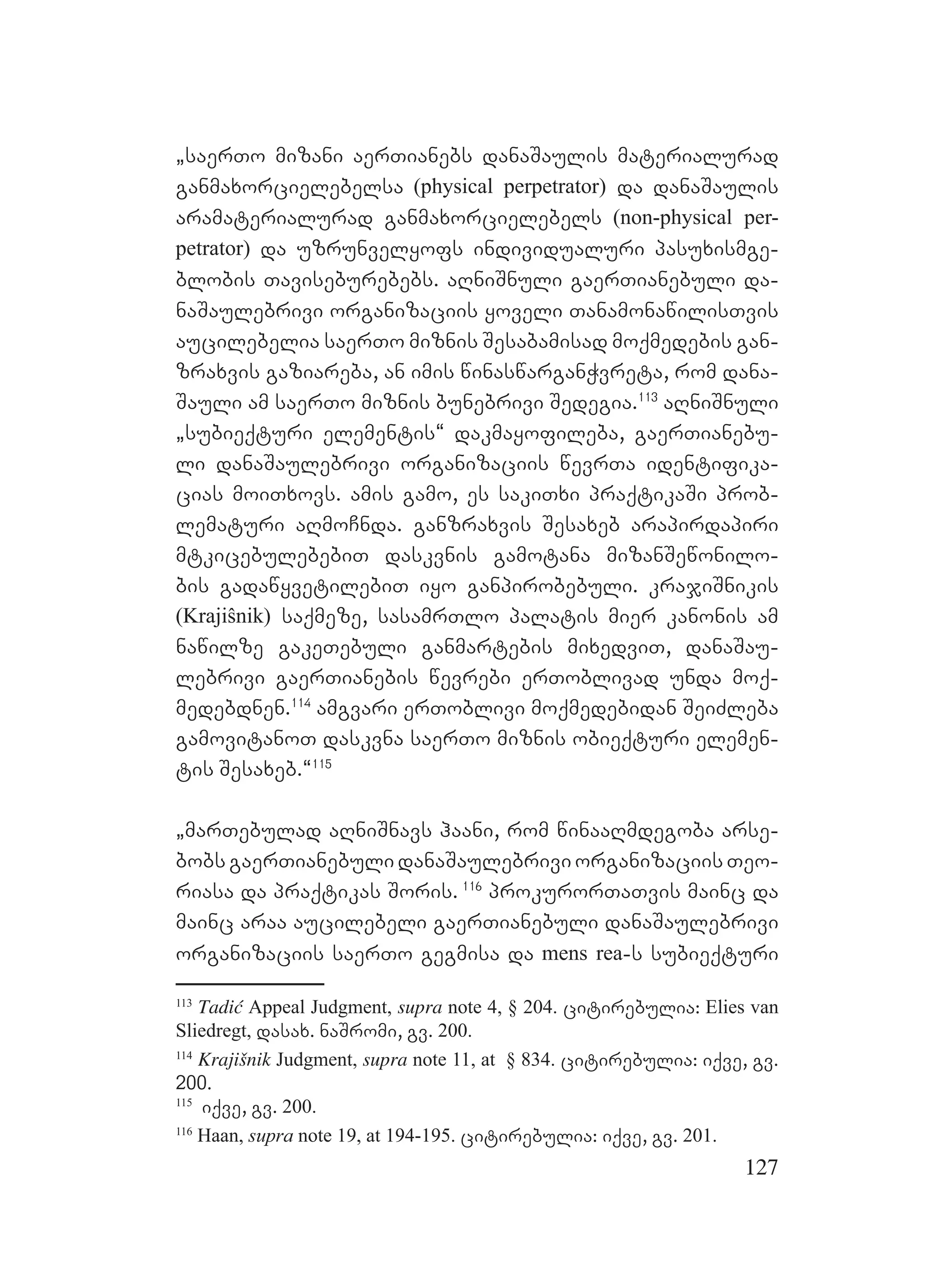 127
`saerTo mizani aerTianebs danaSaulis materialurad
ganmaxorcielebelsa (physical perpetrator) da danaSaulis
aramaterialurad ganmaxorcielebels (non-physical per-
petrator) da uzrunvelyofs individualuri pasuxismge-
blobis Taviseburebebs. aRniSnuli gaerTianebuli da-
naSaulebrivi organizaciis yoveli TanamonawilisTvis
aucilebelia saerTo miznis Sesabamisad moqmedebis gan-
zraxvis gaziareba, an imis winaswarganWvreta, rom dana-
Sauli am saerTo miznis bunebrivi Sedegia.113
aRniSnuli
`subieqturi elementis~ dakmayofileba, gaerTianebu-
li danaSaulebrivi organizaciis wevrTa identifika-
cias moiTxovs. amis gamo, es sakiTxi praqtikaSi prob-
lematuri aRmoCnda. ganzraxvis Sesaxeb arapirdapiri
mtkicebulebebiT daskvnis gamotana mizanSewonilo-
bis gadawyvetilebiT iyo ganpirobebuli. krajiSnikis
(Krajiŝnik) saqmeze, sasamrTlo palatis mier kanonis am
nawilze gakeTebuli ganmartebis mixedviT, danaSau-
lebrivi gaerTianebis wevrebi erToblivad unda moq-
medebdnen.114
amgvari erToblivi moqmedebidan SeiZleba
gamovitanoT daskvna saerTo miznis obieqturi elemen-
tis Sesaxeb.~115
`marTebulad aRniSnavs haani, rom winaaRmdegoba arse-
bobs gaerTianebuli danaSaulebrivi organizaciis Teo-
riasa da praqtikas Soris. 116
prokurorTaTvis mainc da
mainc araa aucilebeli gaerTianebuli danaSaulebrivi
organizaciis saerTo gegmisa da mens rea-s subieqturi
113
Tadić Appeal Judgment, supra note 4, § 204. citirebulia: Elies van
Sliedregt, dasax. naSromi, gv. 200.
114
Krajišnik Judgment, supra note 11, at § 834. citirebulia: iqve, gv.
200.
115
iqve, gv. 200.
116
Haan, supra note 19, at 194-195. citirebulia: iqve, gv. 201.
 