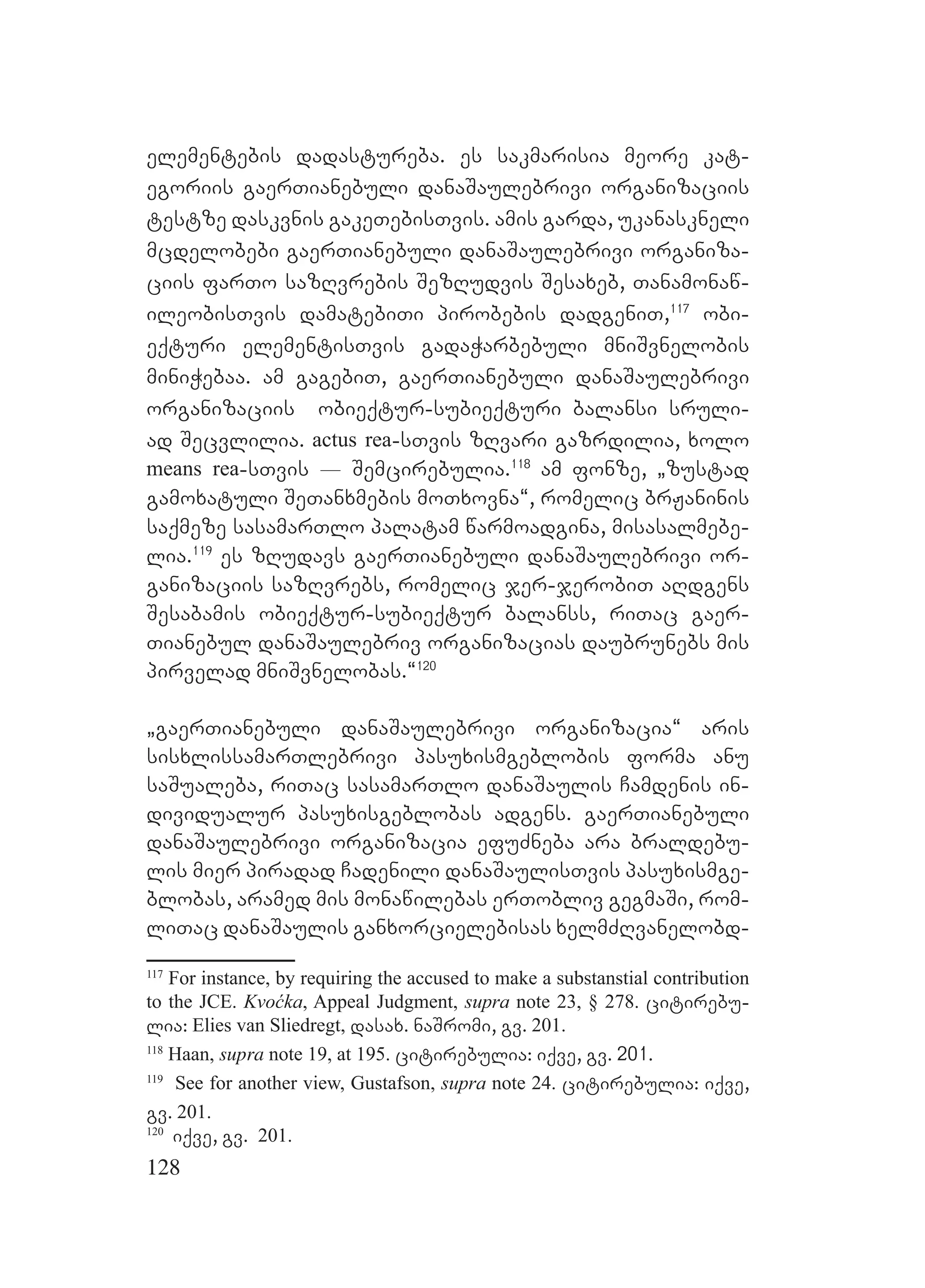 128
elementebis dadastureba. es sakmarisia meore kat-
egoriis gaerTianebuli danaSaulebrivi organizaciis
testze daskvnis gakeTebisTvis. amis garda, ukanaskneli
mcdelobebi gaerTianebuli danaSaulebrivi organiza-
ciis farTo sazRvrebis SezRudvis Sesaxeb, Tanamonaw-
ileobisTvis damatebiTi pirobebis dadgeniT,117
obi-
eqturi elementisTvis gadaWarbebuli mniSvnelobis
miniWebaa. am gagebiT, gaerTianebuli danaSaulebrivi
organizaciis obieqtur-subieqturi balansi sruli-
ad Secvlilia. actus rea-sTvis zRvari gazrdilia, xolo
means rea-sTvis _ Semcirebulia.118
am fonze, `zustad
gamoxatuli SeTanxmebis moTxovna~, romelic brJaninis
saqmeze sasamarTlo palatam warmoadgina, misasalmebe-
lia.119
es zRudavs gaerTianebuli danaSaulebrivi or-
ganizaciis sazRvrebs, romelic jer-jerobiT aRdgens
Sesabamis obieqtur-subieqtur balanss, riTac gaer-
Tianebul danaSaulebriv organizacias daubrunebs mis
pirvelad mniSvnelobas.~120
`gaerTianebuli danaSaulebrivi organizacia~ aris
sisxlissamarTlebrivi pasuxismgeblobis forma anu
saSualeba, riTac sasamarTlo danaSaulis Camdenis in-
dividualur pasuxisgeblobas adgens. gaerTianebuli
danaSaulebrivi organizacia efuZneba ara braldebu-
lis mier piradad Cadenili danaSaulisTvis pasuxismge-
blobas, aramed mis monawilebas erTobliv gegmaSi, rom-
liTac danaSaulis ganxorcielebisas xelmZRvanelobd-
117
For instance, by requiring the accused to make a substanstial contribution
to the JCE. Kvoćka, Appeal Judgment, supra note 23, § 278. citirebu-
lia: Elies van Sliedregt, dasax. naSromi, gv. 201.
118
Haan, supra note 19, at 195. citirebulia: iqve, gv. 201.
119
See for another view, Gustafson, supra note 24. citirebulia: iqve,
gv. 201.
120
iqve, gv. 201.
 