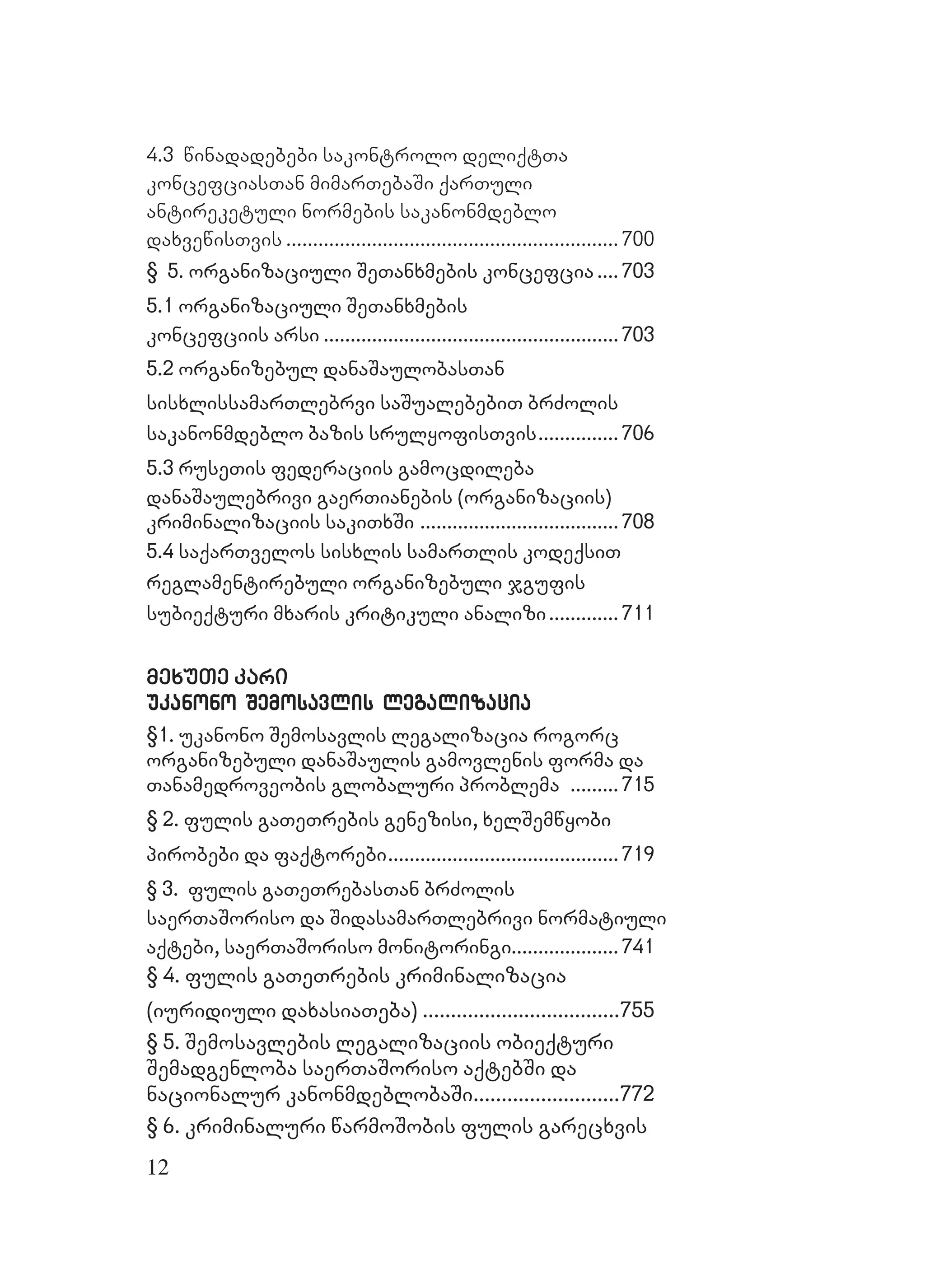 12
4.3 winadadebebi sakontrolo deliqtTa
koncefciasTan mimarTebaSi qarTuli
antireketuli normebis sakanonmdeblo
daxvewisTvis .............................................................. 700
§ 5. organizaciuli SeTanxmebis koncefcia5. organizaciuli SeTanxmebis koncefcia ........ 703703
5.1 organizaciuli SeTanxmebis5.1 organizaciuli SeTanxmebis
koncefciis arsikoncefciis arsi ..............................................................................................................703703
5.2 organizebul danaSaulobasTan5.2 organizebul danaSaulobasTan
sisxlissamarTlebrvi saSualebebiT brZolissisxlissamarTlebrvi saSualebebiT brZolis
sakanonmdeblo bazis srulyofisTvissakanonmdeblo bazis srulyofisTvis.............................. 706706
5.3 ruseTis federaciis gamocdileba5.3 ruseTis federaciis gamocdileba
danaSaulebrivi gaerTianebis (organizaciis)danaSaulebrivi gaerTianebis (organizaciis)
kriminalizaciis sakiTxSikriminalizaciis sakiTxSi ..........................................................................708708
5.4 saqarTvelos sisxlis samarTlis kodeqsiT5.4 saqarTvelos sisxlis samarTlis kodeqsiT
reglamentirebuli organizebuli jgufisreglamentirebuli organizebuli jgufis
subieqturi mxaris kritikuli analizisubieqturi mxaris kritikuli analizi.......................... 711711
mexuTe karimexuTe kari
ukanono Semosavlis legalizaciaukanono Semosavlis legalizacia
§1. ukanono Semosavlis legalizacia rogorc1. ukanono Semosavlis legalizacia rogorc
organizebuli danaSaulis gamovlenis forma daorganizebuli danaSaulis gamovlenis forma da
Tanamedroveobis globaluri problemaTanamedroveobis globaluri problema .................. 715715
§ 2. fulis gaTeTrebis genezisi, xelSemwyobi2. fulis gaTeTrebis genezisi, xelSemwyobi
pirobebi da faqtorpirobebi da faqtorebiebi...................................................................................... 719719
§ 3. fulis gaTeTreb§ 3. fulis gaTeTrebasTan brZolisasTan brZolis
saerTaSoriso da SidasamarTlebrivi normatiulisaerTaSoriso da SidasamarTlebrivi normatiuli
aqtebi, saerTaSoriso monitoringiaqtebi, saerTaSoriso monitoringi........................................741741
§ 4. fulis gaTeTrebis kriminalizacia§ 4. fulis gaTeTrebis kriminalizacia
(iuridiuli daxasia(iuridiuli daxasiaTeba)Teba) ......................................................................755755
§ 5. Semosavlebis legalizaciis obieqturi§ 5. Semosavlebis legalizaciis obieqturi
Semadgenloba saerTaSoriso aqtebSi daSemadgenloba saerTaSoriso aqtebSi da
nacionalur kanonmdeblobaSinacionalur kanonmdeblobaSi....................................................772772
§ 6. kriminaluri warmoSobis fulis garecxvis§ 6. kriminaluri warmoSobis fulis garecxvis
 