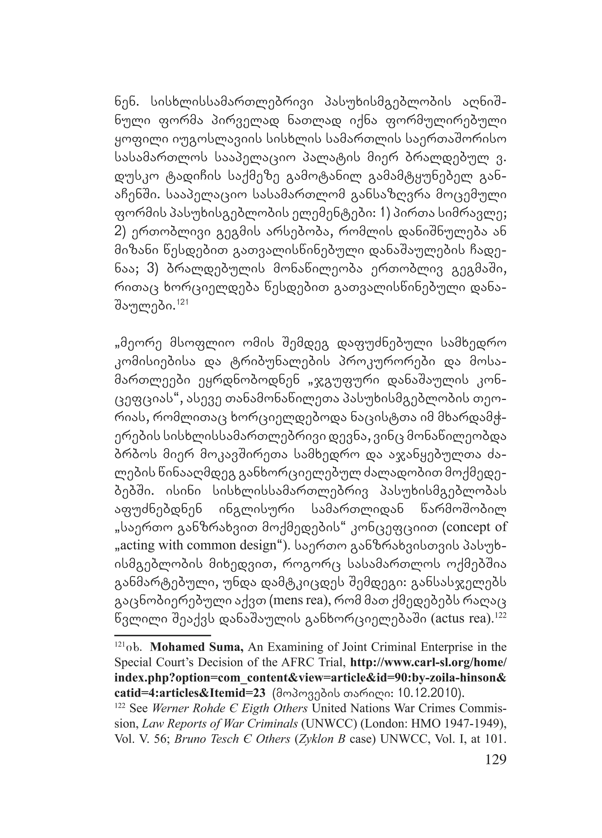 129
nen. sisxlissamarTlebrivi pasuxismgeblobis aRniS-
nuli forma pirvelad naTlad iqna formulirebuli
yofili iugoslaviis sisxlis samarTlis saerTaSoriso
sasamarTlos saapelacio palatis mier braldebul v.
dusko tadiCis saqmeze gamotanil gamamtyunebel gan-
aCenSi. saapelacio sasamarTlom gansazRvra mocemuli
formis pasuxisgeblobis elementebi: 1) pirTa simravle;
2) erToblivi gegmis arseboba, romlis daniSnuleba an
mizani wesdebiT gaTvaliswinebuli danaSaulebis Cade-
naa; 3) braldebulis monawileoba erTobliv gegmaSi,
riTac xorcieldeba wesdebiT gaTvaliswinebuli dana-
Saulebi.121
`meore msoflio omis Semdeg dafuZnebuli samxedro
komisiebisa da tribunalebis prokurorebi da mosa-
marTleebi eyrdnobodnen `jgufuri danaSaulis kon-
cefcias~, aseve TanamonawileTa pasuxismgeblobis Teo-
rias, romliTac xorcieldeboda nacistTa im mxardamW-
erebis sisxlissamarTlebrivi devna, vinc monawileobda
brbos mier mokavSireTa samxedro da ajanyebulTa Za-
lebis winaaRmdeg ganxorcielebul ZaladobiT moqmede-
bebSi. isini sisxlissamarTlebriv pasuxismgeblobas
afuZnebdnen inglisuri samarTlidan warmoSobil
`saerTo ganzraxviT moqmedebis~ koncefciiT (concept of
`acting with common design~). saerTo ganzraxvisTvis pasux-
ismgeblobis mixedviT, rogorc sasamarTlos oqmebSia
ganmartebuli, unda damtkicdes Semdegi: gansasjelebs
gacnobierebuli aqvT (mens rea), rom maT qmedebebs raRac
wvlili Seaqvs danaSaulis ganxorcielebaSi (actus rea).122
121
ix. Mohamed Suma, An Examining of Joint Criminal Enterprise in the
Special Court’s Decision of the AFRC Trial, http://www.carl-sl.org/home/
index.php?option=com_content&view=article&id=90:by-zoila-hinson&
catid=4:articles&Itemid=23 (mopovebis TariRi: 10.12.2010).
122
See Werner Rohde Є Eigth Others United Nations War Crimes Commis-
sion, Law Reports of War Criminals (UNWCC) (London: HMO 1947-1949),
Vol. V. 56; Bruno Tesch Є Others (Zyklon B case) UNWCC, Vol. I, at 101.
 