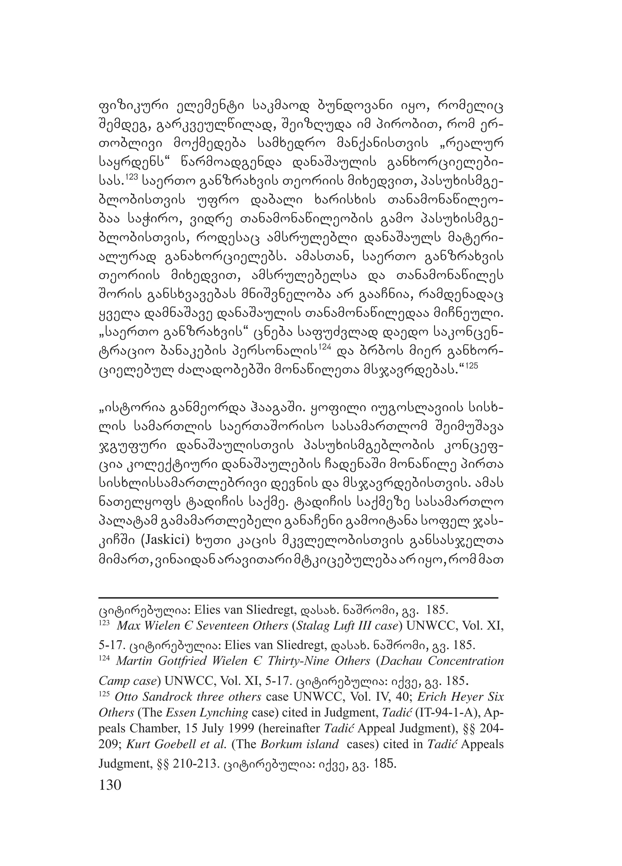 130
fizikuri elementi sakmaod bundovani iyo, romelic
Semdeg, garkveulwilad, SeizRuda im pirobiT, rom er-
Toblivi moqmedeba samxedro manqanisTvis `realur
sayrdens~ warmoadgenda danaSaulis ganxorcielebi-
sas.123
saerTo ganzraxvis Teoriis mixedviT, pasuxismge-
blobisTvis ufro dabali xarisxis Tanamonawileo-
baa saWiro, vidre Tanamonawileobis gamo pasuxismge-
blobisTvis, rodesac amsrulebli danaSauls materi-
alurad ganaxorcielebs. amasTan, saerTo ganzraxvis
Teoriis mixedviT, amsrulebelsa da Tanamonawiles
Soris gansxvavebas mniSvneloba ar gaaCnia, ramdenadac
yvela damnaSave danaSaulis Tanamonawiledaa miCneuli.
`saerTo ganzraxvis~ cneba safuZvlad daedo sakoncen-
tracio banakebis personalis124
da brbos mier ganxor-
cielebul ZaladobebSi monawileTa msjavrdebas.~125
`istoria ganmeorda haagaSi. yofili iugoslaviis sisx-
lis samarTlis saerTaSoriso sasamarTlom SeimuSava
jgufuri danaSaulisTvis pasuxismgeblobis koncef-
cia koleqtiuri danaSaulebis CadenaSi monawile pirTa
sisxlissamarTlebrivi devnis da msjavrdebisTvis. amas
naTelyofs tadiCis saqme. tadiCis saqmeze sasamarTlo
palatam gamamarTlebeli ganaCeni gamoitana sofel jas-
kiCSi (Jaskici) xuTi kacis mkvlelobisTvis gansasjelTa
mimarT,vinaidanaraviTarimtkicebulebaariyo,rommaT
citirebulia: Elies van Sliedregt, dasax. naSromi, gv. 185.
123
Max Wielen Є Seventeen Others (Stalag Luft III case) UNWCC, Vol. XI,
5-17. citirebulia: Elies van Sliedregt, dasax. naSromi, gv. 185.
124
Martin Gottfried Wielen Є Thirty-Nine Others (Dachau Concentration
Camp case) UNWCC, Vol. XI, 5-17. citirebulia: iqve, gv. 185.
125
Otto Sandrock three others case UNWCC, Vol. IV, 40; Erich Heyer Six
Others (The Essen Lynching case) cited in Judgment, Tadić (IT-94-1-A), Ap-
peals Chamber, 15 July 1999 (hereinafter Tadić Appeal Judgment), §§ 204-
209; Kurt Goebell et al. (The Borkum island cases) cited in Tadić Appeals
Judgment, §§ 210-213. citirebulia: iqve, gv. 185.
 