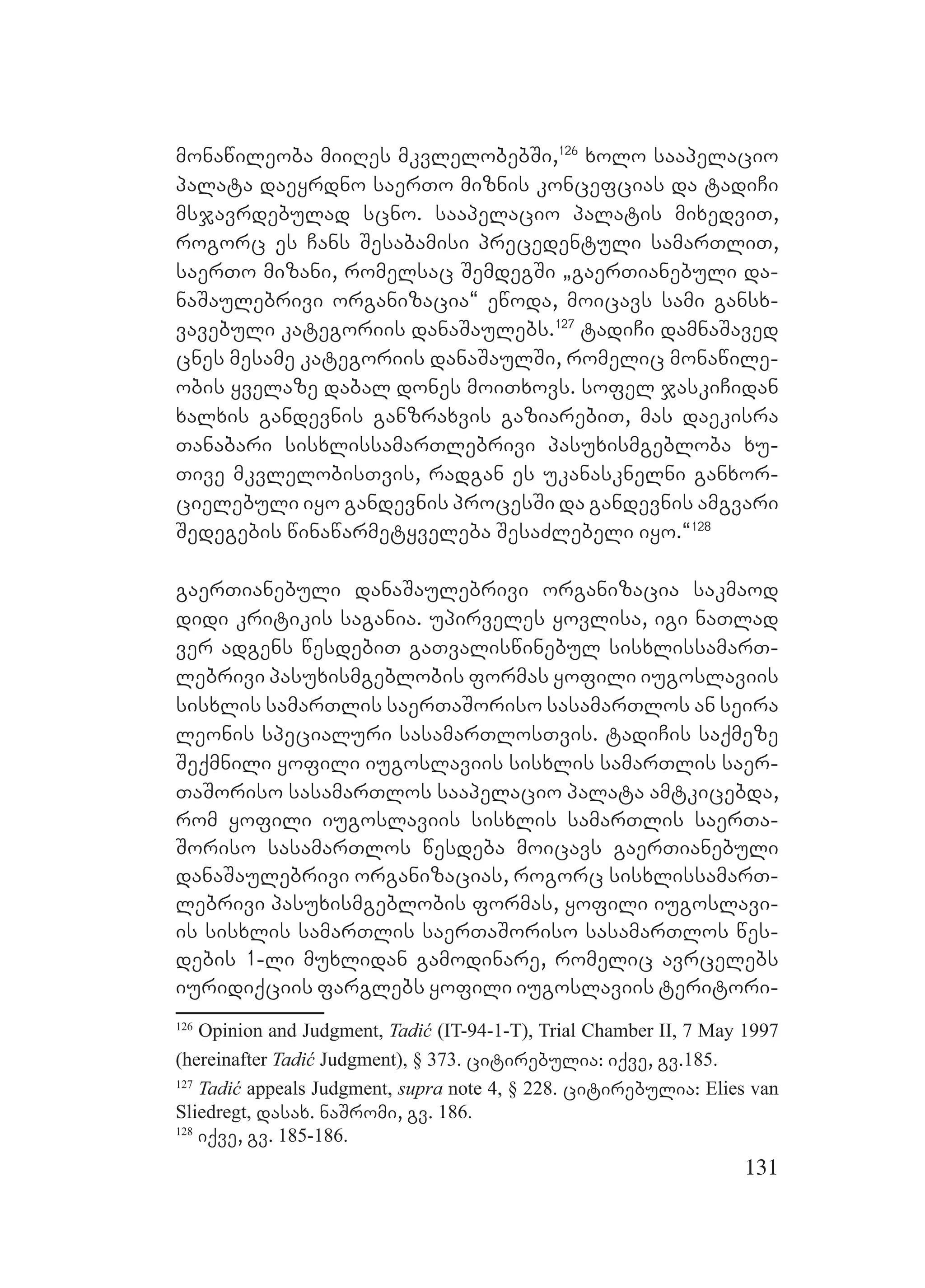 131
monawileoba miiRes mkvlelobebSi,126
xolo saapelacio
palata daeyrdno saerTo miznis koncefcias da tadiCi
msjavrdebulad scno. saapelacio palatis mixedviT,
rogorc es Cans Sesabamisi precedentuli samarTliT,
saerTo mizani, romelsac SemdegSi `gaerTianebuli da-
naSaulebrivi organizacia~ ewoda, moicavs sami gansx-
vavebuli kategoriis danaSaulebs.127
tadiCi damnaSaved
cnes mesame kategoriis danaSaulSi, romelic monawile-
obis yvelaze dabal dones moiTxovs. sofel jaskiCidan
xalxis gandevnis ganzraxvis gaziarebiT, mas daekisra
Tanabari sisxlissamarTlebrivi pasuxismgebloba xu-
Tive mkvlelobisTvis, radgan es ukanasknelni ganxor-
cielebuli iyo gandevnis procesSi da gandevnis amgvari
Sedegebis winawarmetyveleba SesaZlebeli iyo.~128
gaerTianebuli danaSaulebrivi organizacia sakmaod
didi kritikis sagania. upirveles yovlisa, igi naTlad
ver adgens wesdebiT gaTvaliswinebul sisxlissamarT-
lebrivi pasuxismgeblobis formas yofili iugoslaviis
sisxlis samarTlis saerTaSoriso sasamarTlos an seira
leonis specialuri sasamarTlosTvis. tadiCis saqmeze
Seqmnili yofili iugoslaviis sisxlis samarTlis saer-
TaSoriso sasamarTlos saapelacio palata amtkicebda,
rom yofili iugoslaviis sisxlis samarTlis saerTa-
Soriso sasamarTlos wesdeba moicavs gaerTianebuli
danaSaulebrivi organizacias, rogorc sisxlissamarT-
lebrivi pasuxismgeblobis formas, yofili iugoslavi-
is sisxlis samarTlis saerTaSoriso sasamarTlos wes-
debis 1-li muxlidan gamodinare, romelic avrcelebs
iuridiqciis farglebs yofili iugoslaviis teritori-
126
Opinion and Judgment, Tadić (IT-94-1-T), Trial Chamber II, 7 May 1997
(hereinafter Tadić Judgment), § 373. citirebulia: iqve, gv.185.
127
Tadić appeals Judgment, supra note 4, § 228. citirebulia: Elies van
Sliedregt, dasax. naSromi, gv. 186.
128
iqve, gv. 185-186.
 