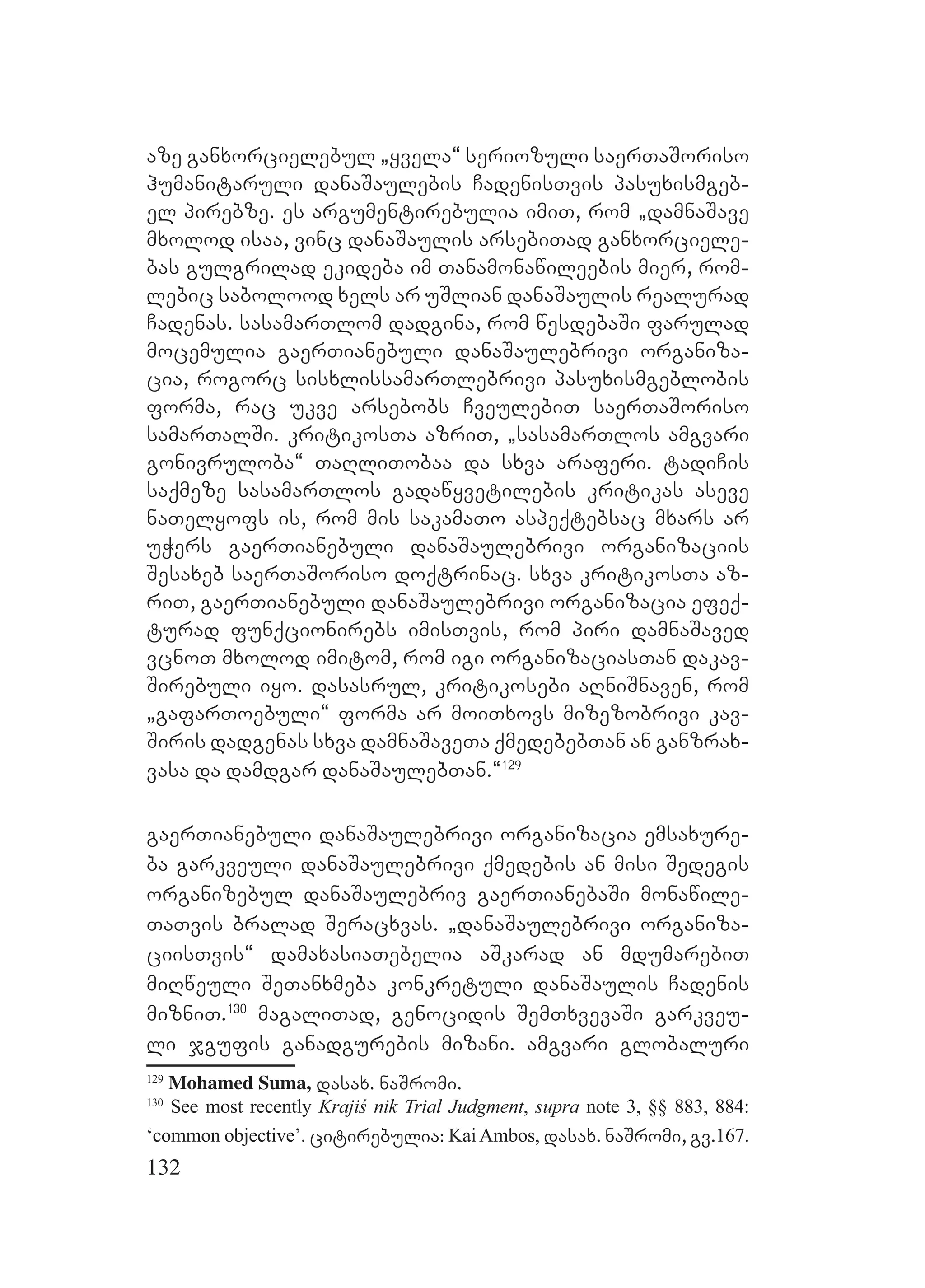 132
aze ganxorcielebul `yvela~ seriozuli saerTaSoriso
humanitaruli danaSaulebis CadenisTvis pasuxismgeb-
el pirebze. es argumentirebulia imiT, rom `damnaSave
mxolod isaa, vinc danaSaulis arsebiTad ganxorciele-
bas gulgrilad ekideba im Tanamonawileebis mier, rom-
lebic sabolood xels ar uSlian danaSaulis realurad
Cadenas. sasamarTlom dadgina, rom wesdebaSi farulad
mocemulia gaerTianebuli danaSaulebrivi organiza-
cia, rogorc sisxlissamarTlebrivi pasuxismgeblobis
forma, rac ukve arsebobs CveulebiT saerTaSoriso
samarTalSi. kritikosTa azriT, `sasamarTlos amgvari
gonivruloba~ TaRliTobaa da sxva araferi. tadiCis
saqmeze sasamarTlos gadawyvetilebis kritikas aseve
naTelyofs is, rom mis sakamaTo aspeqtebsac mxars ar
uWers gaerTianebuli danaSaulebrivi organizaciis
Sesaxeb saerTaSoriso doqtrinac. sxva kritikosTa az-
riT, gaerTianebuli danaSaulebrivi organizacia efeq-
turad funqcionirebs imisTvis, rom piri damnaSaved
vcnoT mxolod imitom, rom igi organizaciasTan dakav-
Sirebuli iyo. dasasrul, kritikosebi aRniSnaven, rom
`gafarToebuli~ forma ar moiTxovs mizezobrivi kav-
Siris dadgenas sxva damnaSaveTa qmedebebTan an ganzrax-
vasa da damdgar danaSaulebTan.~129
gaerTianebuli danaSaulebrivi organizacia emsaxure-
ba garkveuli danaSaulebrivi qmedebis an misi Sedegis
organizebul danaSaulebriv gaerTianebaSi monawile-
TaTvis bralad Seracxvas. `danaSaulebrivi organiza-
ciisTvis~ damaxasiaTebelia aSkarad an mdumarebiT
miRweuli SeTanxmeba konkretuli danaSaulis Cadenis
mizniT.130
magaliTad, genocidis SemTxvevaSi garkveu-
li jgufis ganadgurebis mizani. amgvari globaluri
129
Mohamed Suma, dasax. naSromi.
130
See most recently Krajiś nik Trial Judgment, supra note 3, §§ 883, 884:
‘common objective’. citirebulia: KaiAmbos, dasax. naSromi, gv.167.
 
