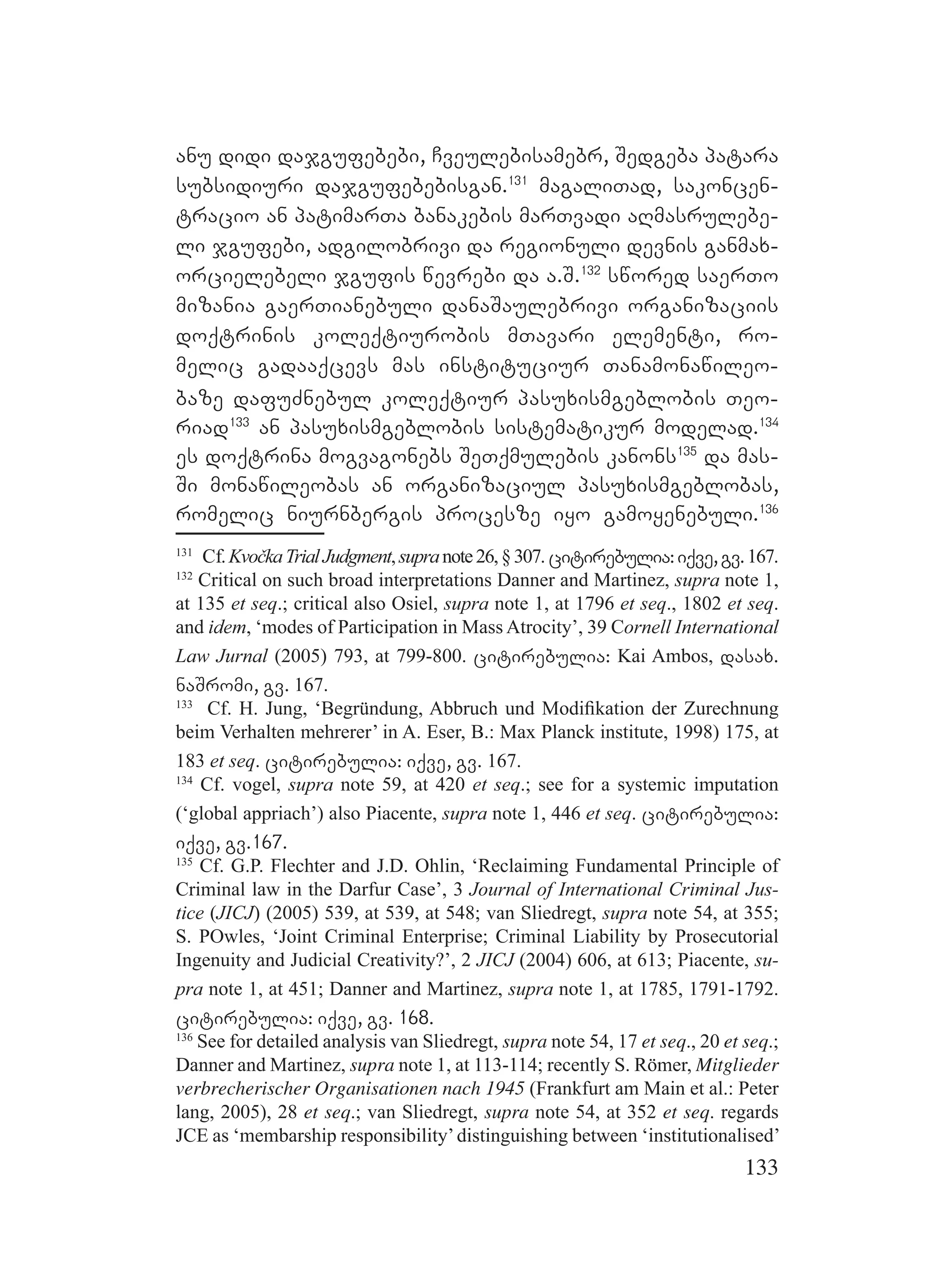 133
anu didi dajgufebebi, Cveulebisamebr, Sedgeba patara
subsidiuri dajgufebebisgan.131
magaliTad, sakoncen-
tracio an patimarTa banakebis marTvadi aRmasrulebe-
li jgufebi, adgilobrivi da regionuli devnis ganmax-
orcielebeli jgufis wevrebi da a.S.132
swored saerTo
mizania gaerTianebuli danaSaulebrivi organizaciis
doqtrinis koleqtiurobis mTavari elementi, ro-
melic gadaaqcevs mas instituciur Tanamonawileo-
baze dafuZnebul koleqtiur pasuxismgeblobis Teo-
riad133
an pasuxismgeblobis sistematikur modelad.134
es doqtrina mogvagonebs SeTqmulebis kanons135
da mas-
Si monawileobas an organizaciul pasuxismgeblobas,
romelic niurnbergis procesze iyo gamoyenebuli.136
131
Cf.KvočkaTrialJudgment,supranote26,§307.citirebulia:iqve,gv.167.
132
Critical on such broad interpretations Danner and Martinez, supra note 1,
at 135 et seq.; critical also Osiel, supra note 1, at 1796 et seq., 1802 et seq.
and idem, ‘modes of Participation in Mass Atrocity’, 39 Cornell International
Law Jurnal (2005) 793, at 799-800. citirebulia: Kai Ambos, dasax.
naSromi, gv. 167.
133
Cf. H. Jung, ‘Begründung, Abbruch und Modiﬁkation der Zurechnung
beim Verhalten mehrerer’ in A. Eser, B.: Max Planck institute, 1998) 175, at
183 et seq. citirebulia: iqve, gv. 167.
134
Cf. vogel, supra note 59, at 420 et seq.; see for a systemic imputation
(‘global appriach’) also Piacente, supra note 1, 446 et seq. citirebulia:
iqve, gv.167.
135
Cf. G.P. Flechter and J.D. Ohlin, ‘Reclaiming Fundamental Principle of
Criminal law in the Darfur Case’, 3 Journal of International Criminal Jus-
tice (JICJ) (2005) 539, at 539, at 548; van Sliedregt, supra note 54, at 355;
S. POwles, ‘Joint Criminal Enterprise; Criminal Liability by Prosecutorial
Ingenuity and Judicial Creativity?’, 2 JICJ (2004) 606, at 613; Piacente, su-
pra note 1, at 451; Danner and Martinez, supra note 1, at 1785, 1791-1792.
citirebulia: iqve, gv. 168.
136
See for detailed analysis van Sliedregt, supra note 54, 17 et seq., 20 et seq.;
Danner and Martinez, supra note 1, at 113-114; recently S. Römer, Mitglieder
verbrecherischer Organisationen nach 1945 (Frankfurt am Main et al.: Peter
lang, 2005), 28 et seq.; van Sliedregt, supra note 54, at 352 et seq. regards
JCE as ‘membarship responsibility’distinguishing between ‘institutionalised’
 