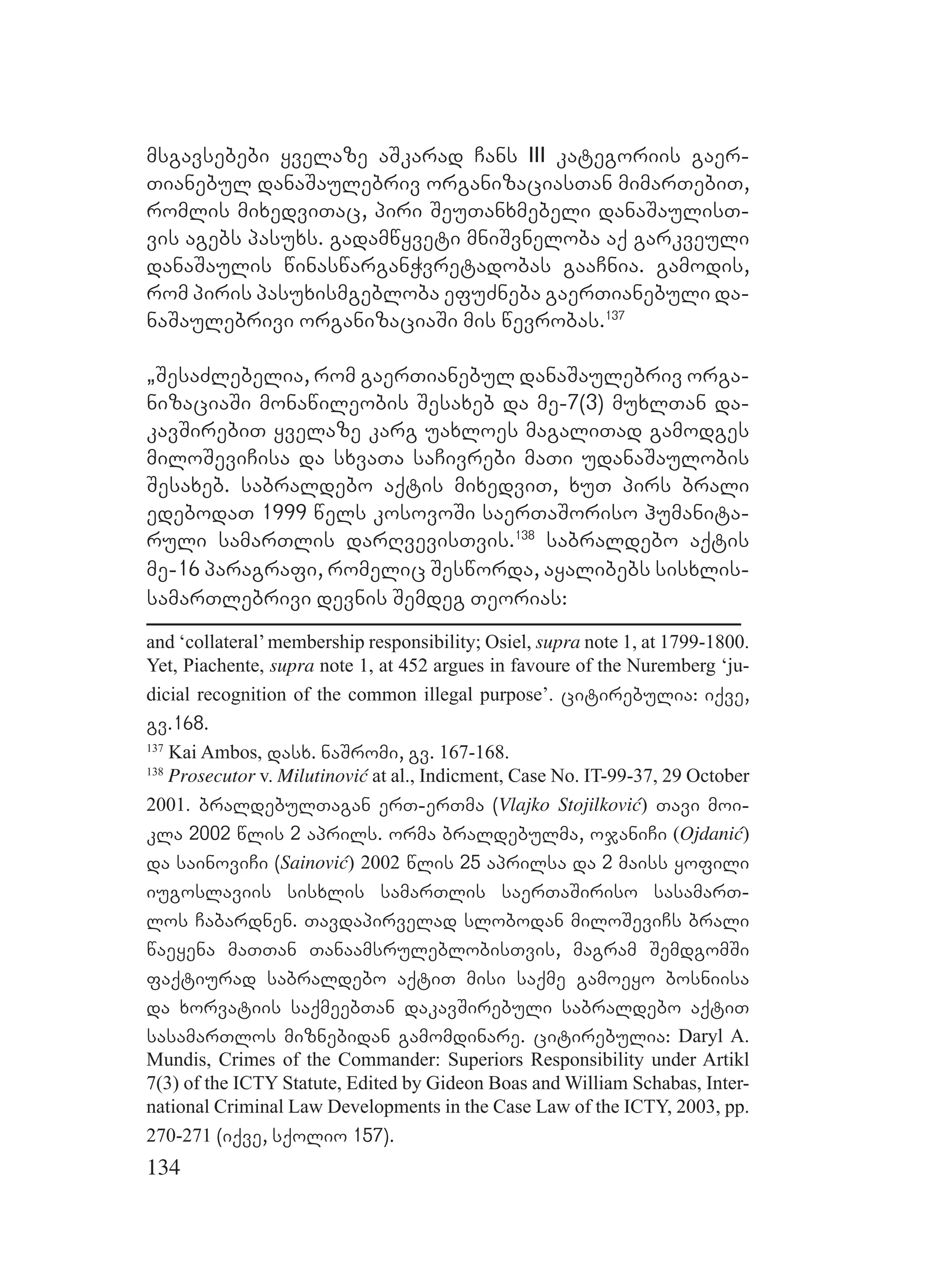 134
msgavsebebi yvelaze aSkarad Cans III kategoriis gaer-
Tianebul danaSaulebriv organizaciasTan mimarTebiT,
romlis mixedviTac, piri SeuTanxmebeli danaSaulisT-
vis agebs pasuxs. gadamwyveti mniSvneloba aq garkveuli
danaSaulis winaswarganWvretadobas gaaCnia. gamodis,
rom piris pasuxismgebloba efuZneba gaerTianebuli da-
naSaulebrivi organizaciaSi mis wevrobas.137
`SesaZlebelia, rom gaerTianebul danaSaulebriv orga-
nizaciaSi monawileobis Sesaxeb da me-7(3) muxlTan da-
kavSirebiT yvelaze karg uaxloes magaliTad gamodges
miloSeviCisa da sxvaTa saCivrebi maTi udanaSaulobis
Sesaxeb. sabraldebo aqtis mixedviT, xuT pirs brali
edebodaT 1999 wels kosovoSi saerTaSoriso humanita-
ruli samarTlis darRvevisTvis.138
sabraldebo aqtis
me-16 paragrafi, romelic Sesworda, ayalibebs sisxlis-
samarTlebrivi devnis Semdeg Teorias:
and ‘collateral’membership responsibility; Osiel, supra note 1, at 1799-1800.
Yet, Piachente, supra note 1, at 452 argues in favoure of the Nuremberg ‘ju-
dicial recognition of the common illegal purpose’. citirebulia: iqve,
gv.168.
137
Kai Ambos, dasx. naSromi, gv. 167-168.
138
Prosecutor v. Milutinović at al., Indicment, Case No. IT-99-37, 29 October
2001. braldebulTagan erT-erTma (Vlajko Stojilković) Tavi moi-
kla 2002 wlis 2 aprils. orma braldebulma, ojaniCi (Ojdanić)
da sainoviCi (Sainović) 2002 wlis 25 aprilsa da 2 maiss yofili
iugoslaviis sisxlis samarTlis saerTaSiriso sasamarT-
los Cabardnen. Tavdapirvelad slobodan miloSeviCs brali
waeyena maTTan TanaamsruleblobisTvis, magram SemdgomSi
faqtiurad sabraldebo aqtiT misi saqme gamoeyo bosniisa
da xorvatiis saqmeebTan dakavSirebuli sabraldebo aqtiT
sasamarTlos miznebidan gamomdinare. citirebulia: Daryl A.
Mundis, Crimes of the Commander: Superiors Responsibility under Artikl
7(3) of the ICTY Statute, Edited by Gideon Boas and William Schabas, Inter-
national Criminal Law Developments in the Case Law of the ICTY, 2003, pp.
270-271 (iqve, sqolio 157).
 