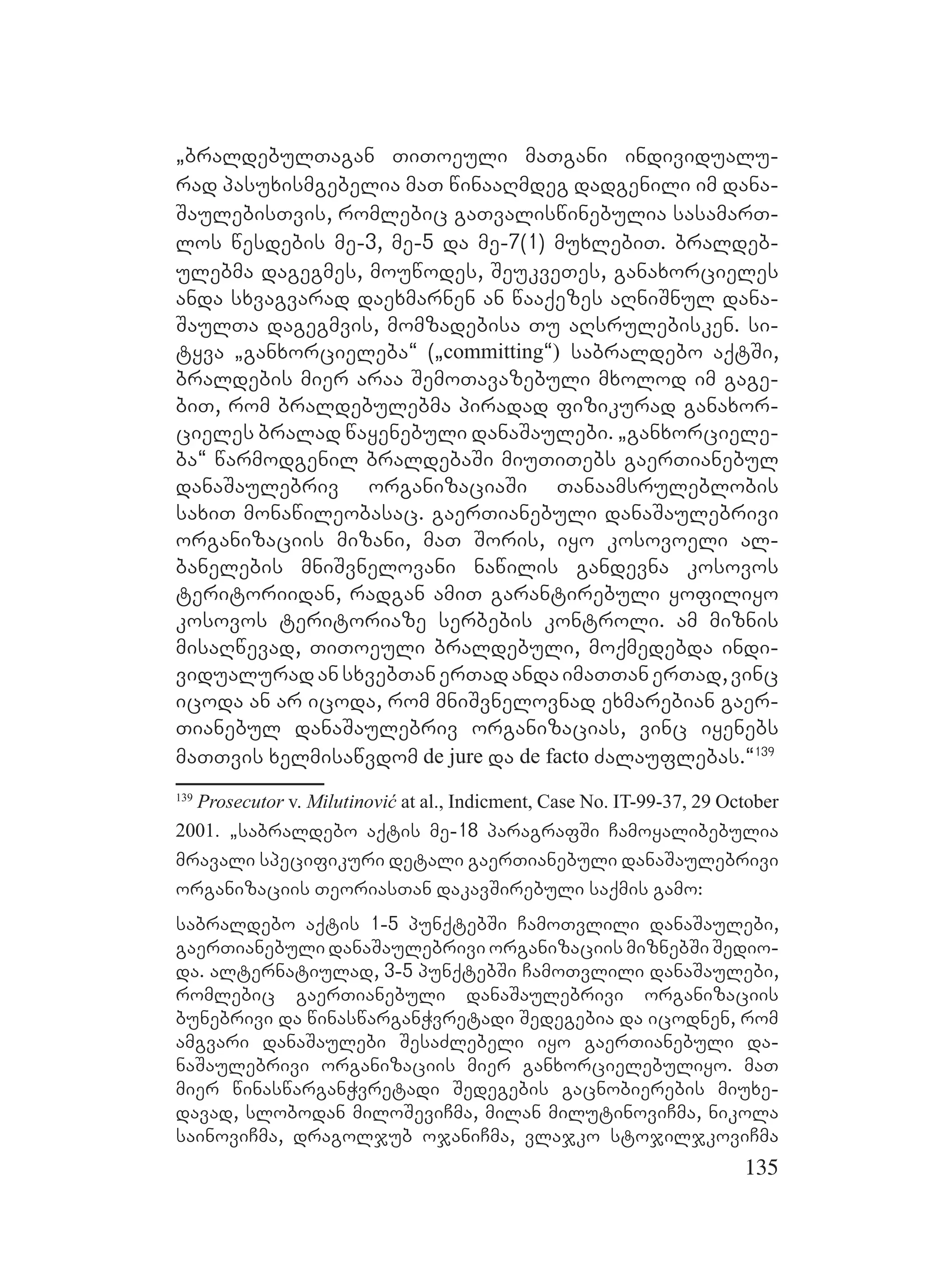 135
`braldebulTagan TiToeuli maTgani individualu-
rad pasuxismgebelia maT winaaRmdeg dadgenili im dana-
SaulebisTvis, romlebic gaTvaliswinebulia sasamarT-
los wesdebis me-3, me-5 da me-7(1) muxlebiT. braldeb-
ulebma dagegmes, mouwodes, SeukveTes, ganaxorcieles
anda sxvagvarad daexmarnen an waaqezes aRniSnul dana-
SaulTa dagegmvis, momzadebisa Tu aRsrulebisken. si-
tyva `ganxorcieleba~ (`committing~) sabraldebo aqtSi,
braldebis mier araa SemoTavazebuli mxolod im gage-
biT, rom braldebulebma piradad fizikurad ganaxor-
cieles bralad wayenebuli danaSaulebi. `ganxorciele-
ba~ warmodgenil braldebaSi miuTiTebs gaerTianebul
danaSaulebriv organizaciaSi Tanaamsruleblobis
saxiT monawileobasac. gaerTianebuli danaSaulebrivi
organizaciis mizani, maT Soris, iyo kosovoeli al-
banelebis mniSvnelovani nawilis gandevna kosovos
teritoriidan, radgan amiT garantirebuli yofiliyo
kosovos teritoriaze serbebis kontroli. am miznis
misaRwevad, TiToeuli braldebuli, moqmedebda indi-
vidualuradansxvebTanerTadandaimaTTanerTad,vinc
icoda an ar icoda, rom mniSvnelovnad exmarebian gaer-
Tianebul danaSaulebriv organizacias, vinc iyenebs
maTTvis xelmisawvdom de jure da de facto Zalauflebas.~139
139
Prosecutor v. Milutinović at al., Indicment, Case No. IT-99-37, 29 October
2001. `sabraldebo aqtis me-18 paragrafSi Camoyalibebulia
mravali specifikuri detali gaerTianebuli danaSaulebrivi
organizaciis TeoriasTan dakavSirebuli saqmis gamo:
sabraldebo aqtis 1-5 punqtebSi CamoTvlili danaSaulebi,
gaerTianebuli danaSaulebrivi organizaciis miznebSi Sedio-
da. alternatiulad, 3-5 punqtebSi CamoTvlili danaSaulebi,
romlebic gaerTianebuli danaSaulebrivi organizaciis
bunebrivi da winaswarganWvretadi Sedegebia da icodnen, rom
amgvari danaSaulebi SesaZlebeli iyo gaerTianebuli da-
naSaulebrivi organizaciis mier ganxorcielebuliyo. maT
mier winaswarganWvretadi Sedegebis gacnobierebis miuxe-
davad, slobodan miloSeviCma, milan milutinoviCma, nikola
sainoviCma, dragoljub ojaniCma, vlajko stojiljkoviCma
 