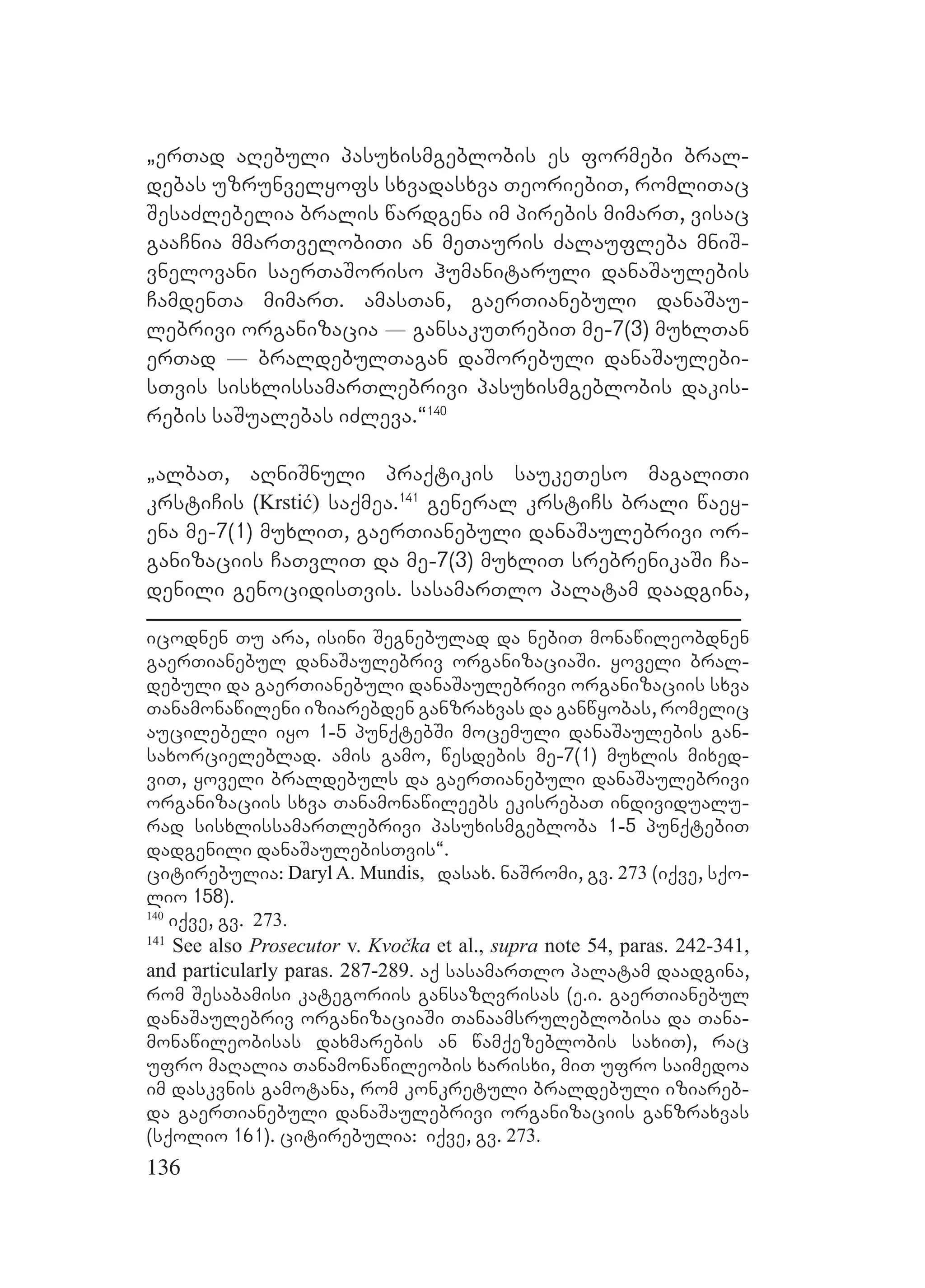 136
`erTad aRebuli pasuxismgeblobis es formebi bral-
debas uzrunvelyofs sxvadasxva TeoriebiT, romliTac
SesaZlebelia bralis wardgena im pirebis mimarT, visac
gaaCnia mmarTvelobiTi an meTauris Zalaufleba mniS-
vnelovani saerTaSoriso humanitaruli danaSaulebis
CamdenTa mimarT. amasTan, gaerTianebuli danaSau-
lebrivi organizacia _ gansakuTrebiT me-7(3) muxlTan
erTad _ braldebulTagan daSorebuli danaSaulebi-
sTvis sisxlissamarTlebrivi pasuxismgeblobis dakis-
rebis saSualebas iZleva.~140
`albaT, aRniSnuli praqtikis saukeTeso magaliTi
krstiCis (Krstić) saqmea.141
general krstiCs brali waey-
ena me-7(1) muxliT, gaerTianebuli danaSaulebrivi or-
ganizaciis CaTvliT da me-7(3) muxliT srebrenikaSi Ca-
denili genocidisTvis. sasamarTlo palatam daadgina,
icodnen Tu ara, isini Segnebulad da nebiT monawileobdnen
gaerTianebul danaSaulebriv organizaciaSi. yoveli bral-
debuli da gaerTianebuli danaSaulebrivi organizaciis sxva
Tanamonawileni iziarebden ganzraxvas da ganwyobas, romelic
aucilebeli iyo 1-5 punqtebSi mocemuli danaSaulebis gan-
saxorcieleblad. amis gamo, wesdebis me-7(1) muxlis mixed-
viT, yoveli braldebuls da gaerTianebuli danaSaulebrivi
organizaciis sxva Tanamonawileebs ekisrebaT individualu-
rad sisxlissamarTlebrivi pasuxismgebloba 1-5 punqtebiT
dadgenili danaSaulebisTvis~.
citirebulia: Daryl A. Mundis, dasax. naSromi, gv. 273 (iqve, sqo-
lio 158).
140
iqve, gv. 273.
141
See also Prosecutor v. Kvočka et al., supra note 54, paras. 242-341,
and particularly paras. 287-289. aq sasamarTlo palatam daadgina,
rom Sesabamisi kategoriis gansazRvrisas (e.i. gaerTianebul
danaSaulebriv organizaciaSi Tanaamsruleblobisa da Tana-
monawileobisas daxmarebis an wamqezeblobis saxiT), rac
ufro maRalia Tanamonawileobis xarisxi, miT ufro saimedoa
im daskvnis gamotana, rom konkretuli braldebuli iziareb-
da gaerTianebuli danaSaulebrivi organizaciis ganzraxvas
(sqolio 161). citirebulia: iqve, gv. 273.
 