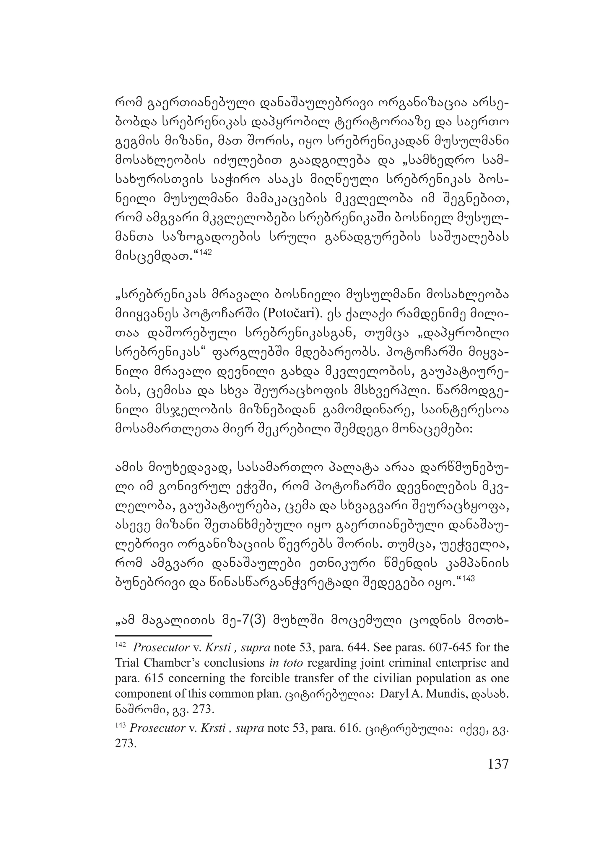 137
rom gaerTianebuli danaSaulebrivi organizacia arse-
bobda srebrenikas dapyrobil teritoriaze da saerTo
gegmis mizani, maT Soris, iyo srebrenikadan musulmani
mosaxleobis iZulebiT gaadgileba da `samxedro sam-
saxurisTvis saWiro asaks miRweuli srebrenikas bos-
neili musulmani mamakacebis mkvleloba im SegnebiT,
rom amgvari mkvlelobebi srebrenikaSi bosniel musul-
manTa sazogadoebis sruli ganadgurebis saSualebas
miscemdaT.~142
`srebrenikas mravali bosnieli musulmani mosaxleoba
miiyvanes potoCarSi (Potočari). es qalaqi ramdenime mili-
Taa daSorebuli srebrenikasgan, Tumca `dapyrobili
srebrenikas~ farglebSi mdebareobs. potoCarSi miyva-
nili mravali devnili gaxda mkvlelobis, gaupatiure-
bis, cemisa da sxva Seuracxofis msxverpli. warmodge-
nili msjelobis miznebidan gamomdinare, sainteresoa
mosamarTleTa mier Sekrebili Semdegi monacemebi:
amis miuxedavad, sasamarTlo palata araa darwmunebu-
li im gonivrul eWvSi, rom potoCarSi devnilebis mkv-
leloba, gaupatiureba, cema da sxvagvari Seuracxyofa,
aseve mizani SeTanxmebuli iyo gaerTianebuli danaSau-
lebrivi organizaciis wevrebs Soris. Tumca, ueWvelia,
rom amgvari danaSaulebi eTnikuri wmendis kampaniis
bunebrivi da winaswarganWvretadi Sedegebi iyo.~143
`am magaliTis me-7(3) muxlSi mocemuli codnis moTx-
142
Prosecutor v. Krsti , supra note 53, para. 644. See paras. 607-645 for the
Trial Chamber’s conclusions in toto regarding joint criminal enterprise and
para. 615 concerning the forcible transfer of the civilian population as one
component of this common plan. citirebulia: Daryl A. Mundis, dasax.
naSromi, gv. 273.
143
Prosecutor v. Krsti , supra note 53, para. 616. citirebulia: iqve, gv.
273.
 