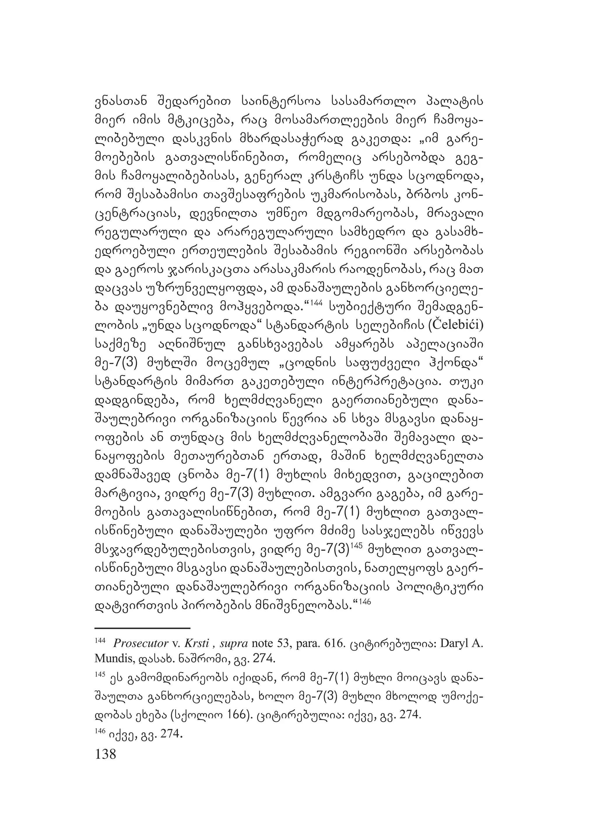 138
vnasTan SedarebiT saintersoa sasamarTlo palatis
mier imis mtkiceba, rac mosamarTleebis mier Camoya-
libebuli daskvnis mxardasaWerad gakeTda: `im gare-
moebebis gaTvaliswinebiT, romelic arsebobda geg-
mis Camoyalibebisas, general krstiCs unda scodnoda,
rom Sesabamisi TavSesafrebis ukmarisobas, brbos kon-
centracias, devnilTa umweo mdgomareobas, mravali
regularuli da araregularuli samxedro da gasamx-
edroebuli erTeulebis Sesabamis regionSi arsebobas
da gaeros jariskacTa arasakmaris raodenobas, rac maT
dacvas uzrunvelyofda, am danaSaulebis ganxorciele-
ba dauyovnebliv mohyveboda.~144
subieqturi Semadgen-
lobis `unda scodnoda~ standartis selebiCis (Čelebići)
saqmeze aRniSnul gansxvavebas amyarebs apelaciaSi
me-7(3) muxlSi mocemul `codnis safuZveli hqonda~
standartis mimarT gakeTebuli interpretacia. Tuki
dadgindeba, rom xelmZRvaneli gaerTianebuli dana-
Saulebrivi organizaciis wevria an sxva msgavsi danay-
ofebis an Tundac mis xelmZRvanelobaSi Semavali da-
nayofebis meTaurebTan erTad, maSin xelmZRvanelTa
damnaSaved cnoba me-7(1) muxlis mixedviT, gacilebiT
martivia, vidre me-7(3) muxliT. amgvari gageba, im gare-
moebis gaTavalisiwnebiT, rom me-7(1) muxliT gaTval-
iswinebuli danaSaulebi ufro mZime sasjelebs iwvevs
msjavrdebulebisTvis, vidre me-7(3)145
muxliT gaTval-
iswinebuli msgavsi danaSaulebisTvis, naTelyofs gaer-
Tianebuli danaSaulebrivi organizaciis politikuri
datvirTvis pirobebis mniSvnelobas.~146
144
Prosecutor v. Krsti , supra note 53, para. 616. citirebulia: Daryl A.
Mundis, dasax. naSromi, gv. 274.
145
es gamomdinareobs iqidan, rom me-7(1) muxli moicavs dana-
SaulTa ganxorcielebas, xolo me-7(3) muxli mxolod umoqe-
dobas exeba (sqolio 166). citirebulia: iqve, gv. 274.
146
iqve, gv. 274.
 
