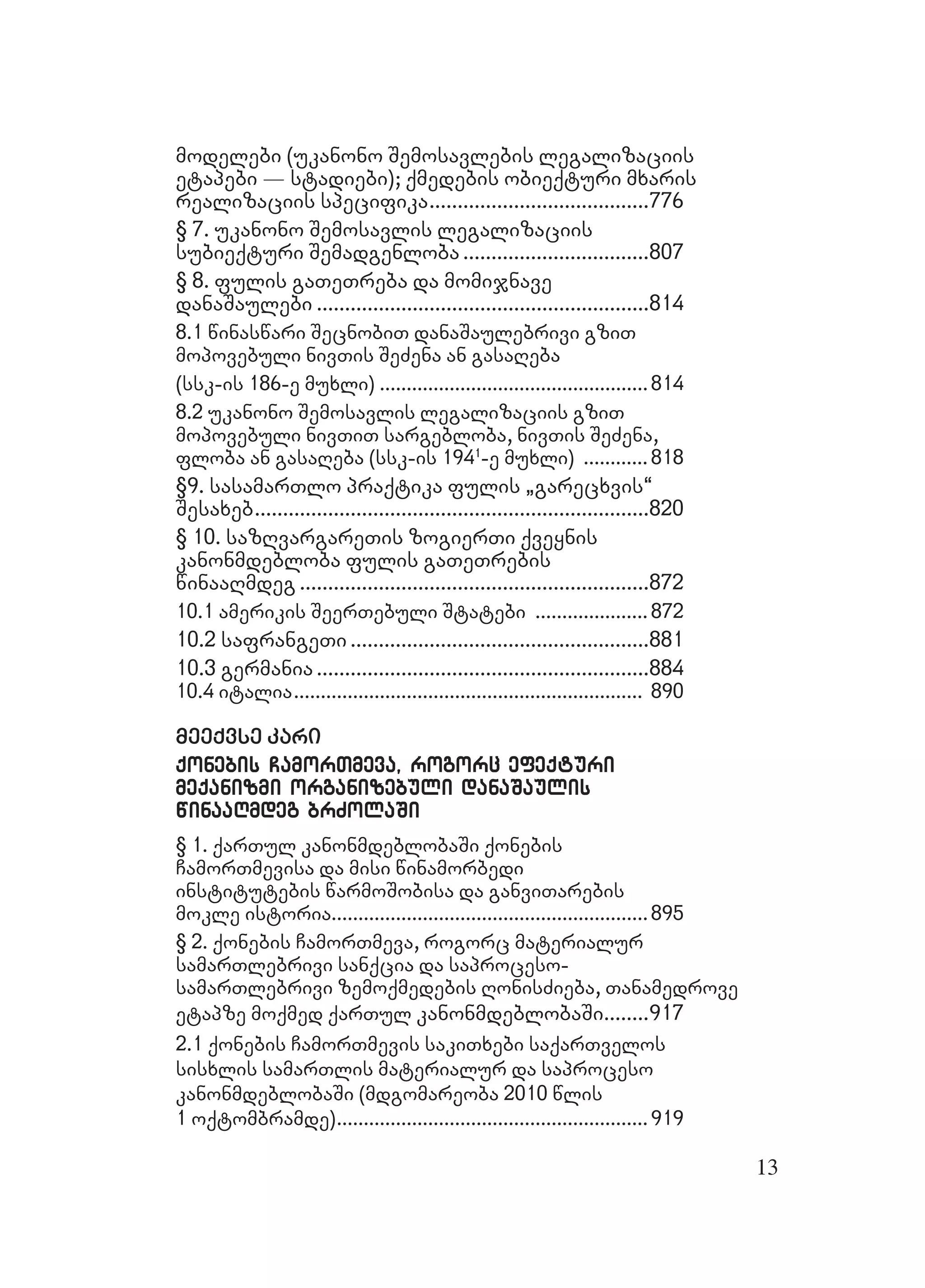 13
modelebi (ukanonomodelebi (ukanono Semosavlebis legalizaciisSemosavlebis legalizaciis
etapebi _ stadiebi); qmedebis obieqturi mxarisetapebi _ stadiebi); qmedebis obieqturi mxaris
realizaciis specifikarealizaciis specifika..............................................................................776776
§ 7. ukanono Semosavlis legalizaciis§ 7. ukanono Semosavlis legalizaciis
subieqturi Semadgenlobasubieqturi Semadgenloba ..................................................................807807
§ 8. fulis gaTeTreba da momijnave§ 8. fulis gaTeTreba da momijnave
danaSaulebidanaSaulebi ......................................................................................................................814814
8.1 winaswari SecnobiT danaSaulebrivi gziT8.1 winaswari SecnobiT danaSaulebrivi gziT
mopovebuli nivTis SeZena an gasaRebamopovebuli nivTis SeZena an gasaReba
(ssk-is 186-e muxli)(ssk-is 186-e muxli) ....................................................................................................814814
8.2 ukanono Semosavlis legalizaciis gziT8.2 ukanono Semosavlis legalizaciis gziT
mopovebuli nivTiT sargebloba, nivTis SeZena,mopovebuli nivTiT sargebloba, nivTis SeZena,
floba an gasaReba (ssk-is 194floba an gasaReba (ssk-is 1941
-e muxli)-e muxli) ........................ 818818
§9. sasamarTlo praqtika fulis `garecxvis~§9. sasamarTlo praqtika fulis `garecxvis~
SesaxebSesaxeb............................................................................................................................................820820
§ 10. sazRvargareTis zogierTi qveynis§ 10. sazRvargareTis zogierTi qveynis
kanonmdebloba fulis gaTeTrebiskanonmdebloba fulis gaTeTrebis
winaaRmdegwinaaRmdeg ............................................................................................................................872872
10.1 amerikis SeerTebuli Statebi10.1 amerikis SeerTebuli Statebi .......................................... 872872
10.2 safrangeTi10.2 safrangeTi ..........................................................................................................881881
10.3 germania10.3 germania ......................................................................................................................884884
10.4 italia10.4 italia.................................................................................................................................. 890890
meeqvse karimeeqvse kari
qonebis CamorTmeva, rogorc efeqturiqonebis CamorTmeva, rogorc efeqturi
meqanizmi organizebuli danaSaulismeqanizmi organizebuli danaSaulis
winaaRmdeg brZolaSiwinaaRmdeg brZolaSi
§ 1. qarTul kanonmdeblobaSi qonebis§ 1. qarTul kanonmdeblobaSi qonebis
CamorTmevisa da misi winamorbediCamorTmevisa da misi winamorbedi
institutebis warmoSobisa da ganviTarebisinstitutebis warmoSobisa da ganviTarebis
mokle istoriamokle istoria......................................................................................................................895895
§ 2. qonebis CamorTmeva, rogorc materialur§ 2. qonebis CamorTmeva, rogorc materialur
samarTlebrivi sanqcia da saproceso-samarTlebrivi sanqcia da saproceso-
samarTlebrivi zemoqmedebis RonisZieba, TanamedrovesamarTlebrivi zemoqmedebis RonisZieba, Tanamedrove
etapze moqmed qaetapze moqmed qarTulrTul kanonmdeblobaSikanonmdeblobaSi................917917
2.1 qonebis CamorTmevis sakiTxebi saqarTvelos2.1 qonebis CamorTmevis sakiTxebi saqarTvelos
sisxlis samarTlis materialur da saprocesosisxlis samarTlis materialur da saproceso
kanonmdeblobaSi (mdgomareoba 2010 wliskanonmdeblobaSi (mdgomareoba 2010 wlis
1 oqtombramde)1 oqtombramde)....................................................................................................................919919
 