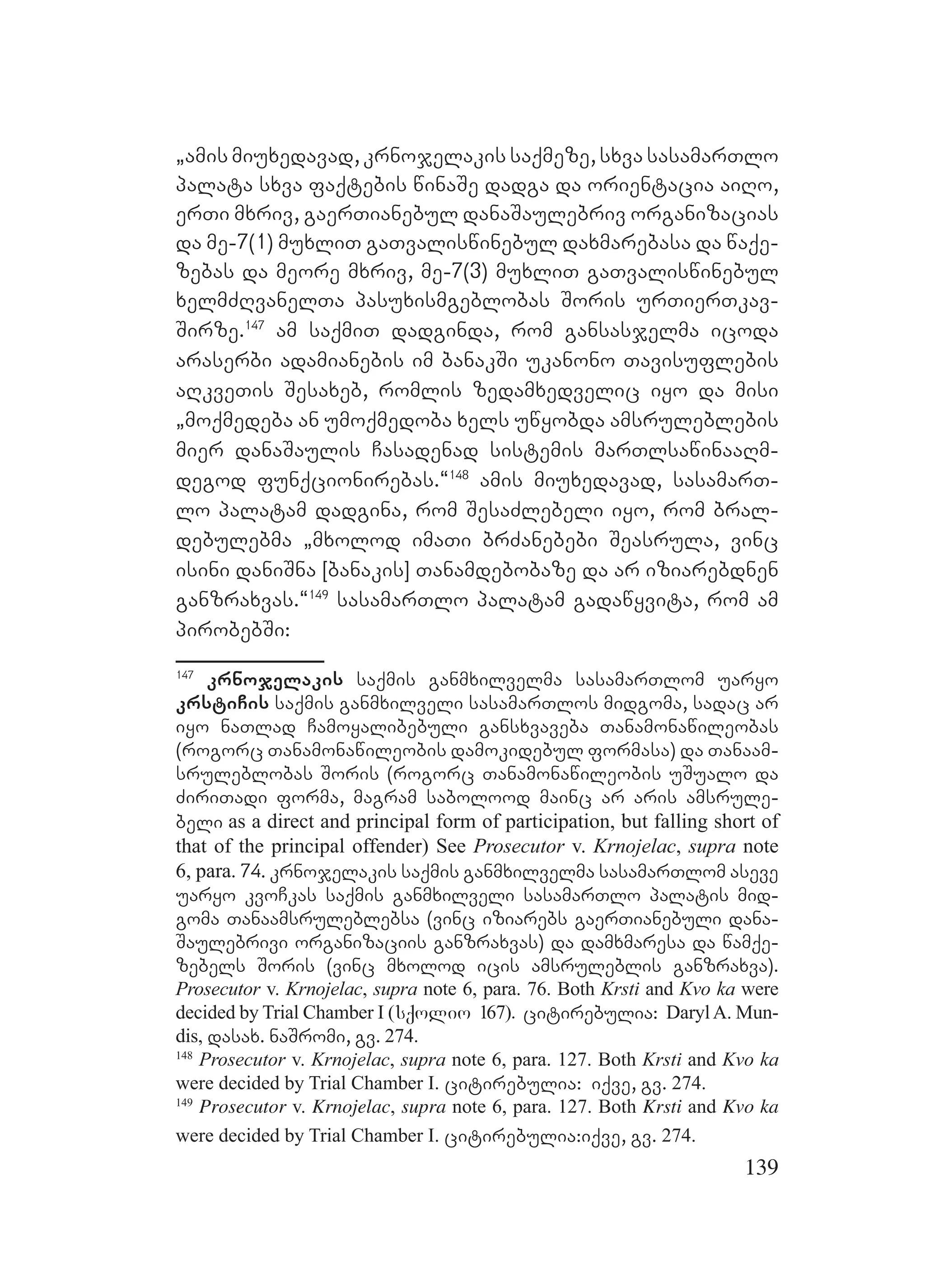 139
`amis miuxedavad, krnojelakis saqmeze, sxva sasamarTlo
palata sxva faqtebis winaSe dadga da orientacia aiRo,
erTi mxriv, gaerTianebul danaSaulebriv organizacias
da me-7(1) muxliT gaTvaliswinebul daxmarebasa da waqe-
zebas da meore mxriv, me-7(3) muxliT gaTvaliswinebul
xelmZRvanelTa pasuxismgeblobas Soris urTierTkav-
Sirze.147
am saqmiT dadginda, rom gansasjelma icoda
araserbi adamianebis im banakSi ukanono Tavisuflebis
aRkveTis Sesaxeb, romlis zedamxedvelic iyo da misi
`moqmedeba an umoqmedoba xels uwyobda amsruleblebis
mier danaSaulis Casadenad sistemis marTlsawinaaRm-
degod funqcionirebas.~148
amis miuxedavad, sasamarT-
lo palatam dadgina, rom SesaZlebeli iyo, rom bral-
debulebma `mxolod imaTi brZanebebi Seasrula, vinc
isini daniSna [banakis] Tanamdebobaze da ar iziarebdnen
ganzraxvas.~149
sasamarTlo palatam gadawyvita, rom am
pirobebSi:
147
krnojelakis saqmis ganmxilvelma sasamarTlom uaryo
krstiCis saqmis ganmxilveli sasamarTlos midgoma, sadac ar
iyo naTlad Camoyalibebuli gansxvaveba Tanamonawileobas
(rogorc Tanamonawileobis damokidebul formasa) da Tanaam-
sruleblobas Soris (rogorc Tanamonawileobis uSualo da
ZiriTadi forma, magram sabolood mainc ar aris amsrule-
beli as a direct and principal form of participation, but falling short of
that of the principal offender) See Prosecutor v. Krnojelac, supra note
6, para. 74. krnojelakis saqmis ganmxilvelma sasamarTlom aseve
uaryo kvoCkas saqmis ganmxilveli sasamarTlo palatis mid-
goma Tanaamsruleblebsa (vinc iziarebs gaerTianebuli dana-
Saulebrivi organizaciis ganzraxvas) da damxmaresa da wamqe-
zebels Soris (vinc mxolod icis amsruleblis ganzraxva).
Prosecutor v. Krnojelac, supra note 6, para. 76. Both Krsti and Kvo ka were
decided by Trial Chamber I (sqolio 167). citirebulia: DarylA. Mun-
dis, dasax. naSromi, gv. 274.
148
Prosecutor v. Krnojelac, supra note 6, para. 127. Both Krsti and Kvo ka
were decided by Trial Chamber I. citirebulia: iqve, gv. 274.
149
Prosecutor v. Krnojelac, supra note 6, para. 127. Both Krsti and Kvo ka
were decided by Trial Chamber I. citirebulia:iqve, gv. 274.
 