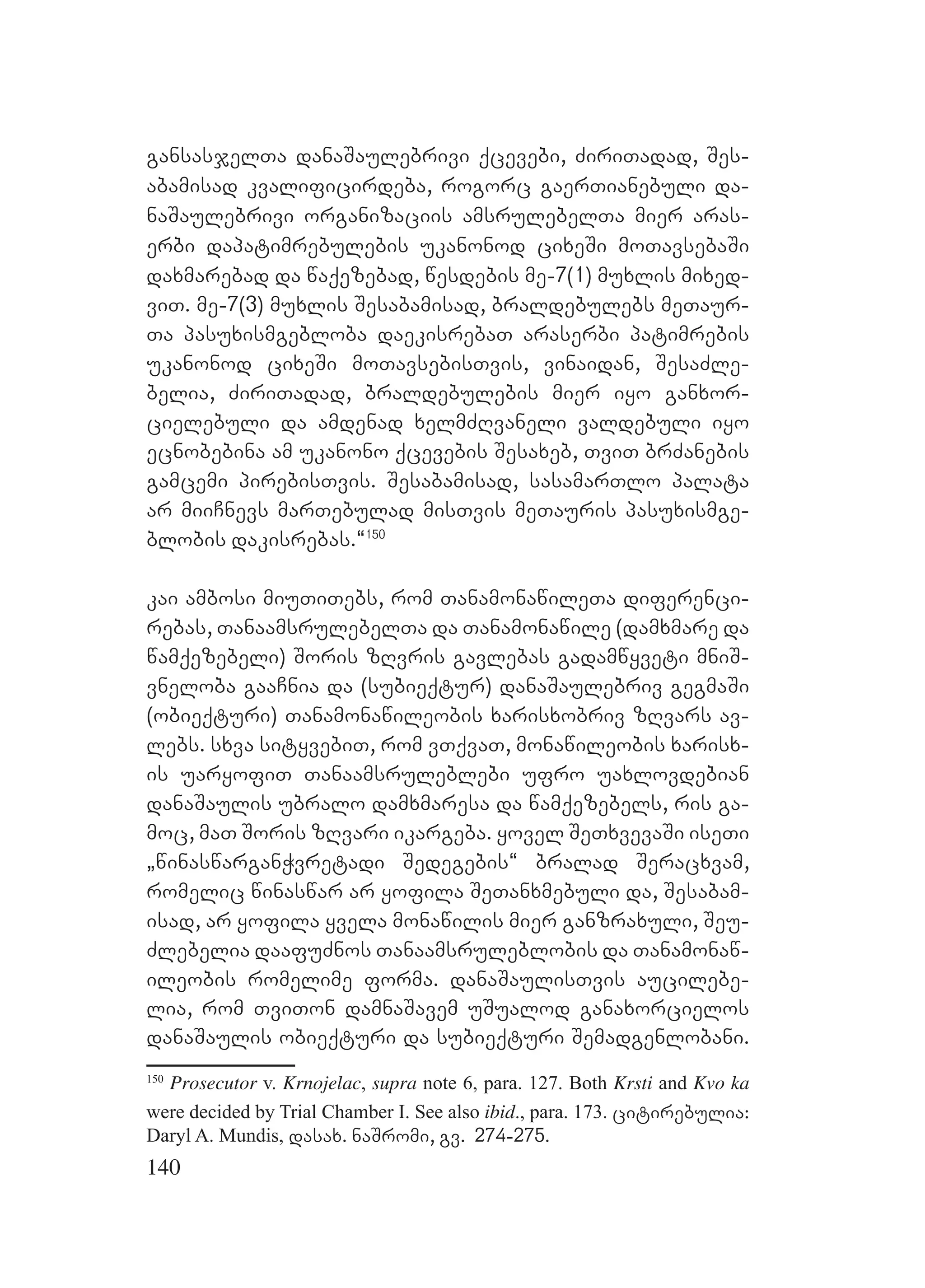 140
gansasjelTa danaSaulebrivi qcevebi, ZiriTadad, Ses-
abamisad kvalificirdeba, rogorc gaerTianebuli da-
naSaulebrivi organizaciis amsrulebelTa mier aras-
erbi dapatimrebulebis ukanonod cixeSi moTavsebaSi
daxmarebad da waqezebad, wesdebis me-7(1) muxlis mixed-
viT. me-7(3) muxlis Sesabamisad, braldebulebs meTaur-
Ta pasuxismgebloba daekisrebaT araserbi patimrebis
ukanonod cixeSi moTavsebisTvis, vinaidan, SesaZle-
belia, ZiriTadad, braldebulebis mier iyo ganxor-
cielebuli da amdenad xelmZRvaneli valdebuli iyo
ecnobebina am ukanono qcevebis Sesaxeb, TviT brZanebis
gamcemi pirebisTvis. Sesabamisad, sasamarTlo palata
ar miiCnevs marTebulad misTvis meTauris pasuxismge-
blobis dakisrebas.~150
kai ambosi miuTiTebs, rom TanamonawileTa diferenci-
rebas, TanaamsrulebelTa da Tanamonawile (damxmare da
wamqezebeli) Soris zRvris gavlebas gadamwyveti mniS-
vneloba gaaCnia da (subieqtur) danaSaulebriv gegmaSi
(obieqturi) Tanamonawileobis xarisxobriv zRvars av-
lebs. sxva sityvebiT, rom vTqvaT, monawileobis xarisx-
is uaryofiT Tanaamsruleblebi ufro uaxlovdebian
danaSaulis ubralo damxmaresa da wamqezebels, ris ga-
moc, maT Soris zRvari ikargeba. yovel SeTxvevaSi iseTi
`winaswarganWvretadi Sedegebis~ bralad Seracxvam,
romelic winaswar ar yofila SeTanxmebuli da, Sesabam-
isad, ar yofila yvela monawilis mier ganzraxuli, Seu-
Zlebelia daafuZnos Tanaamsruleblobis da Tanamonaw-
ileobis romelime forma. danaSaulisTvis aucilebe-
lia, rom TviTon damnaSavem uSualod ganaxorcielos
danaSaulis obieqturi da subieqturi Semadgenlobani.
150
Prosecutor v. Krnojelac, supra note 6, para. 127. Both Krsti and Kvo ka
were decided by Trial Chamber I. See also ibid., para. 173. citirebulia:
Daryl A. Mundis, dasax. naSromi, gv. 274-275.
 