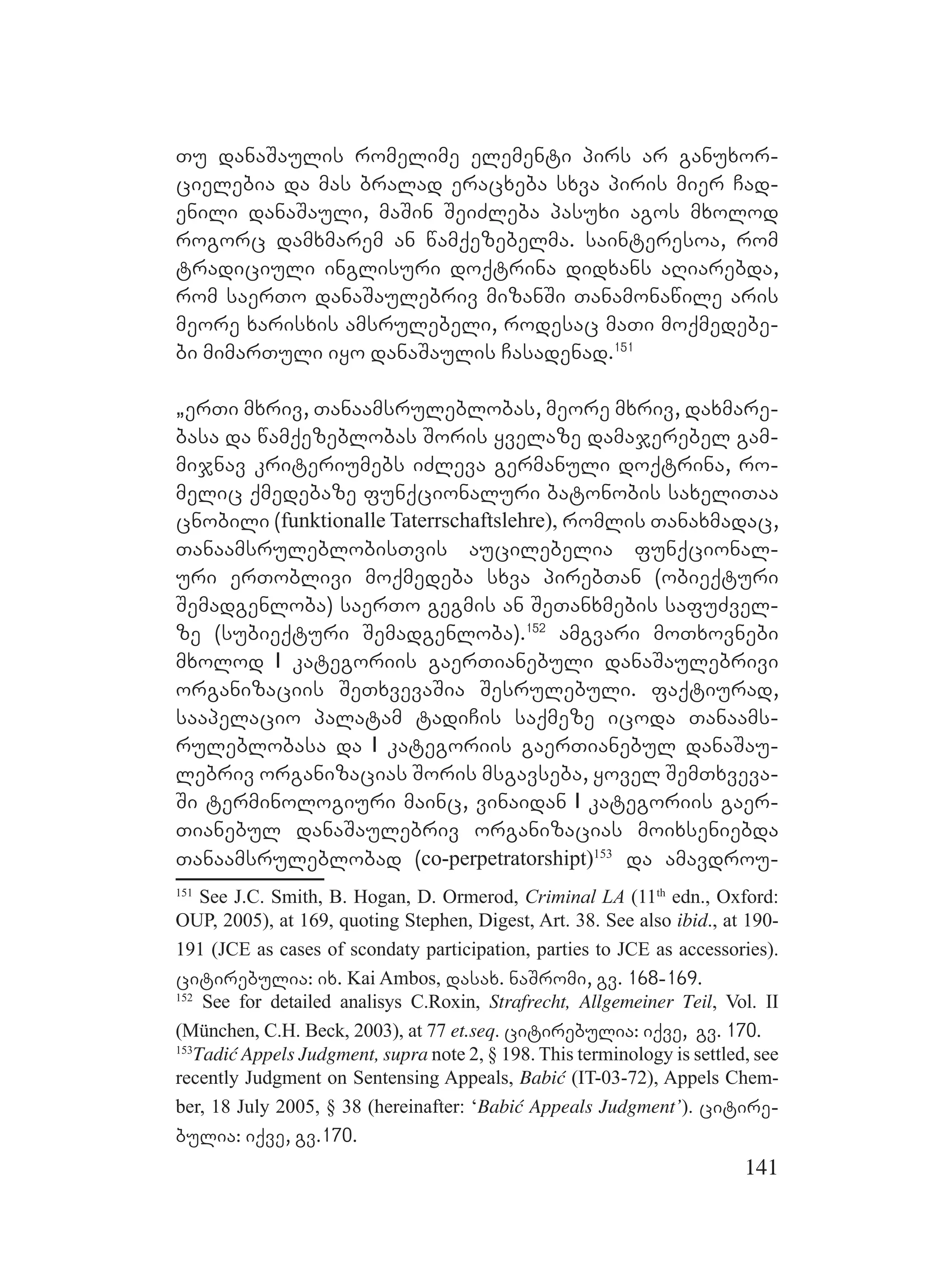 141
Tu danaSaulis romelime elementi pirs ar ganuxor-
cielebia da mas bralad eracxeba sxva piris mier Cad-
enili danaSauli, maSin SeiZleba pasuxi agos mxolod
rogorc damxmarem an wamqezebelma. sainteresoa, rom
tradiciuli inglisuri doqtrina didxans aRiarebda,
rom saerTo danaSaulebriv mizanSi Tanamonawile aris
meore xarisxis amsrulebeli, rodesac maTi moqmedebe-
bi mimarTuli iyo danaSaulis Casadenad.151
`erTi mxriv, Tanaamsruleblobas, meore mxriv, daxmare-
basa da wamqezeblobas Soris yvelaze damajerebel gam-
mijnav kriteriumebs iZleva germanuli doqtrina, ro-
melic qmedebaze funqcionaluri batonobis saxeliTaa
cnobili (funktionalle Taterrschaftslehre), romlis Tanaxmadac,
TanaamsruleblobisTvis aucilebelia funqcional-
uri erToblivi moqmedeba sxva pirebTan (obieqturi
Semadgenloba) saerTo gegmis an SeTanxmebis safuZvel-
ze (subieqturi Semadgenloba).152
amgvari moTxovnebi
mxolod I kategoriis gaerTianebuli danaSaulebrivi
organizaciis SeTxvevaSia Sesrulebuli. faqtiurad,
saapelacio palatam tadiCis saqmeze icoda Tanaams-
ruleblobasa da I kategoriis gaerTianebul danaSau-
lebriv organizacias Soris msgavseba, yovel SemTxveva-
Si terminologiuri mainc, vinaidan I kategoriis gaer-
Tianebul danaSaulebriv organizacias moixseniebda
Tanaamsruleblobad (co-perpetratorshipt)153
da amavdrou-
151
See J.C. Smith, B. Hogan, D. Ormerod, Criminal LA (11th
edn., Oxford:
OUP, 2005), at 169, quoting Stephen, Digest, Art. 38. See also ibid., at 190-
191 (JCE as cases of scondaty participation, parties to JCE as accessories).
citirebulia: ix. Kai Ambos, dasax. naSromi, gv. 168-169.
152
See for detailed analisys C.Roxin, Strafrecht, Allgemeiner Teil, Vol. II
(München, C.H. Beck, 2003), at 77 et.seq. citirebulia: iqve, gv. 170.
153
Tadić Appels Judgment, supra note 2, § 198. This terminology is settled, see
recently Judgment on Sentensing Appeals, Babić (IT-03-72), Appels Chem-
ber, 18 July 2005, § 38 (hereinafter: ‘Babić Appeals Judgment’). citire-
bulia: iqve, gv.170.
 