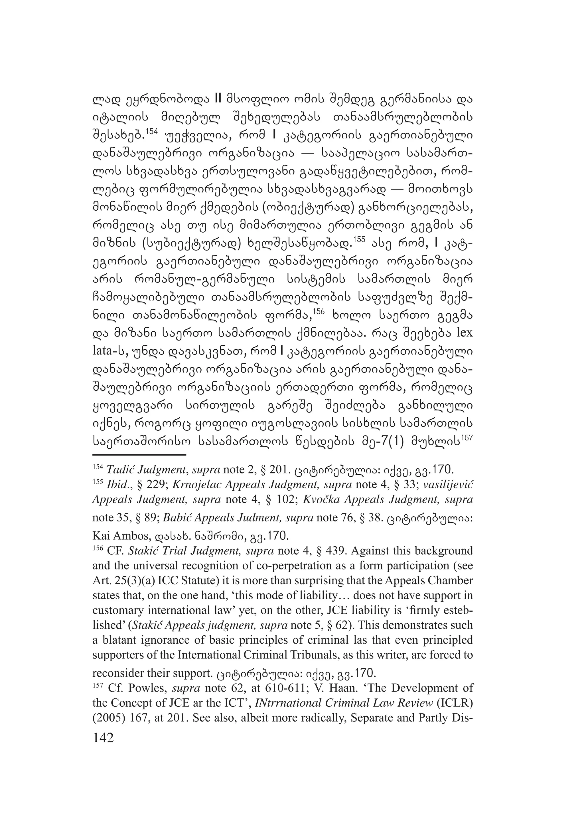 142
lad eyrdnoboda II msoflio omis Semdeg germaniisa da
italiis miRebul Sexedulebas Tanaamsruleblobis
Sesaxeb.154
ueWvelia, rom I kategoriis gaerTianebuli
danaSaulebrivi organizacia _ saapelacio sasamarT-
los sxvadasxva erTsulovani gadawyvetilebebiT, rom-
lebic formulirebulia sxvadasxvagvarad _ moiTxovs
monawilis mier qmedebis (obieqturad) ganxorcielebas,
romelic ase Tu ise mimarTulia erToblivi gegmis an
miznis (subieqturad) xelSesawyobad.155
ase rom, I kat-
egoriis gaerTianebuli danaSaulebrivi organizacia
aris romanul-germanuli sistemis samarTlis mier
Camoyalibebuli Tanaamsruleblobis safuZvlze Seqm-
nili Tanamonawileobis forma,156
xolo saerTo gegma
da mizani saerTo samarTlis qmnilebaa. rac Seexeba lex
lata-s, unda davaskvnaT, rom I kategoriis gaerTianebuli
danaSaulebrivi organizacia aris gaerTianebuli dana-
Saulebrivi organizaciis erTaderTi forma, romelic
yovelgvari sirTulis gareSe SeiZleba ganxiluli
iqnes, rogorc yofili iugoslaviis sisxlis samarTlis
saerTaSoriso sasamarTlos wesdebis me-7(1) muxlis157
154
Tadić Judgment, supra note 2, § 201. citirebulia: iqve, gv.170.
155
Ibid., § 229; Krnojelac Appeals Judgment, supra note 4, § 33; vasilijević
Appeals Judgment, supra note 4, § 102; Kvočka Appeals Judgment, supra
note 35, § 89; Babić Appeals Judment, supra note 76, § 38. citirebulia:
Kai Ambos, dasax. naSromi, gv.170.
156
CF. Stakić Trial Judgment, supra note 4, § 439. Against this background
and the universal recognition of co-perpetration as a form participation (see
Art. 25(3)(a) ICC Statute) it is more than surprising that the Appeals Chamber
states that, on the one hand, ‘this mode of liability… does not have support in
customary international law’ yet, on the other, JCE liability is ‘ﬁrmly esteb-
lished’(Stakić Appeals judgment, supra note 5, § 62). This demonstrates such
a blatant ignorance of basic principles of criminal las that even principled
supporters of the International Criminal Tribunals, as this writer, are forced to
reconsider their support. citirebulia: iqve, gv.170.
157
Cf. Powles, supra note 62, at 610-611; V. Haan. ‘The Development of
the Concept of JCE ar the ICT’, INtrrnational Criminal Law Review (ICLR)
(2005) 167, at 201. See also, albeit more radically, Separate and Partly Dis-
 