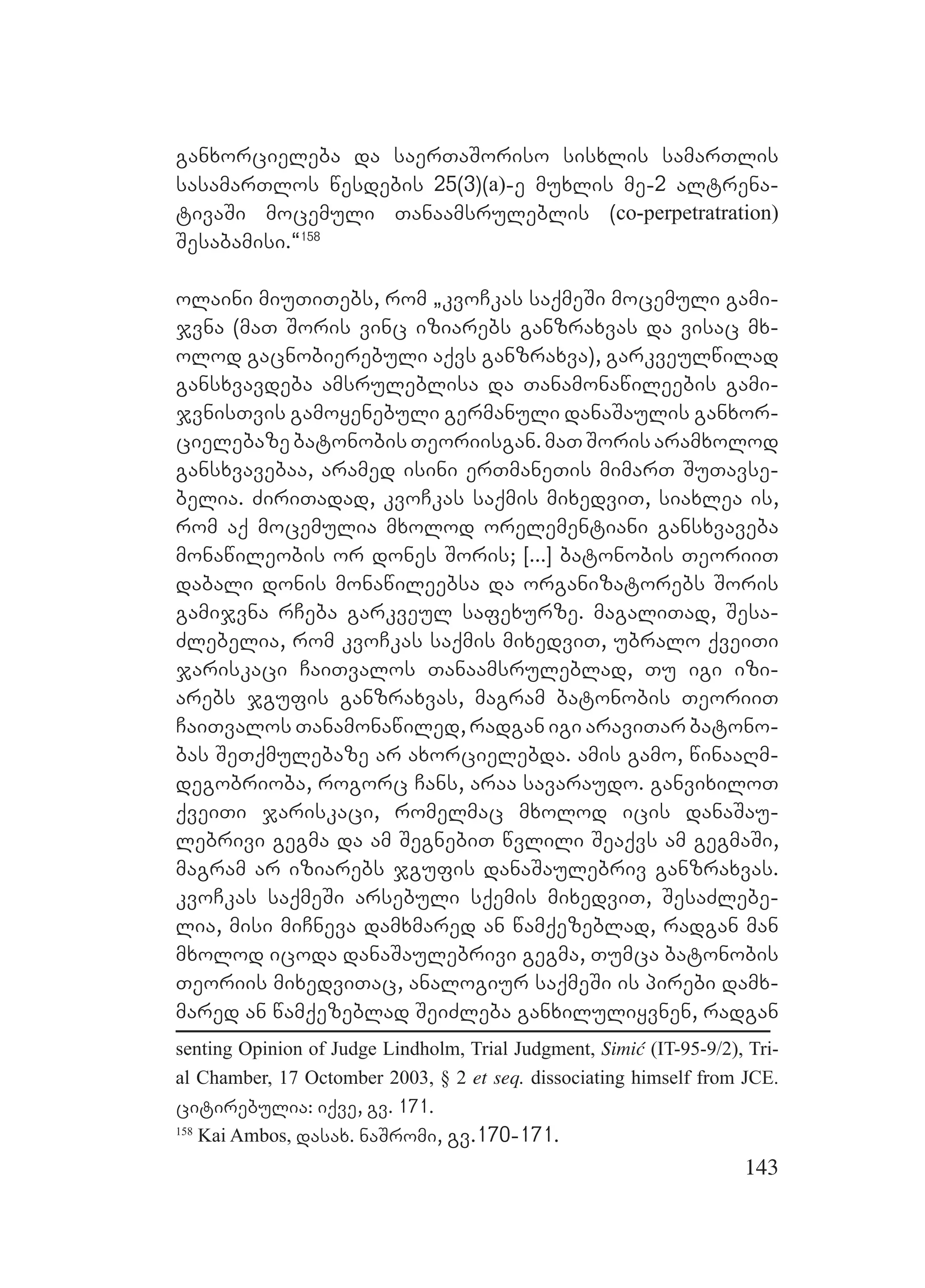 143
ganxorcieleba da saerTaSoriso sisxlis samarTlis
sasamarTlos wesdebis 25(3)(a)-e muxlis me-2 altrena-
tivaSi mocemuli Tanaamsruleblis (co-perpetratration)
Sesabamisi.~158
olaini miuTiTebs, rom `kvoCkas saqmeSi mocemuli gami-
jvna (maT Soris vinc iziarebs ganzraxvas da visac mx-
olod gacnobierebuli aqvs ganzraxva), garkveulwilad
gansxvavdeba amsruleblisa da Tanamonawileebis gami-
jvnisTvis gamoyenebuli germanuli danaSaulis ganxor-
cielebazebatonobisTeoriisgan.maTSorisaramxolod
gansxvavebaa, aramed isini erTmaneTis mimarT SuTavse-
belia. ZiriTadad, kvoCkas saqmis mixedviT, siaxlea is,
rom aq mocemulia mxolod orelementiani gansxvaveba
monawileobis or dones Soris; [...] batonobis TeoriiT
dabali donis monawileebsa da organizatorebs Soris
gamijvna rCeba garkveul safexurze. magaliTad, Sesa-
Zlebelia, rom kvoCkas saqmis mixedviT, ubralo qveiTi
jariskaci CaiTvalos Tanaamsruleblad, Tu igi izi-
arebs jgufis ganzraxvas, magram batonobis TeoriiT
CaiTvalos Tanamonawiled, radgan igi araviTar batono-
bas SeTqmulebaze ar axorcielebda. amis gamo, winaaRm-
degobrioba, rogorc Cans, araa savaraudo. ganvixiloT
qveiTi jariskaci, romelmac mxolod icis danaSau-
lebrivi gegma da am SegnebiT wvlili Seaqvs am gegmaSi,
magram ar iziarebs jgufis danaSaulebriv ganzraxvas.
kvoCkas saqmeSi arsebuli sqemis mixedviT, SesaZlebe-
lia, misi miCneva damxmared an wamqezeblad, radgan man
mxolod icoda danaSaulebrivi gegma, Tumca batonobis
Teoriis mixedviTac, analogiur saqmeSi is pirebi damx-
mared an wamqezeblad SeiZleba ganxiluliyvnen, radgan
senting Opinion of Judge Lindholm, Trial Judgment, Simić (IT-95-9/2), Tri-
al Chamber, 17 Octomber 2003, § 2 et seq. dissociating himself from JCE.
citirebulia: iqve, gv. 171.
158
Kai Ambos, dasax. naSromi, gv.170-171.
 