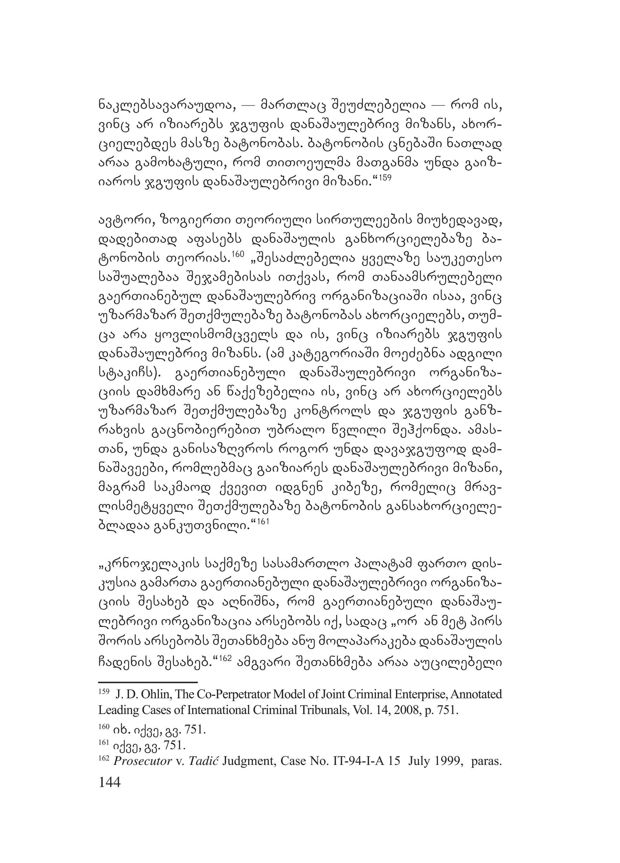 144
naklebsavaraudoa, _ marTlac SeuZlebelia _ rom is,
vinc ar iziarebs jgufis danaSaulebriv mizans, axor-
cielebdes masze batonobas. batonobis cnebaSi naTlad
araa gamoxatuli, rom TiToeulma maTganma unda gaiz-
iaros jgufis danaSaulebrivi mizani.~159
avtori, zogierTi Teoriuli sirTuleebis miuxedavad,
dadebiTad afasebs danaSaulis ganxorcielebaze ba-
tonobis Teorias.160
`SesaZlebelia yvelaze saukeTeso
saSualebaa Sejamebisas iTqvas, rom Tanaamsrulebeli
gaerTianebul danaSaulebriv organizaciaSi isaa, vinc
uzarmazar SeTqmulebaze batonobas axorcielebs, Tum-
ca ara yovlismomcvels da is, vinc iziarebs jgufis
danaSaulebriv mizans. (am kategoriaSi moeZebna adgili
stakiCs). gaerTianebuli danaSaulebrivi organiza-
ciis damxmare an waqezebelia is, vinc ar axorcielebs
uzarmazar SeTqmulebaze kontrols da jgufis ganz-
raxvis gacnobierebiT ubralo wvlili Sehqonda. amas-
Tan, unda ganisazRvros rogor unda davajgufod dam-
naSaveebi, romlebmac gaiziares danaSaulebrivi mizani,
magram sakmaod qveviT idgnen kibeze, romelic mrav-
lismetyveli SeTqmulebaze batonobis gansaxorciele-
bladaa gankuTvnili.~161
`krnojelakis saqmeze sasamarTlo palatam farTo dis-
kusia gamarTa gaerTianebuli danaSaulebrivi organiza-
ciis Sesaxeb da aRniSna, rom gaerTianebuli danaSau-
lebrivi organizacia arsebobs iq, sadac `or an met pirs
Soris arsebobs SeTanxmeba anu molaparakeba danaSaulis
Cadenis Sesaxeb.~162
amgvari SeTanxmeba araa aucilebeli
159
J. D. Ohlin, The Co-Perpetrator Model of Joint Criminal Enterprise,Annotated
Leading Cases of International Criminal Tribunals, Vol. 14, 2008, p. 751.
160
ix. iqve, gv. 751.
161
iqve, gv. 751.
162
Prosecutor v. Tadić Judgment, Case No. IT-94-I-A 15 July 1999, paras.
 