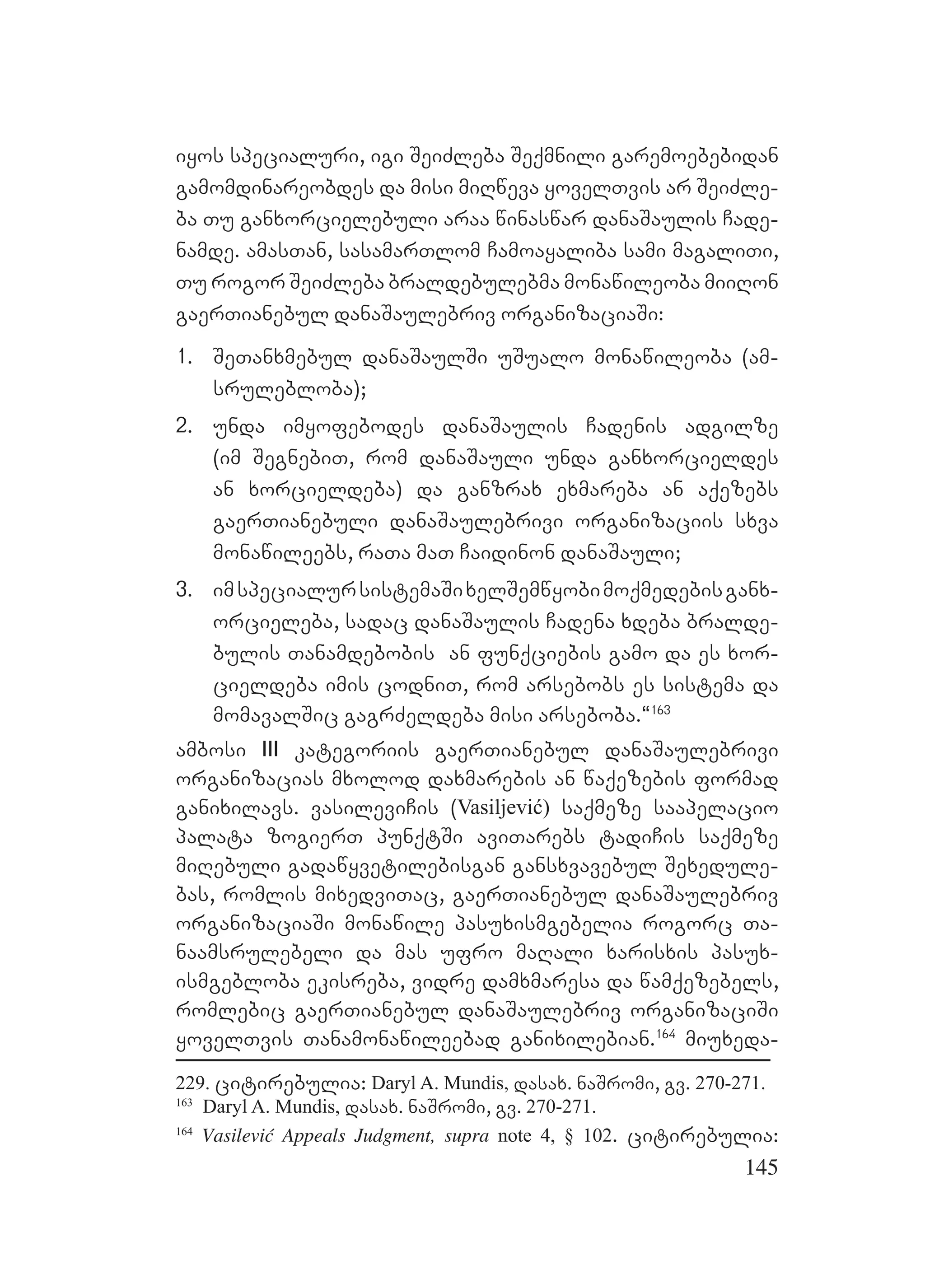 145
iyos specialuri, igi SeiZleba Seqmnili garemoebebidan
gamomdinareobdes da misi miRweva yovelTvis ar SeiZle-
ba Tu ganxorcielebuli araa winaswar danaSaulis Cade-
namde. amasTan, sasamarTlom Camoayaliba sami magaliTi,
Tu rogor SeiZleba braldebulebma monawileoba miiRon
gaerTianebul danaSaulebriv organizaciaSi:
1. SeTanxmebul danaSaulSi uSualo monawileoba (am-
srulebloba);
2. unda imyofebodes danaSaulis Cadenis adgilze
(im SegnebiT, rom danaSauli unda ganxorcieldes
an xorcieldeba) da ganzrax exmareba an aqezebs
gaerTianebuli danaSaulebrivi organizaciis sxva
monawileebs, raTa maT Caidinon danaSauli;
3. imspecialursistemaSixelSemwyobimoqmedebisganx-
orcieleba, sadac danaSaulis Cadena xdeba bralde-
bulis Tanamdebobis an funqciebis gamo da es xor-
cieldeba imis codniT, rom arsebobs es sistema da
momavalSic gagrZeldeba misi arseboba.~163
ambosi III kategoriis gaerTianebul danaSaulebrivi
organizacias mxolod daxmarebis an waqezebis formad
ganixilavs. vasileviCis (Vasiljević) saqmeze saapelacio
palata zogierT punqtSi aviTarebs tadiCis saqmeze
miRebuli gadawyvetilebisgan gansxvavebul Sexedule-
bas, romlis mixedviTac, gaerTianebul danaSaulebriv
organizaciaSi monawile pasuxismgebelia rogorc Ta-
naamsrulebeli da mas ufro maRali xarisxis pasux-
ismgebloba ekisreba, vidre damxmaresa da wamqezebels,
romlebic gaerTianebul danaSaulebriv organizaciSi
yovelTvis Tanamonawileebad ganixilebian.164
miuxeda-
229. citirebulia: Daryl A. Mundis, dasax. naSromi, gv. 270-271.
163
Daryl A. Mundis, dasax. naSromi, gv. 270-271.
164
Vasilević Appeals Judgment, supra note 4, § 102. citirebulia:
 