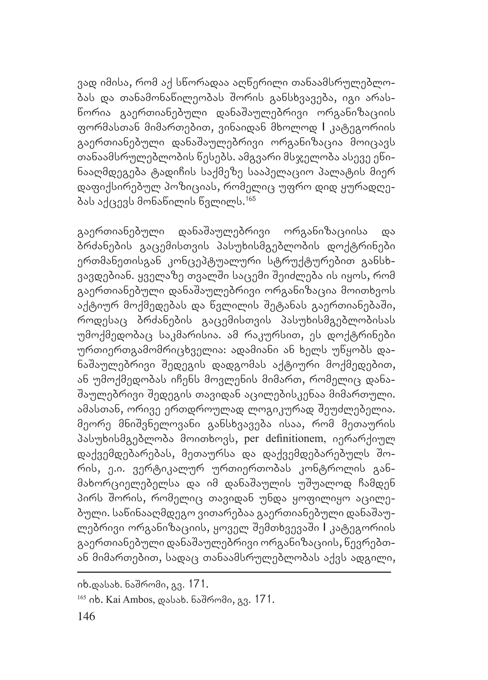 146
vad imisa, rom aq sworadaa aRwerili Tanaamsruleblo-
bas da Tanamonawileobas Soris gansxvaveba, igi aras-
woria gaerTianebuli danaSaulebrivi organizaciis
formasTan mimarTebiT, vinaidan mxolod I kategoriis
gaerTianebuli danaSaulebrivi organizacia moicavs
Tanaamsruleblobis wesebs. amgvari msjeloba aseve ewi-
naaRmdegeba tadiCis saqmeze saapelacio palatis mier
dafiqsirebul pozicias, romelic ufro did yuradRe-
bas aqcevs monawilis wvlils.165
gaerTianebuli danaSaulebrivi organizaciisa da
brZanebis gacemisTvis pasuxismgeblobis doqtrinebi
erTmaneTisgan konceptualuri struqturebiT gansx-
vavdebian. yvelaze TvalSi sacemi SeiZleba is iyos, rom
gaerTianebuli danaSaulebrivi organizacia moiTxvos
aqtiur moqmedebas da wvlilis Setanas gaerTianebaSi,
rodesac brZanebis gacemisTvis pasuxismgeblobisas
umoqmedobac sakmarisia. am rakursiT, es doqtrinebi
urTierTgamomricxvelia: adamiani an xels uwyobs da-
naSaulebrivi Sedegis dadgomas aqtiuri moqmedebiT,
an umoqmedobas iCens movlenis mimarT, romelic dana-
Saulebrivi Sedegis Tavidan acilebiskenaa mimarTuli.
amasTan, orive erTdroulad logikurad SeuZlebelia.
meore mniSvnelovani gansxvaveba isaa, rom meTauris
pasuxismgebloba moiTxovs, per deﬁnitionem, ierarqiul
daqvemdebarebas, meTaursa da daqvemdebarebuls So-
ris, e.i. vertikalur urTierTobas kontrolis gan-
maxorcielebelsa da im danaSaulis uSualod Camden
pirs Soris, romelic Tavidan unda yofiliyo acile-
buli. sawinaaRmdego viTarebaa gaerTianebuli danaSau-
lebrivi organizaciis, yovel SemTxvevaSi I kategoriis
gaerTianebuli danaSaulebrivi organizaciis, wevrebT-
an mimarTebiT, sadac Tanaamsruleblobas aqvs adgili,
ix.dasax. naSromi, gv. 171.
165
ix. Kai Ambos, dasax. naSromi, gv. 171.
 