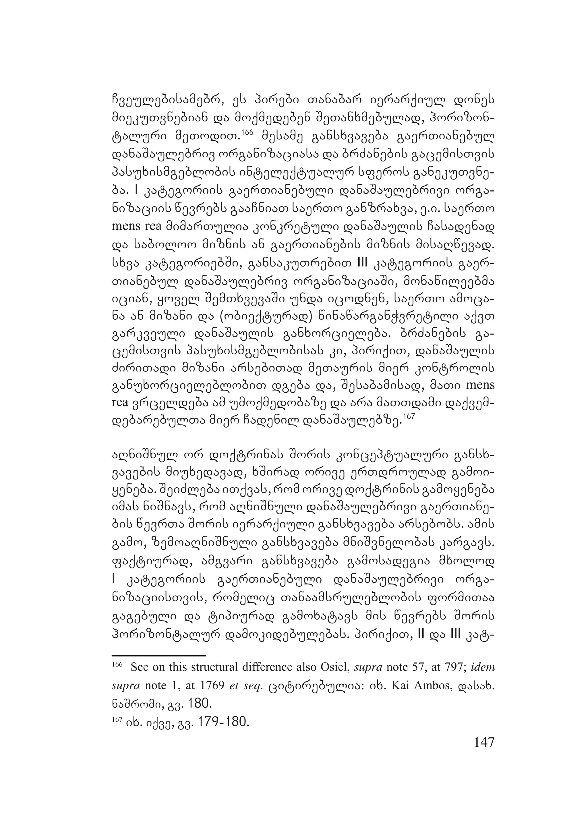 147
Cveulebisamebr, es pirebi Tanabar ierarqiul dones
miekuTvnebian da moqmedeben SeTanxmebulad, horizon-
taluri meTodiT.166
mesame gansxvaveba gaerTianebul
danaSaulebriv organizaciasa da brZanebis gacemisTvis
pasuxismgeblobis inteleqtualur sferos ganekuTvne-
ba. I kategoriis gaerTianebuli danaSaulebrivi orga-
nizaciis wevrebs gaaCniaT saerTo ganzraxva, e.i. saerTo
mens rea mimarTulia konkretuli danaSaulis Casadenad
da saboloo miznis an gaerTianebis miznis misaRwevad.
sxva kategoriebSi, gansakuTrebiT III kategoriis gaer-
Tianebul danaSaulebriv organizaciaSi, monawileebma
ician, yovel SemTxvevaSi unda icodnen, saerTo amoca-
na an mizani da (obieqturad) winawarganWvretili aqvT
garkveuli danaSaulis ganxorcieleba. brZanebis ga-
cemisTvis pasuxismgeblobisas ki, piriqiT, danaSaulis
ZiriTadi mizani arsebiTad meTauris mier kontrolis
ganuxorcieleblobiT dgeba da, Sesabamisad, maTi mens
rea vrceldeba am umoqmedobaze da ara maTTdami daqvem-
debarebulTa mier Cadenil danaSaulebze.167
aRniSnul or doqtrinas Soris konceptualuri gansx-
vavebis miuxedavad, xSirad orive erTdroulad gamoi-
yeneba.SeiZlebaiTqvas,romorivedoqtrinisgamoyeneba
imas niSnavs, rom aRniSnuli danaSaulebrivi gaerTiane-
bis wevrTa Soris ierarqiuli gansxvaveba arsebobs. amis
gamo, zemoaRniSnuli gansxvaveba mniSvnelobas kargavs.
faqtiurad, amgvari gansxvaveba gamosadegia mxolod
I kategoriis gaerTianebuli danaSaulebrivi orga-
nizaciisTvis, romelic Tanaamsruleblobis formiTaa
gagebuli da tipiurad gamoxatavs mis wevrebs Soris
horizontalur damokidebulebas. piriqiT, II da III kat-
166
See on this structural difference also Osiel, supra note 57, at 797; idem
supra note 1, at 1769 et seq. citirebulia: ix. Kai Ambos, dasax.
naSromi, gv. 180.
167
ix. iqve, gv. 179-180.
 