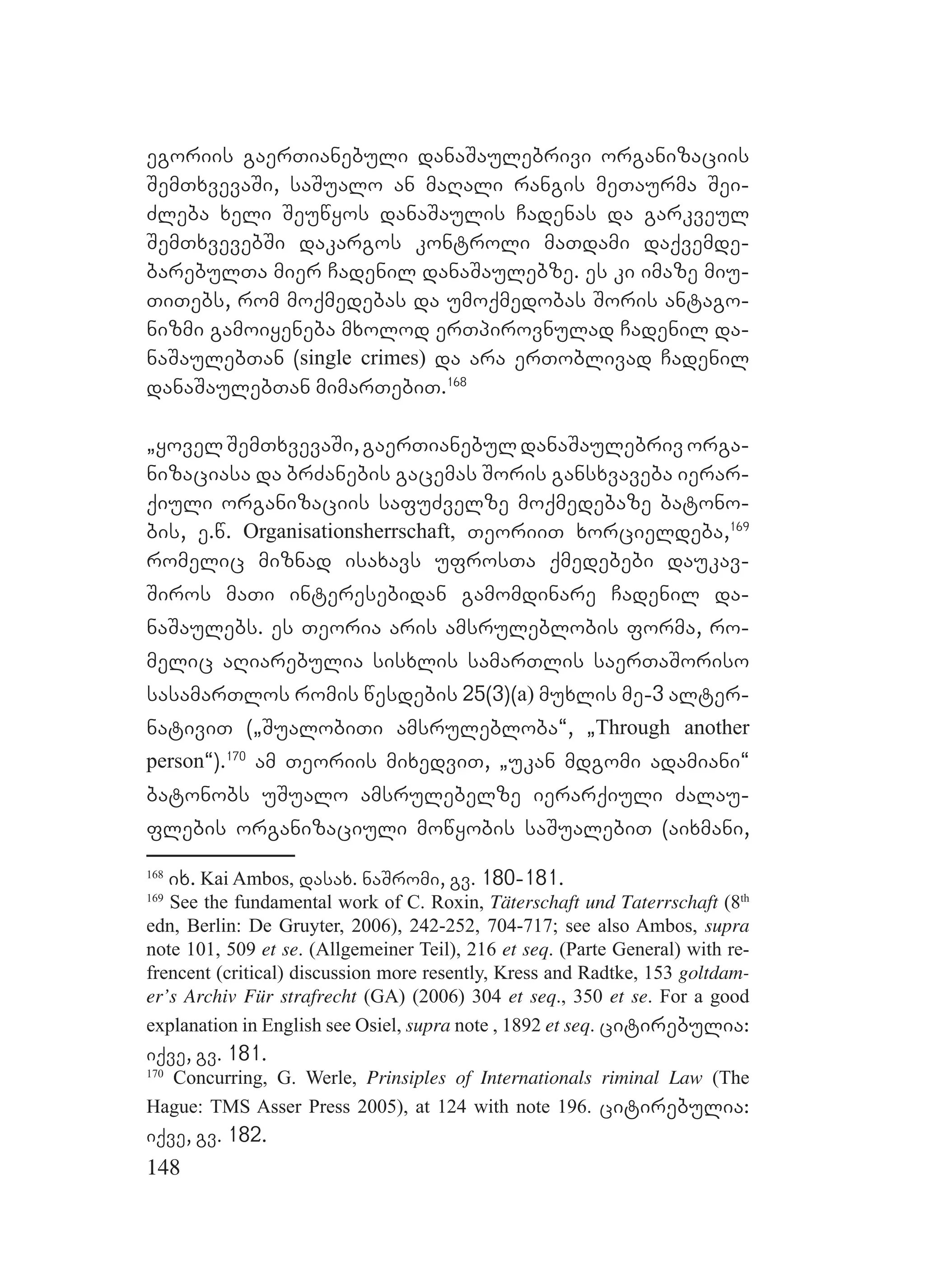 148
egoriis gaerTianebuli danaSaulebrivi organizaciis
SemTxvevaSi, saSualo an maRali rangis meTaurma Sei-
Zleba xeli Seuwyos danaSaulis Cadenas da garkveul
SemTxvevebSi dakargos kontroli maTdami daqvemde-
barebulTa mier Cadenil danaSaulebze. es ki imaze miu-
TiTebs, rom moqmedebas da umoqmedobas Soris antago-
nizmi gamoiyeneba mxolod erTpirovnulad Cadenil da-
naSaulebTan (single crimes) da ara erToblivad Cadenil
danaSaulebTan mimarTebiT.168
`yovelSemTxvevaSi,gaerTianebuldanaSaulebrivorga-
nizaciasa da brZanebis gacemas Soris gansxvaveba ierar-
qiuli organizaciis safuZvelze moqmedebaze batono-
bis, e.w. Organisationsherrschaft, TeoriiT xorcieldeba,169
romelic miznad isaxavs ufrosTa qmedebebi daukav-
Siros maTi interesebidan gamomdinare Cadenil da-
naSaulebs. es Teoria aris amsruleblobis forma, ro-
melic aRiarebulia sisxlis samarTlis saerTaSoriso
sasamarTlos romis wesdebis 25(3)(a) muxlis me-3 alter-
nativiT (`SualobiTi amsrulebloba~, `Through another
person~).170
am Teoriis mixedviT, `ukan mdgomi adamiani~
batonobs uSualo amsrulebelze ierarqiuli Zalau-
flebis organizaciuli mowyobis saSualebiT (aixmani,
168
ix. Kai Ambos, dasax. naSromi, gv. 180-181.
169
See the fundamental work of C. Roxin, Täterschaft und Taterrschaft (8th
edn, Berlin: De Gruyter, 2006), 242-252, 704-717; see also Ambos, supra
note 101, 509 et se. (Allgemeiner Teil), 216 et seq. (Parte General) with re-
frencent (critical) discussion more resently, Kress and Radtke, 153 goltdam-
er’s Archiv Für strafrecht (GA) (2006) 304 et seq., 350 et se. For a good
explanation in English see Osiel, supra note , 1892 et seq. citirebulia:
iqve, gv. 181.
170
Concurring, G. Werle, Prinsiples of Internationals riminal Law (The
Hague: TMS Asser Press 2005), at 124 with note 196. citirebulia:
iqve, gv. 182.
 