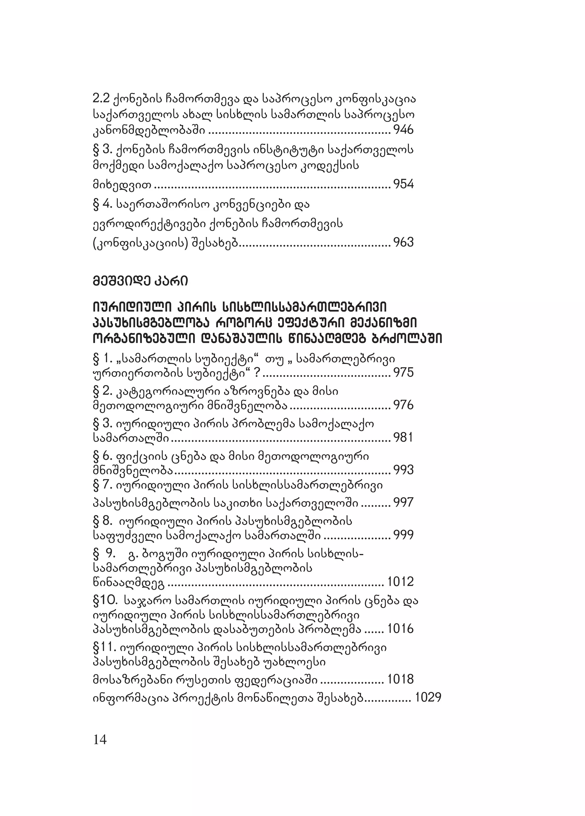 14
2.22.2 qonebis CamorTmeva da saproceso konfiskaciaqonebis CamorTmeva da saproceso konfiskacia
saqarTvelos axal sisxlis samarTlis saprocesosaqarTvelos axal sisxlis samarTlis saproceso
kanonmdeblobaSikanonmdeblobaSi ............................................................................................................946946
§ 3. qonebis CamorTmevis instituti saqarTvelos§ 3. qonebis CamorTmevis instituti saqarTvelos
moqmedi samoqalaqo saproceso kodeqsismoqmedi samoqalaqo saproceso kodeqsis
mixedviTmixedviT ............................................................................................................................................954954
§ 4. saerTaSoriso konvenciebi da§ 4. saerTaSoriso konvenciebi da
evrodireqtivebi qonebis CamorTmevisevrodireqtivebi qonebis CamorTmevis
(konfiskaciis) Sesaxeb(konfiskaciis) Sesaxeb..........................................................................................963963
meSvide karimeSvide kari
iuridiuridiuli piriuli piris sisxlissamarTlebriviis sisxlissamarTlebrivi
pasuxismgebloba rogorc efeqturi meqanizmipasuxismgebloba rogorc efeqturi meqanizmi
organizebuli danaSaulis winaaRmdeg brZorganizebuli danaSaulis winaaRmdeg brZolaSiolaSi
§ 1. `samarTlis subie§ 1. `samarTlis subieqti~ Tu ` samarTlebriviqti~ Tu ` samarTlebrivi
urTierTobis subieqti~ ?urTierTobis subieqti~ ?............................................................................ 975975
§ 2. kategorialuri azrovneba da misi§ 2. kategorialuri azrovneba da misi
meTodologiuri mniSvnelobameTodologiuri mniSvneloba............................................................ 976976
§ 3. iuridiuli piris problema samoqalaqo§ 3. iuridiuli piris problema samoqalaqo
samarTalSisamarTalSi..................................................................................................................................981981
§ 6. fiqciis cneba da misi meTodologiuri§ 6. fiqciis cneba da misi meTodologiuri
mniSvnelobamniSvneloba................................................................................................................................993993
§ 7. iuridiuli piris sisxlissamarTlebrivi§ 7. iuridiuli piris sisxlissamarTlebrivi
pasuxismgeblobis sakiTxi saqarTveloSipasuxismgeblobis sakiTxi saqarTveloSi .................. 997997
§ 8. Biuridiuli piris pasuxismgeblobis§ 8. Biuridiuli piris pasuxismgeblobis
safuZveli samoqalaqo samarTalSisafuZveli samoqalaqo samarTalSi ........................................ 999999
§ 9. g. boguSi iuridiuli piris sisxlis-§ 9. g. boguSi iuridiuli piris sisxlis-
samarTlebrivi pasuxismgeblobissamarTlebrivi pasuxismgeblobis
winaaRmdegwinaaRmdeg ................................................................................................................................10121012
§10.10. sajaro samarTlis iuridiuli piris cneba dasajaro samarTlis iuridiuli piris cneba da
iuridiuli piris sisxlissamarTlebriviiuridiuli piris sisxlissamarTlebrivi
pasuxismgeblobis dasabuTebis problemapasuxismgeblobis dasabuTebis problema ............10161016
§11. iuridiuli piris sisxlissamarTlebrivi§11. iuridiuli piris sisxlissamarTlebrivi
pasuxismgeblobis Sesaxeb uaxloesipasuxismgeblobis Sesaxeb uaxloesi
mosazrebani ruseTis federaciaSimosazrebani ruseTis federaciaSi ......................................10181018
informacia proeqtis monawileTa Sesaxebinformacia proeqtis monawileTa Sesaxeb............................ 10291029
 