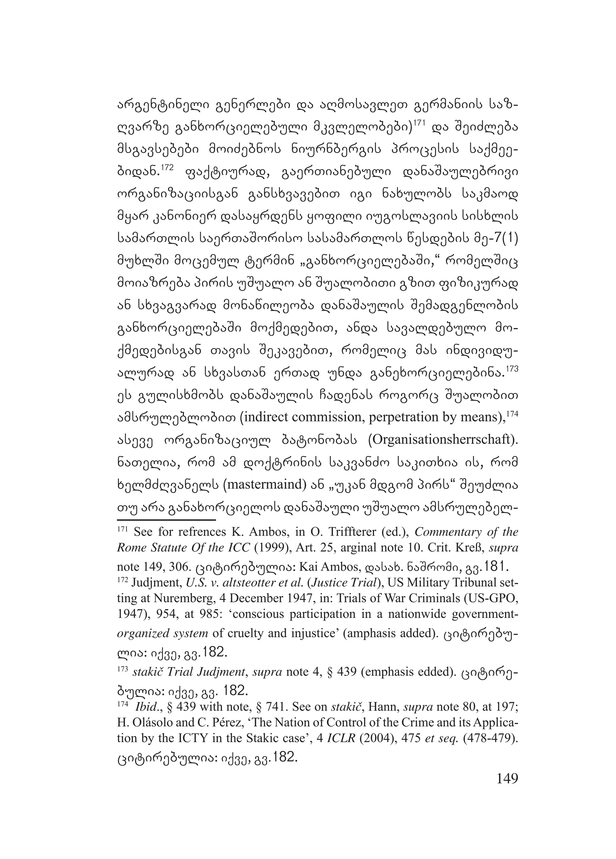 149
argentineli generlebi da aRmosavleT germaniis saz-
Rvarze ganxorcielebuli mkvlelobebi)171
da SeiZleba
msgavsebebi moiZebnos niurnbergis procesis saqmee-
bidan.172
faqtiurad, gaerTianebuli danaSaulebrivi
organizaciisgan gansxvavebiT igi naxulobs sakmaod
myar kanonier dasayrdens yofili iugoslaviis sisxlis
samarTlis saerTaSoriso sasamarTlos wesdebis me-7(1)
muxlSi mocemul termin `ganxorcielebaSi,~ romelSic
moiazreba piris uSualo an SualobiTi gziT fizikurad
an sxvagvarad monawileoba danaSaulis Semadgenlobis
ganxorcielebaSi moqmedebiT, anda savaldebulo mo-
qmedebisgan Tavis SekavebiT, romelic mas individu-
alurad an sxvasTan erTad unda ganexorcielebina.173
es gulisxmobs danaSaulis Cadenas rogorc SualobiT
amsruleblobiT (indirect commission, perpetration by means),174
aseve organizaciul batonobas (Organisationsherrschaft).
naTelia, rom am doqtrinis sakvanZo sakiTxia is, rom
xelmZRvanels (mastermaind) an `ukan mdgom pirs~ SeuZlia
Tu ara ganaxorcielos danaSauli uSualo amsrulebel-
171
See for refrences K. Ambos, in O. Triffterer (ed.), Commentary of the
Rome Statute Of the ICC (1999), Art. 25, arginal note 10. Crit. Kreß, supra
note 149, 306. citirebulia: Kai Ambos, dasax. naSromi, gv.181.
172
Judjment, U.S. v. altsteotter et al. (Justice Trial), US Military Tribunal set-
ting at Nuremberg, 4 December 1947, in: Trials of War Criminals (US-GPO,
1947), 954, at 985: ‘conscious participation in a nationwide government-
organized system of cruelty and injustice’ (amphasis added). citirebu-
lia: iqve, gv.182.
173
stakič Trial Judjment, supra note 4, § 439 (emphasis edded). citire-
bulia: iqve, gv. 182.
174
Ibid., § 439 with note, § 741. See on stakič, Hann, supra note 80, at 197;
H. Olásolo and C. Pérez, ‘The Nation of Control of the Crime and its Applica-
tion by the ICTY in the Stakic case’, 4 ICLR (2004), 475 et seq. (478-479).
citirebulia: iqve, gv.182.
 