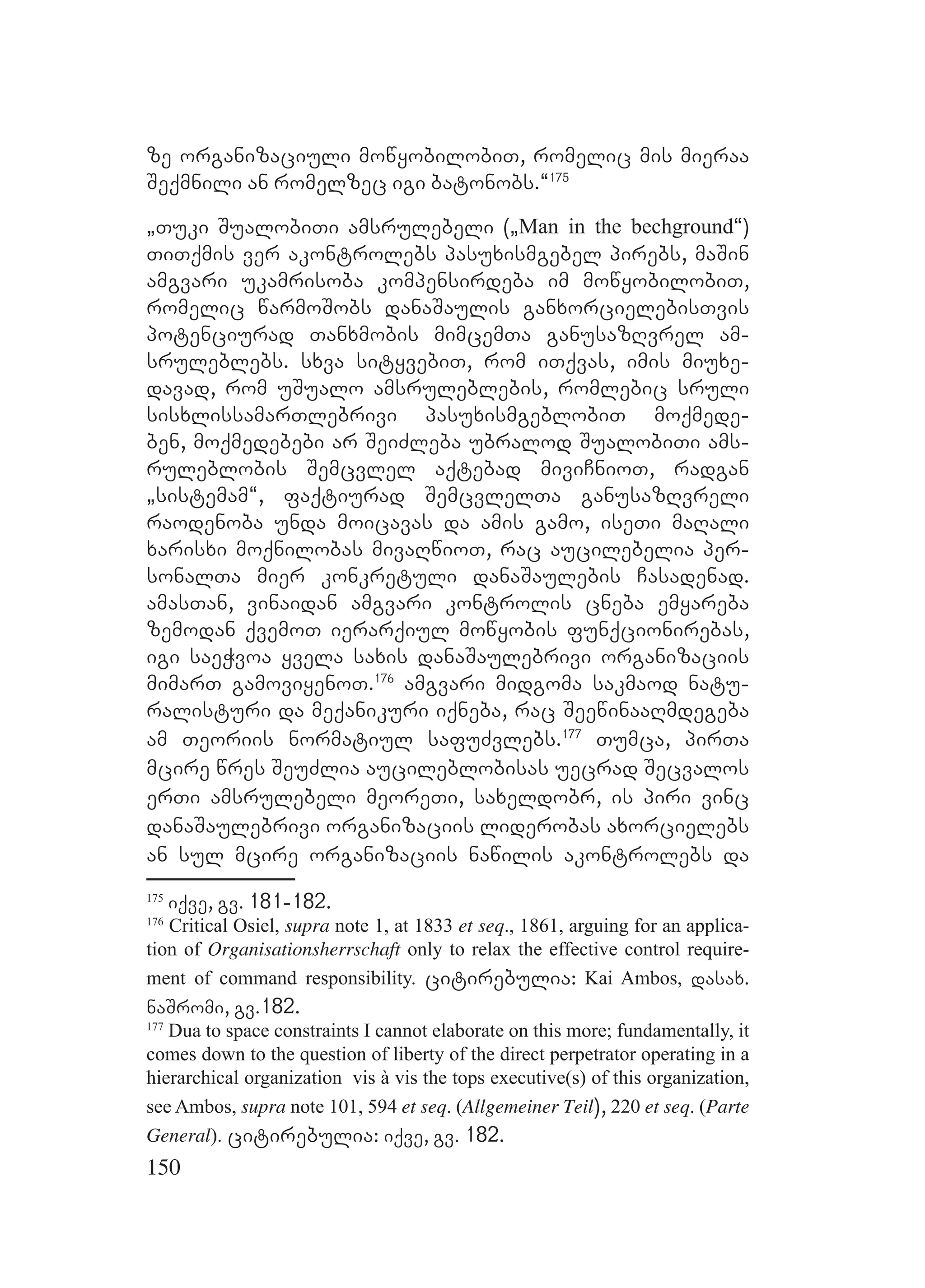 150
ze organizaciuli mowyobilobiT, romelic mis mieraa
Seqmnili an romelzec igi batonobs.~175
`Tuki SualobiTi amsrulebeli (`Man in the bechground~)
TiTqmis ver akontrolebs pasuxismgebel pirebs, maSin
amgvari ukamrisoba kompensirdeba im mowyobilobiT,
romelic warmoSobs danaSaulis ganxorcielebisTvis
potenciurad Tanxmobis mimcemTa ganusazRvrel am-
sruleblebs. sxva sityvebiT, rom iTqvas, imis miuxe-
davad, rom uSualo amsruleblebis, romlebic sruli
sisxlissamarTlebrivi pasuxismgeblobiT moqmede-
ben, moqmedebebi ar SeiZleba ubralod SualobiTi ams-
ruleblobis Semcvlel aqtebad miviCnioT, radgan
`sistemam~, faqtiurad SemcvlelTa ganusazRvreli
raodenoba unda moicavas da amis gamo, iseTi maRali
xarisxi moqnilobas mivaRwioT, rac aucilebelia per-
sonalTa mier konkretuli danaSaulebis Casadenad.
amasTan, vinaidan amgvari kontrolis cneba emyareba
zemodan qvemoT ierarqiul mowyobis funqcionirebas,
igi saeWvoa yvela saxis danaSaulebrivi organizaciis
mimarT gamoviyenoT.176
amgvari midgoma sakmaod natu-
ralisturi da meqanikuri iqneba, rac SeewinaaRmdegeba
am Teoriis normatiul safuZvlebs.177
Tumca, pirTa
mcire wres SeuZlia aucileblobisas uecrad Secvalos
erTi amsrulebeli meoreTi, saxeldobr, is piri vinc
danaSaulebrivi organizaciis liderobas axorcielebs
an sul mcire organizaciis nawilis akontrolebs da
175
iqve, gv. 181-182.
176
Critical Osiel, supra note 1, at 1833 et seq., 1861, arguing for an applica-
tion of Organisationsherrschaft only to relax the effective control require-
ment of command responsibility. citirebulia: Kai Ambos, dasax.
naSromi, gv.182.
177
Dua to space constraints I cannot elaborate on this more; fundamentally, it
comes down to the question of liberty of the direct perpetrator operating in a
hierarchical organization vis à vis the tops executive(s) of this organization,
see Ambos, supra note 101, 594 et seq. (Allgemeiner Teil), 220 et seq. (Parte
General). citirebulia: iqve, gv. 182.
 