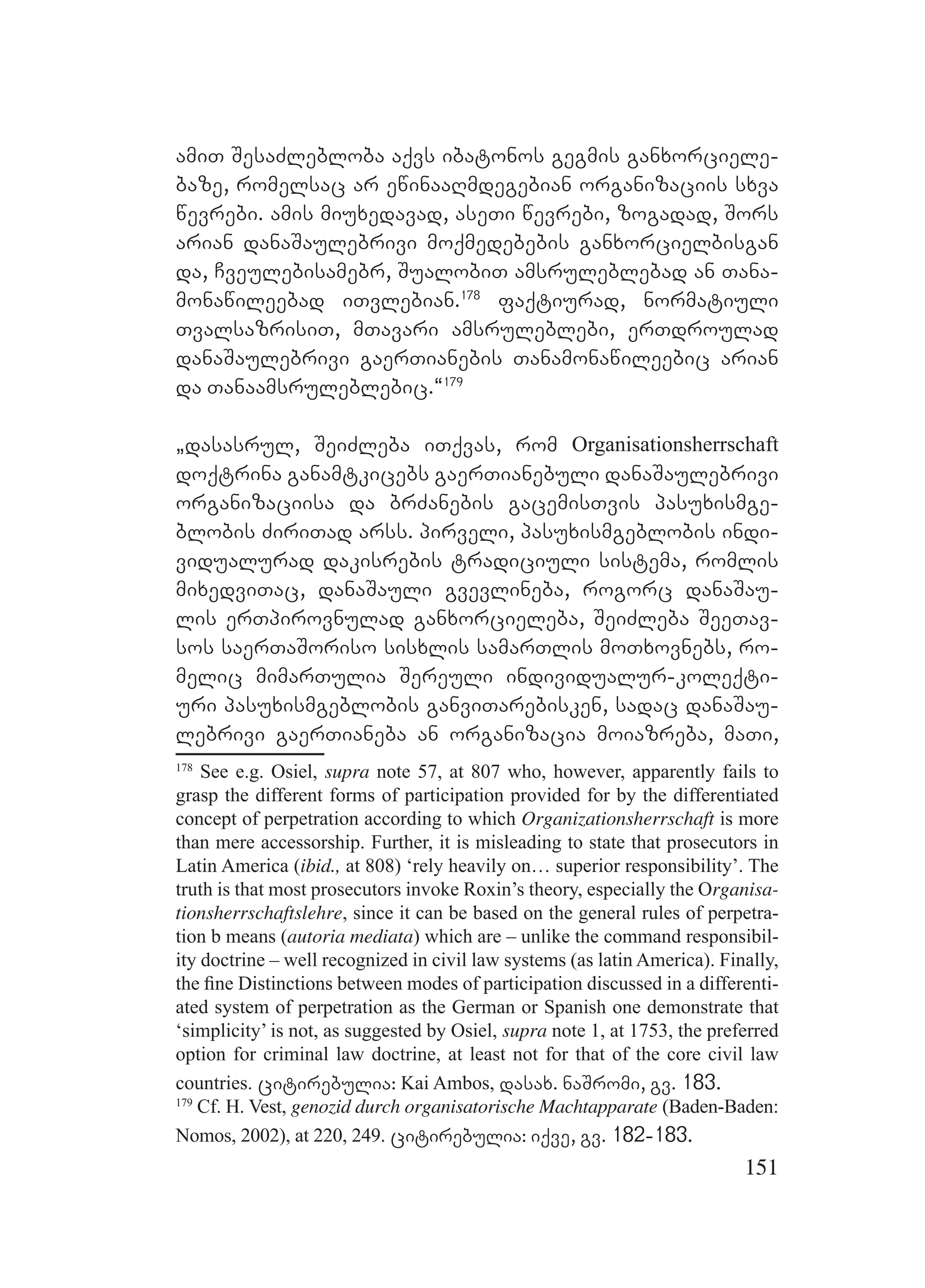 151
amiT SesaZlebloba aqvs ibatonos gegmis ganxorciele-
baze, romelsac ar ewinaaRmdegebian organizaciis sxva
wevrebi. amis miuxedavad, aseTi wevrebi, zogadad, Sors
arian danaSaulebrivi moqmedebebis ganxorcielbisgan
da, Cveulebisamebr, SualobiT amsruleblebad an Tana-
monawileebad iTvlebian.178
faqtiurad, normatiuli
TvalsazrisiT, mTavari amsruleblebi, erTdroulad
danaSaulebrivi gaerTianebis Tanamonawileebic arian
da Tanaamsruleblebic.~179
`dasasrul, SeiZleba iTqvas, rom Organisationsherrschaft
doqtrina ganamtkicebs gaerTianebuli danaSaulebrivi
organizaciisa da brZanebis gacemisTvis pasuxismge-
blobis ZiriTad arss. pirveli, pasuxismgeblobis indi-
vidualurad dakisrebis tradiciuli sistema, romlis
mixedviTac, danaSauli gvevlineba, rogorc danaSau-
lis erTpirovnulad ganxorcieleba, SeiZleba SeeTav-
sos saerTaSoriso sisxlis samarTlis moTxovnebs, ro-
melic mimarTulia Sereuli individualur-koleqti-
uri pasuxismgeblobis ganviTarebisken, sadac danaSau-
lebrivi gaerTianeba an organizacia moiazreba, maTi,
178
See e.g. Osiel, supra note 57, at 807 who, however, apparently fails to
grasp the different forms of participation provided for by the differentiated
concept of perpetration according to which Organizationsherrschaft is more
than mere accessorship. Further, it is misleading to state that prosecutors in
Latin America (ibid., at 808) ‘rely heavily on… superior responsibility’. The
truth is that most prosecutors invoke Roxin’s theory, especially the Organisa-
tionsherrschaftslehre, since it can be based on the general rules of perpetra-
tion b means (autoria mediata) which are – unlike the command responsibil-
ity doctrine – well recognized in civil law systems (as latin America). Finally,
the ﬁne Distinctions between modes of participation discussed in a differenti-
ated system of perpetration as the German or Spanish one demonstrate that
‘simplicity’ is not, as suggested by Osiel, supra note 1, at 1753, the preferred
option for criminal law doctrine, at least not for that of the core civil law
countries. citirebulia: Kai Ambos, dasax. naSromi, gv. 183.
179
Cf. H. Vest, genozid durch organisatorische Machtapparate (Baden-Baden:
Nomos, 2002), at 220, 249. citirebulia: iqve, gv. 182-183.
 