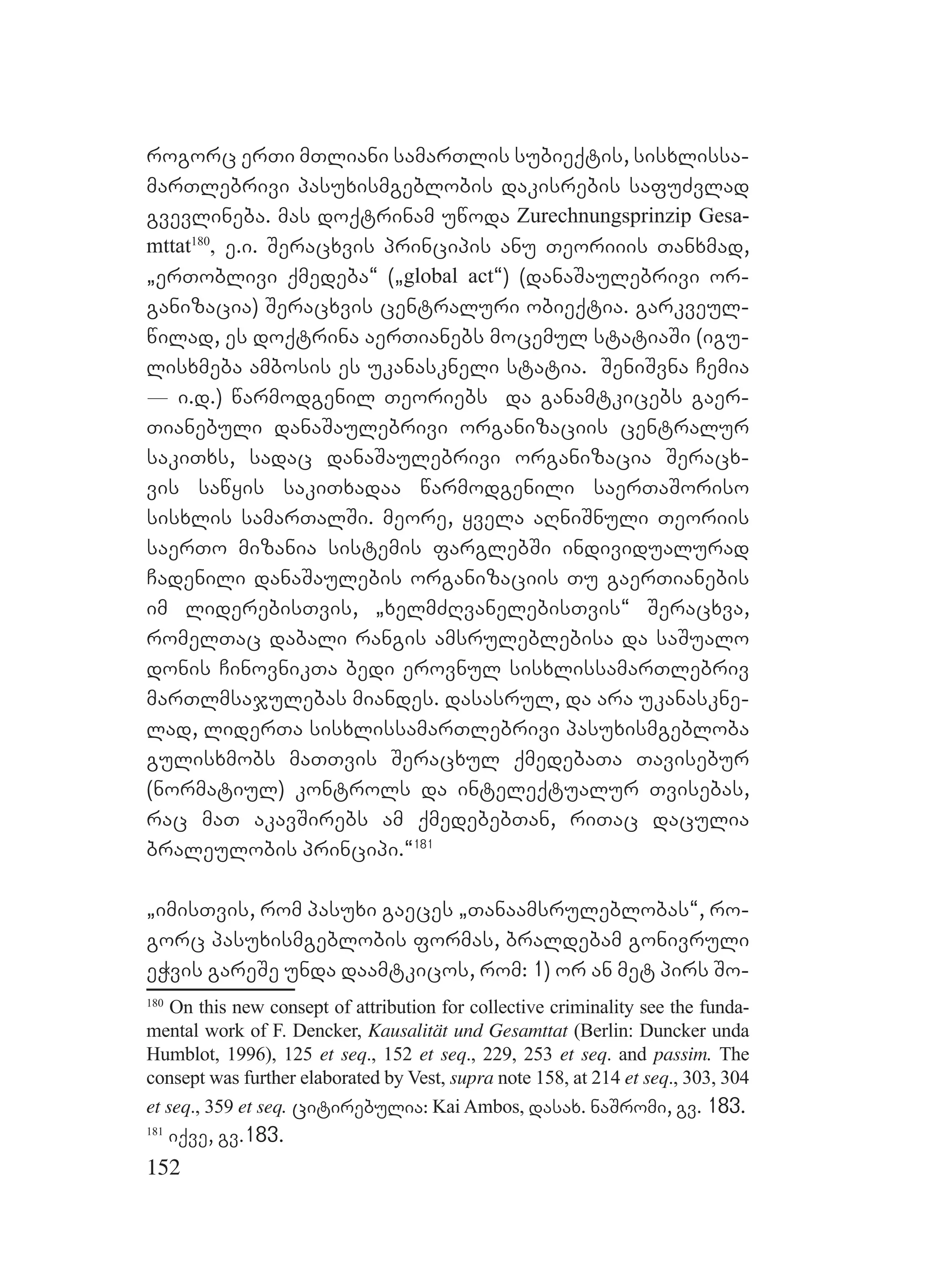 152
rogorc erTi mTliani samarTlis subieqtis, sisxlissa-
marTlebrivi pasuxismgeblobis dakisrebis safuZvlad
gvevlineba. mas doqtrinam uwoda Zurechnungsprinzip Gesa-
mttat180
, e.i. Seracxvis principis anu Teoriiis Tanxmad,
`erToblivi qmedeba~ (`global act~) (danaSaulebrivi or-
ganizacia) Seracxvis centraluri obieqtia. garkveul-
wilad, es doqtrina aerTianebs mocemul statiaSi (igu-
lisxmeba ambosis es ukanaskneli statia. SeniSvna Cemia
_ i.d.) warmodgenil Teoriebs da ganamtkicebs gaer-
Tianebuli danaSaulebrivi organizaciis centralur
sakiTxs, sadac danaSaulebrivi organizacia Seracx-
vis sawyis sakiTxadaa warmodgenili saerTaSoriso
sisxlis samarTalSi. meore, yvela aRniSnuli Teoriis
saerTo mizania sistemis farglebSi individualurad
Cadenili danaSaulebis organizaciis Tu gaerTianebis
im liderebisTvis, `xelmZRvanelebisTvis~ Seracxva,
romelTac dabali rangis amsruleblebisa da saSualo
donis CinovnikTa bedi erovnul sisxlissamarTlebriv
marTlmsajulebas miandes. dasasrul, da ara ukanaskne-
lad, liderTa sisxlissamarTlebrivi pasuxismgebloba
gulisxmobs maTTvis Seracxul qmedebaTa Tavisebur
(normatiul) kontrols da inteleqtualur Tvisebas,
rac maT akavSirebs am qmedebebTan, riTac daculia
braleulobis principi.~181
`imisTvis, rom pasuxi gaeces `Tanaamsruleblobas~, ro-
gorc pasuxismgeblobis formas, braldebam gonivruli
eWvis gareSe unda daamtkicos, rom: 1) or an met pirs So-
180
On this new consept of attribution for collective criminality see the funda-
mental work of F. Dencker, Kausalität und Gesamttat (Berlin: Duncker unda
Humblot, 1996), 125 et seq., 152 et seq., 229, 253 et seq. and passim. The
consept was further elaborated by Vest, supra note 158, at 214 et seq., 303, 304
et seq., 359 et seq. citirebulia: Kai Ambos, dasax. naSromi, gv. 183.
181
iqve, gv.183.
 