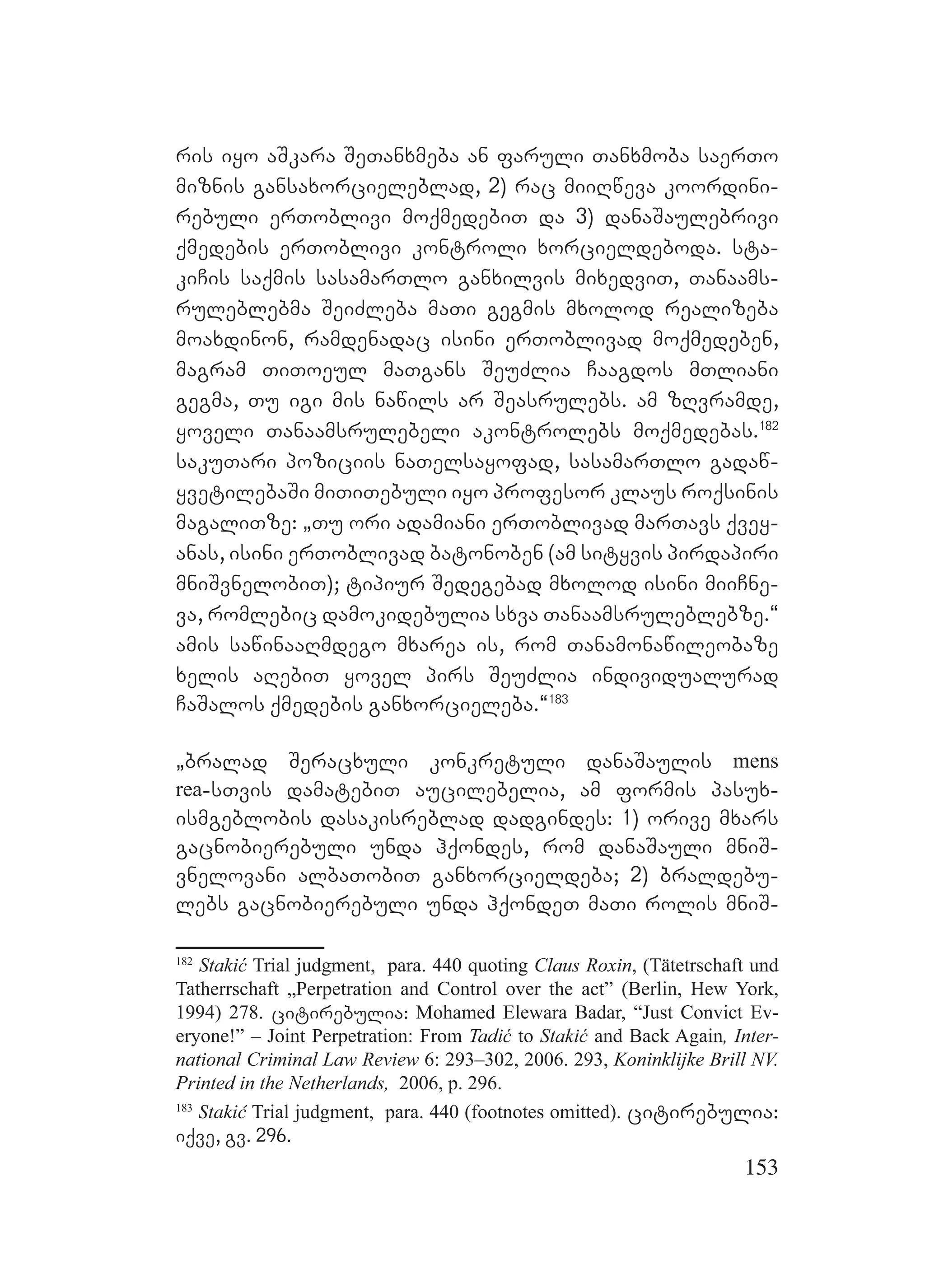 153
ris iyo aSkara SeTanxmeba an faruli Tanxmoba saerTo
miznis gansaxorcieleblad, 2) rac miiRweva koordini-
rebuli erToblivi moqmedebiT da 3) danaSaulebrivi
qmedebis erToblivi kontroli xorcieldeboda. sta-
kiCis saqmis sasamarTlo ganxilvis mixedviT, Tanaams-
ruleblebma SeiZleba maTi gegmis mxolod realizeba
moaxdinon, ramdenadac isini erToblivad moqmedeben,
magram TiToeul maTgans SeuZlia Caagdos mTliani
gegma, Tu igi mis nawils ar Seasrulebs. am zRvramde,
yoveli Tanaamsrulebeli akontrolebs moqmedebas.182
sakuTari poziciis naTelsayofad, sasamarTlo gadaw-
yvetilebaSi miTiTebuli iyo profesor Kklaus roqsinis
magaliTze: `Tu ori adamiani erToblivad marTavs qvey-
anas, isini erToblivad batonoben (am sityvis pirdapiri
mniSvnelobiT); tipiur Sedegebad mxolod isini miiCne-
va, romlebic damokidebulia sxva Tanaamsruleblebze.~
amis sawinaaRmdego mxarea is, rom Tanamonawileobaze
xelis aRebiT yovel pirs SeuZlia individualurad
CaSalos qmedebis ganxorcieleba.~183
`bralad Seracxuli konkretuli danaSaulis mens
rea-sTvis damatebiT aucilebelia, am formis pasux-
ismgeblobis dasakisreblad dadgindes: 1) orive mxars
gacnobierebuli unda hqondes, rom danaSauli mniS-
vnelovani albaTobiT ganxorcieldeba; 2) braldebu-
lebs gacnobierebuli unda hqondeT maTi rolis mniS-
182
Stakić Trial judgment, para. 440 quoting Claus Roxin, (Tätetrschaft und
Tatherrschaft „Perpetration and Control over the act” (Berlin, Hew York,
1994) 278. citirebulia: Mohamed Elewara Badar, “Just Convict Ev-
eryone!” – Joint Perpetration: From Tadić to Stakić and Back Again, Inter-
national Criminal Law Review 6: 293–302, 2006. 293, Koninklijke Brill NV.
Printed in the Netherlands, 2006, p. 296.
183
Stakić Trial judgment, para. 440 (footnotes omitted). citirebulia:
iqve, gv. 296.
 
