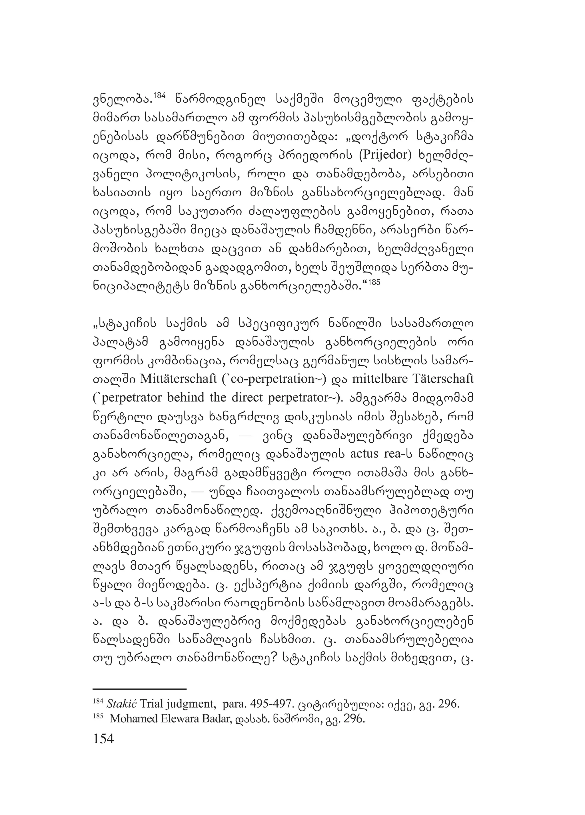 154
vneloba.184
warmodginel saqmeSi mocemuli faqtebis
mimarT sasamarTlo am formis pasuxismgeblobis gamoy-
enebisas darwmunebiT miuTiTebda: `doqtor stakiCma
icoda, rom misi, rogorc priedoris (Prijedor) xelmZR-
vaneli politikosis, roli da Tanamdeboba, arsebiTi
xasiaTis iyo saerTo miznis gansaxorcieleblad. man
icoda, rom sakuTari Zalauflebis gamoyenebiT, raTa
pasuxisgebaSi mieca danaSaulis Camdenni, araserbi war-
moSobis xalxTa dacviT an daxmarebiT, xelmZRvaneli
Tanamdebobidan gadadgomiT, xels SeuSlida serbTa mu-
nicipalitets miznis ganxorcielebaSi.~185
`stakiCis saqmis am specifikur nawilSi sasamarTlo
palatam gamoiyena danaSaulis ganxorcielebis ori
formis kombinacia, romelsac germanul sisxlis samar-
TalSi Mittäterschaft (`co-perpetration~) da mittelbare Täterschaft
(`perpetrator behind the direct perpetrator~). amgvarma midgomam
wertili dausva xangrZliv diskusias imis Sesaxeb, rom
TanamonawileTagan, _ vinc danaSaulebrivi qmedeba
ganaxorciela, romelic danaSaulis actus rea-s nawilic
ki ar aris, magram gadamwyveti roli iTamaSa mis ganx-
orcielebaSi, _ unda CaiTvalos Tanaamsruleblad Tu
ubralo Tanamonawiled. qvemoaRniSnuli hipoTeturi
SemTxveva kargad warmoaCens am sakiTxs. a., b. da c. SeT-
anxmdebian eTnikuri jgufis mosaspobad, xolo d. mowam-
lavs mTavr wyalsadens, riTac am jgufs yoveldRiuri
wyali miewodeba. c. eqspertia qimiis dargSi, romelic
a-s da b-s sakmarisi raodenobis sawamlaviT moamaragebs.
a. da b. danaSaulebriv moqmedebas ganaxorcieleben
walsadenSi sawamlavis CasxmiT. c. Tanaamsrulebelia
Tu ubralo Tanamonawile? stakiCis saqmis mixedviT, c.
184
Stakić Trial judgment, para. 495-497. citirebulia: iqve, gv. 296.
185
Mohamed Elewara Badar, dasax. naSromi, gv. 296.
 